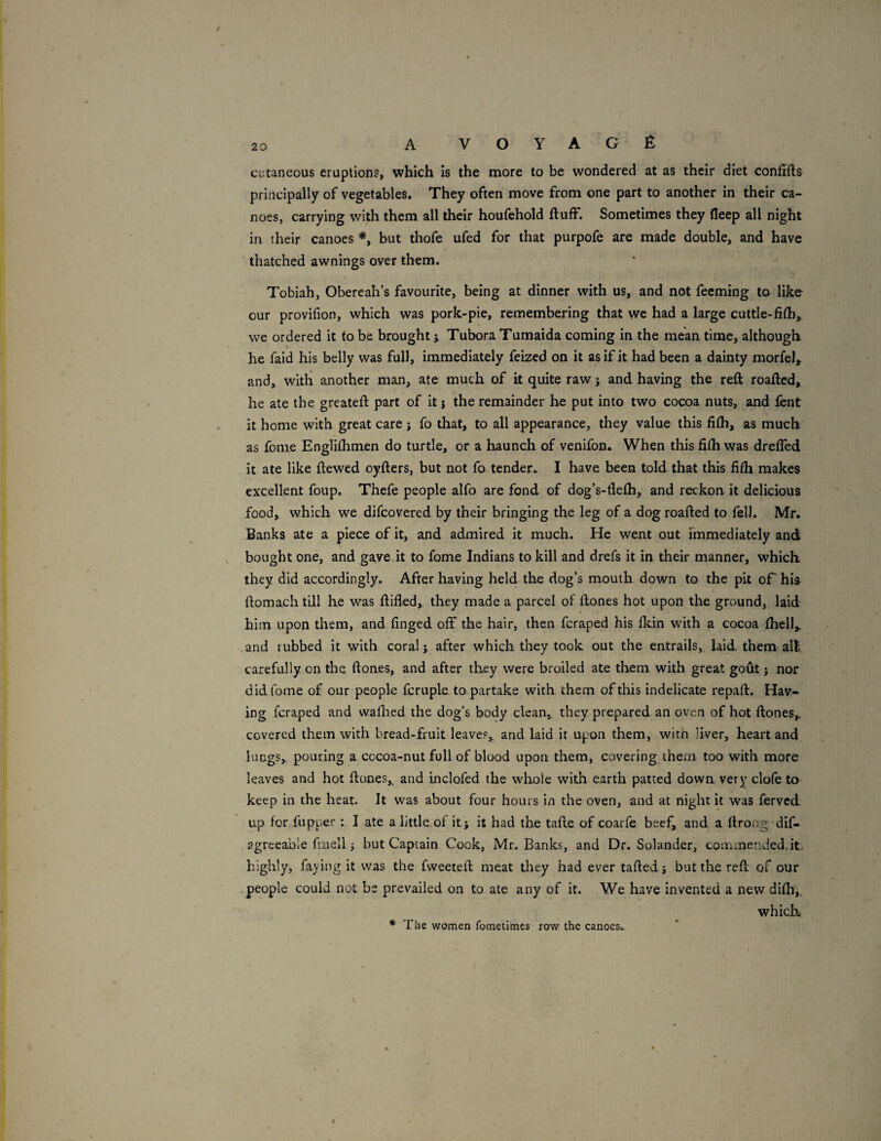 cutaneous eruptions, which Is the more to be wondered at as their diet confifts principally of vegetables. They often move from one part to another in their ca¬ noes, carrying with them all their houfehold fluff. Sometimes they fleep all night in their canoes but thofe ufed for that purpofe are made double, and have thatched awnings over them. * Tobiah, Obereah’s favourite, being at dinner with us, and not feeming to like our provifion, which was pork-pie, remembering that we had a large cuttle-fifh,, we ordered it to be brought j Tubora Tumaida coming in the mean time, although he faid his belly was full, immediately feized on it as if it had been a dainty morfel, and, with another man, ate much of it quite raw j and having the reft roaftcd, he ate the greateft part of it j the remainder he put into two cocoa nuts, and font it home with great care j fo that, to all appearance, they value this fifh, as much as fome Englifhmen do turtle, or a haunch of venifon* When this fifh was dreffed it ate like ftewed oyfters, but not fo tender. I have been told that this fifh makes excellent foup. Thefe people alfo are fond of dog’s-fiefh, and reckon it delicious food, which we difcovered by their bringing the leg of a dog roafted to fell. Mr. Banks ate a piece of it, and admired it much. He went out immediately and bought one, and gave it to fome Indians to kill and drefs it in their manner, which they did accordingly. After having held the dog’s mouth down to the pit oF his ftomach till he was ftifled, they made a parcel of ftones hot upon the ground, laid him upon them, and finged off the hair, then fcraped his fldn with a cocoa fhell,, and rubbed it with coral j after which they took out the entrails, laid them= alll carefully on the ftones, and after they were broiled ate them with great gofit j nor did tome of our people fcruple to, partake with them of this indelicate repaft. Hav¬ ing fcraped and vvaflied the dog’s body clean, they prepared an oven of hot ftones,. covered them with bread-fruit leaves, and laid it upon them, witn liver, heart and lungs, pouring a cocoa-nut full of blood upon them, covering them too with more leaves and hot ftones,, and inclofed the whole with earth patted down very clofe to keep in the heat. It was about four hours in the oven, and at night it was ferved up for fupper : I ate a little.of it; it had the tafte of coarfe beef, and a ftrong dif- agreeable fmell J but Captain Cook, Mr. Banks, and Dr. Solander, commended, it., highly, faying it was the fweeteft meat they had ever tailed j but the reft of our people could not be prevailed on to ate any of it. We have invented a new difh,, which * The women fometimes row the canoes.