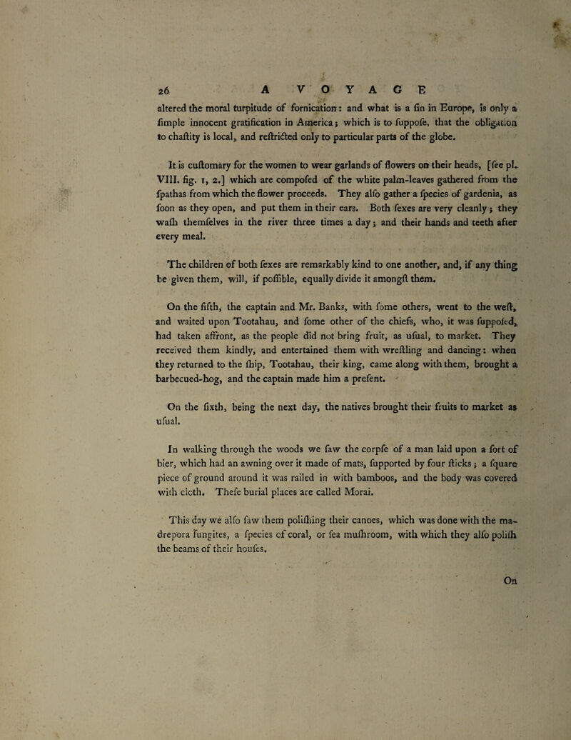 f t 26 A VOYAGE altered the moral turpitude of fornication: and what is a fin in Europe, is only a fimple innocent gratification in America; which is tafuppofe, that the obligation to chaftity is locals and rellridted only to particular parts of the globe. / It Is cuftomary for the women to wear garlands of flowers on their heads, [fee ph VIII. fig. T, 2,] which are compofed of the white palm-leaves gathered from the fpathas from which the flower proceeds. They allb gather a fpecies of gardenia, as foon as they open, and put them in their ears. Both fexcs are very cleanly ; they wafh themfelves in the river three times a day; and their hands and teeth after every meal. The children of both fexes are remarkably kind to one another, and, if any thing be given them, will, if poflible, equally divide it amongft them, I On the fifth, the captain and Mr. Banks, with fome others, went to the weft,, and waited upon Tootahau, and fome other of the chiefs, who, it was fuppokd, had taken affront, as the people did not bring fruit, as ufual, to market. They received them kindly, and entertained them with wreftling and dancing: when they returned to the fhip, Tootahau, their king, came along with them, brought a barbecued-hog, and the captain made him a prefent. On the fixth, being the next day, the natives brought their fruits to market as ufual. In walking through the woods we faw the corpfe of a man laid upon a fort of bier, which had an awning over it made of mats, fupported by four fticks ; a fquare piece of ground around it was railed in with bamboos, and the body was covered with cloth, Thefe burial places are called Morai. ■ This day we alfo faw them polifhing their canoes, which was done with the ma-^ drepora Fungites, a fpecies of coral, or fea mufliroom, with which they alfo polifli the beams of their houfes.