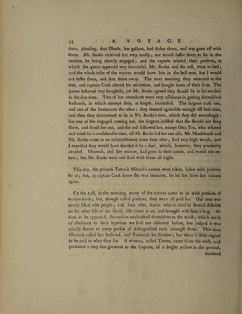 them, pleading, that Obade, her gallant, had llolen them, and was gone off with them. Mr. Banks received her very coolly j nor would fuffer them to lie in-the markee, he being already engaged; and the captain refufed' their prefents, at which the queen appeared very forrowful. Mr. Banks and the reft, went to-bed; and the whole tribe of the natives would have lain in the bell-tent, but I would not fuffer them, and fent them away. The next morning they returned to the tent, and captain Cook altered his refolution, and bought fome of their fruit. The queen behaved veiy haughtily, yet Mr. Banks agreed they ftiould lie in his markee in the day-time. Two of her attendants were very afliduous in getting themfelves hufbands, in which attempt they, at length, fucceeded. The furgeon took one, and one of the lieutenants the other : they feemed agreeable enough till bed-time, and then they determined to lie in Mr. Banks’s tent,, which they did accordingly; but one of the engaged coming out, the furgeon infifted that ftie ftiould not deep there, and thruft her out, and the reft followed her, except Otea Tea, who whined and cried for a confiderable time, till Mr.Banks led her out alfo. Mr.Monkhoufe and Mr. Banks came to an eclairciffement fome time after; had very high words, and I expedled they would have decided it by a duel, which, however, they prudently avoided. Oboreah, and her retinue, had gone to their canoe, and would not re¬ turn ; but Mr. Banks went and ftaid with them all night. This day, the princefs Tetroah Mituah’s canoes were taken, laden with prefents for us; but, as captain Cook knew ftie was innocent, he let her have her canoes again. Cn the 2ift, in the morning, many of the natives came to us with prefents of various kinds; but, though called prefents, they were all paid for. Our tent was nearly filled with people ; and, foon after, Amoa, who is chief of feveral diftridts on the other fide of the ifland, alfo came to us, and brought with him a hog. As foon as he appeared, the natives uncloathed themfelves to the waift j which mark of obcifance to their fuperiors we had not obferved before, but judged it was ufually fliewn to every perfoa of diftinguifticd rank amongft them. This man Oboreah called her hufband, and Toobaiah his brother; but there is little regard to be paid to what they fay. A w'oman, called Teetee, came from the weft-, and prefented a very fine garment to the Captain, of a bright yellow in the ground, bordered
