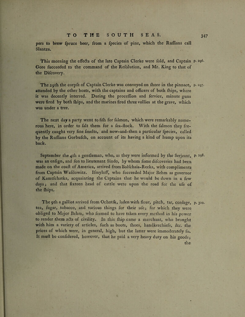 pers to brew fpruce beer, from a fpecies of pine, which the Ruffians call Slantza. This morning the effeds of the late Captain Clerke were fold, and Captain p- 296- Gore fucceeded to the command of the Refolution, and Mr. King to that of the Difcovery. The 29th the corpfe of Captain Clerke was conveyed on ffiore in the pinnace, p- 297. attended by the other boats, with the captains and officers of both ffiips, where it was decently interred. During the proceffion and fervice, minute guns were fired by both ffiips, and the marines fired three vollies at the grave, which was under a tree. The next day a party went to fiffi for falmon, which were remarkably nume¬ rous here, in order to fait them for a fea-ftock. With the falmon they fre¬ quently caught very fine fmelts, and now-and-then a particular fpecies, called by the Ruffians Gorbufch, on account of its having a kind of hump upon its back-. September the 4th a gentleman, who, as they were informed by the Serjeant, P* 298. was an enfign, and fon to lieutenant Sindo, by whom fome difcoveries had been made on the coafi: of America, arrived fromBolfchaia-Reeka, with compliments from Captain Wafilowitz. Ifmyloff, who fucceeded Major Behm as governor of Kamtfchatka, acquainting the Captains that he would be down in a few days; and that fixteen head of cattle were upon the road for the ufe of the ffiips. The 9th a galliot arrived from Ochotfk, laden with flour, pitch, tar, cordage, p. 300. tea, fugar, tobacco, and various things for their ufe; for which they were obliged to Major Behm, who feemed to have taken every method in his power to render them a6ls of civility. In this ffiip came a merchant, who brought with him a variety of articles, fuch as boots, ffioes, handkerchiefs. See. the prices of which were, in general, high, but the latter were immoderately fo. It mufl; be confidered, however, that he paid a very heavy duty on his goods,- the-