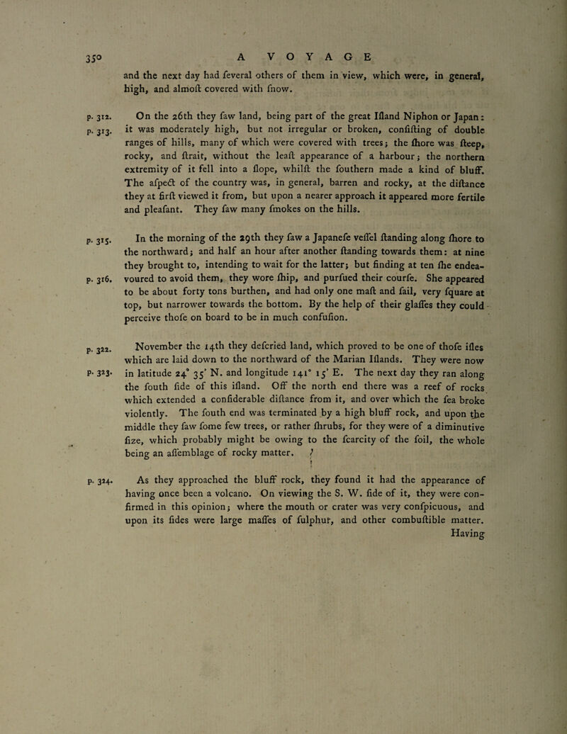p. 312. p. 313. P- 3*S* p. 316. p. 322. P- 32^3* P- 3*4* A VOYAGE and the next day had feveral others of them in view, which were, in general, high, and almoft covered with fnow. On the 26th they faw land, being part of the great Ifland Niphon or Japan: it was moderately high, but not irregular or broken, confifting of double ranges of hills, many of which were covered with trees; the fhore was ftcep, rocky, and flrait, without the leail appearance of a harbour; the northern extremity of it fell into a dope, whilft the fouthern made a kind of bluff. The afpedl of the country was, in general, barren and rocky, at the diftance they at firft viewed it from, but upon a nearer approach it appeared more fertile and pleafant. They faw many fmokes on the hills. In the morning of the 29th they faw a Japanefe velTel Handing along fhore to the northward; and half an hour after another Handing towards them: at nine they brought to, intending to wait for the latter; but finding at ten fhe endea¬ voured to avoid them, they wore fhip, and purfued their courfe. She appeared to be about forty tons burthen, and had only one maH and fail, very fquare at top, but narrower towards the bottom. By the help of their glaffes they could- perceive thofe on board to be in much confufion. November the 14th they defcried land, which proved to be one of thofe ifles which are laid down to the northward of the Marian Illands. They were now in latitude 24’ 35’ N. and longitude 141“ 15’ E. The next day they ran along the fouth fide of this ifland. Off the north end there was a reef of rocks which extended a confiderable diflance from it, and over which the fea broke violently. The fouth end was terminated by a high bluff rock, and upon the middle they faw fome few trees, or rather fhrubs, for they were of a diminutive fize, which probably might be owing to the fcarcity of the foil, the whole being an aflemblage of rocky matter. / » As they approached the bluff rock, they found it had the appearance of having once been a volcano. On viewing the S. W. fide of it, they were con¬ firmed in this opinion; where the mouth or crater was very confpicuous, and upon its fides were large maffes of fulphuf, and other combuHible matter. Having
