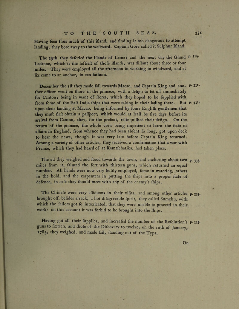 Having feen thus much of this ifland, and finding it too dangerous to attempt landing, they bore away to the weftward. Captain Gore called it Sulphur Ifland. The 29th they defcried the Illands of Lema; and the next day the Grand P Ladrone, which is the loftiefl of thofe illands, was diftant about three or four miles. They were employed all the afternoon in working to windward, and at fix came to an anchor, in ten fathom. December the ift they made fail towards Macao, and Captain King and ano- F ther officer went on fhore in the pinnace, with a defign to fet off immediately for Canton; being in want of flores, which they hoped to be fupplied with from fome of the Eaft India fhips that were taking in their lading there. But I upon their landing at Macao, being informed by fome Englifh gentlemen that they muft firfl: obtain a pafTport, which would at leaft: be five days before its arrival from Canton, they, for the prefent, relinquifhed their defign. On the return of the pinnace, the whole crew being impatient to learn the ftate of affairs in England, from whence they had been abfent fo long, got upon deck to hear the news, though it was very late before Captain King returned. Among a variety of other articles, they received a confirmation that a war with France, which they had heard of at Kamtfchatfka, had taken place. \ The 2d they weighed and flood towards the town, and anchoring about two ] miles from it, faluted the fort with thirteen guns, which returned an equal number. All hands were now very bufily employed, fome in watering, others in the hold, and the carpenters in putting the fiiips into a proper flate of defence, in cafe they fhould meet with any of the enemy’s fhips. The Chinefe were very affiduous in their vifits, and among other articles brought off, befides arrack, a hot difagreeable fpirit, they called Sumchu, with which the failors got fo intoxicated, that they were unable to proceed in their work: on this account it was forbid to be brought into the fliips. Having got all their fupplies,^ and increafed the number of the Refolution’s guns to fixteen, and thofe of the Difcovery to twelve; on the 12th of January, 1783, they weighed, and made fail, (landing out of the Typa. • 329- '• 331* 33^‘ • 333* P- 334* P- 335- On