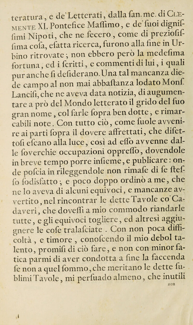 teratura, e de’Letterati, dalla fan. me. di Cle¬ mente XI. Pontefice Xlaffimo, e de fiioi dignif fimi Nipoti, che ne fecero , come di preziofif fima cofa, efatta ricerca, furono alla fine in Ur¬ bino ritrovate ^ non ebbero però la medefima fortuna, ed i fcritti, e commenti di lui, i quali pur anche fi defiderano.Una tal mancanza die¬ de campo al non mai abbaftanza lodato Xlonf Lancifi, che ne aveva data notizia, di augumen- tare a prò del Mondo letterato il grido del fuo gran nome, col farle fopra ben dotte, e rimar¬ cabili note. Con tutto ciò, come fuole avveni¬ re ai parti fopra il dovere affrettati, che difet- tofi efcano alla luce, così ad eflò avvenne dal¬ le foverchie occupazioni oppreflò, dovendole in breve tempo porre infieme, e publicare : on¬ de pofcia in rileggendole non rimale di fe Itef fo fodisfatto • e poco doppo ordinò a me, che ne lo aveva di alcuni equivoci, e mancanze av¬ vertito, nel rincontrar le detteTavole co Ca¬ daveri, che dovefli a mio conimodo riandarle tutte, e gli equivoci togliere, ed altresì aggiu- gnere le cole tralafciate . Con non poca diffi¬ coltà , e timore , conofceiido il mio deboi ta¬ lento, promifi di ciò fare, e non con minor fa¬ tica parmi di aver condotta a fine la faccenda fe non a quel fommo, che meritano le dette fu- blimiTavole, mi perfuado almeno, che inutili I