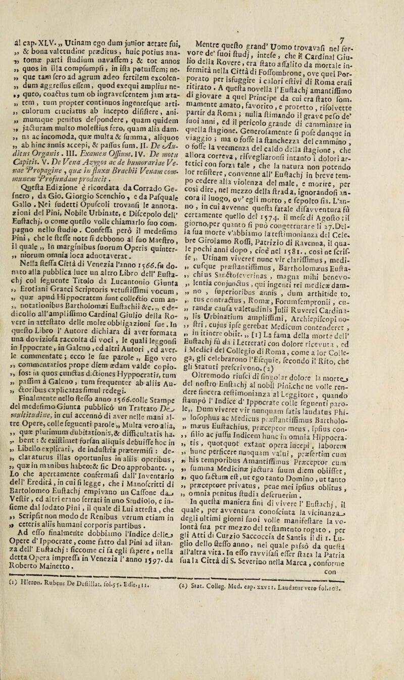 3i »> 3> ài cap. XLV. „ Utinam ego dum junior aerate fui, ,, & bona valetudine prxdicus, buie potius ana- „ tomx parti ftudium navaffem ; & tot annos quos in illa compfumpfi , in irta potiuflemi nc¬ que tam fero ad agrum adeo fertilcm excolen- _ dum aggreflus efìfem, quod exequi ainpliur ne- ,, queo, coaftus tum ob ingravefeentem jatn aeta- „ tem , tum propter continuos ingentefque arti- „ culorum ctuciatus ab incepto dififtere, ani- „ mumque penitus defpondere, quain quidem „ jaiSuram multo moleltius fero, quam alia dam. ,, na ac incomoda, qux multa & fumma, aliquoo „ ab bine anuis accepi, & paflus funi. JI. De zAu- dhus Organis. III. Examen Ojfmm. IV. De motu Cafith. V.DeV’ina Azygos ac de hamorarìae Ve- nae ^ropagìne , qua ìn fluxu Brachìi Venameom- tnmiem ^Profundamproauch. Quefta Edizione è ricordata da Corrado Ge- fnero , da Gio. Giorgio Scenchio, e da PafquaJe Gallo. Nei fudetti Opufcoli trovanfi le annota- zioni del Pini, Nobile Urbinate, e Difcepolo dell’ Euftachj, o come quello volle chiamarlo fuo com¬ pagno nello ftudio. Confefla però il medefimo Pini, che le fteffe note fi debbono al fuo Maeftro, il quale „ In marginibus fuorumOperis quinter- „ niorum omnia loca adnotaverat- Ncllafteffa Città di Venezia l’anno i5<5^.fa do- nato alla pubblica luce un altro Libro dell’ Eufta- cbj col feguente Titolo da lucantonio Giunta ,, Erotiani Graeci Scriptoris vetufìilTimi vocum , „ qiix apud Hippocratem funt collegio cum an- ,, notationibus Bartholomxi Euftachii &c.„ ede- dicolio airampliflìmo Cardinal Giulio della Ro¬ vere in atfeftato delle molte obbligazioni fue . In quello Libro l’Autore dichiara di aver formata una dovizìofa raccolta di voci, le quali leggonfi in Ippocrate, in Galeno, ed altri Autori , ed aver¬ le commentate ; ecco le fue parole „ Ego vero ,, commentarios prope dlem «dam valde copio- j, fos: in quos ciuidas difticnes Hyppocratiy, tum „ palTim à Galeno, tum frequenter abaliisAu- 5, floribusexplicatasfimul redegi. Finalmente nello fteflb anno i565.colle Stampe del medefimo Giunta pubblicò un Trattato mukìtudìne, in cui accennò di aver nelle mani al¬ tre Opere, colle feguenti parole „ Multa vero alia, ,, qu« plurimumdubitationÌ5,& difficultatis ha. bent : & exiftimet forfan aliquis debuiffe hoc in „ Libello explicari, de indullria pracermifi : de- „ claraturus illas oportunius in aliis operibus, 5, qu«in minibus habeo:& fic Deoapprobante. „ Lo che apertamente confermafi dall’Inventario dell’ Eredità, in cui fi legge, che i Manoferitti di Bartolomeo Euftachj empivano un CalTone da^ Veftir, ed altri erano ferrati in uno Srudiolo, e in- fieme dal lodato Pini, il quale di Lui attefta , che ,, Scripfit non modo de Renibiis verum etiam in ceceris aliis humani corporis partibus . Ad elfo finalmente dobbiamo l’Indice dello Opere d’Ippocrate, come fatto dal Pini ad iftan- za dell’ Euftachj : ficcome ci fa egli Capere, nella detta Opera impreffa in Venezia l’anno 1597. da Roberto Mainetto. Mentre quefto grand’ Uomo trovavafi nel fer- vorede’fuoiftudj, intefe, che i! Cardinal Giu- Jio della Rovere, era fiato aflàlito da mortale in- ermita nella Città di Foffombrone, ove quel Por¬ porato perisfuggire i calori efiivi diRomaerafi ri irato . A quefia novella T Euftachj amantiffi mo giovare a quei Principe da cui era fiato fom. mamente amato, favorito, e protetto , rifoivette partir da Roma ; nulla ftimando il grave pefo de’ luoi anni, ed il pericolo grande di camminare in quella Itagione. Generofamente fi pofe dunque in ' ^ fofie la ftanchezza del cammino , o ode la veemenza del caldo della ftagione , che allora correva, rifvegliaronfi intanto i doloriar- tetici con forza tale , che la natura non potendo or reiifiere, convenne all’ Euftachj in breve tem¬ po cedere alla violenza del male, e morire, per cosi dire, nel mezzo della firada, ignorandoli an- cora il luogo, ov’ egli morto , e fepolto fia. L’an¬ no , in CUI avvenne quefia fatale difavventura fu certamente quello del 1574. h niefedi Agoftojil porno,per quanto fi può congetturare li 27.Del¬ la Tua morte v’abbiamo lateftirnonianza del Cele, bre Girolamo Rolli, Patrizio di Ravenna, il qua- \e pochi anni dopo , cioè nel 1581., così nc fcrif- fe ,, Utinam viveret nunc vir clarìffimus , medi- „ cuique prxftantiflìmus, Bartholom«us Eufta- ,, chi US Sanéloleverinas , magna niihi benevo- ,, lentia conjuncìus , qui ingenti rei medicaedam- „ no , fiiperioribus annis , dum arthitide to. ,, tus concraélus , Roma;, Forumlempronii, cu- „ rand« caufa valctudinis Julii Ruverei Cardina- „ lis Urbinatium amplifiimi, ArchiepifcopI no- ,, firi, cujus iple gerebat Medicum contenderet , *' Il obp. „ [i] La fama della morte deli’ Euftachj fu da i Letrerafi con dolore ricevuta , ed i Medici del Collegio di Roma, come a lor Colle¬ ga, gli celebrarono l’Efequic, fecondo il Rito, che gli Statuti preferivono. ( 2) Oltremodo riufci di fingo'ar dolore la morte_> de! noftro Euftachj al nobil Pini,che ne volle ren¬ dere lineerà teftimonianza al Leggitore , quando frampo I Indice d’Ippocrate colle feguenti paro¬ le,, Dum viveret vir nunquam fatis laudatus Phi- „ lofophus ac Medicus piarllancilfimus Bartbolo- „ m«us Eu^chius, pr«cepror meus , ipfius con- ,, fino ac jullu Indicem hunc in omnia Hippocra- „ tis , quotquot extant opera iiicepi . laborem ,, hunc perficerc nunquam valuì, prafertim cum », his temporibus AmantilSmus Praicepcor cuoi „ fumma Medicina jadura fuum diem obiiflet, », quo faftum eft, ut ego tanto Domino , ut tanto ,, pr«ceptore privatus , pene mei ipfius oblitus , „ omnia penitus ftudia deferueriin . In quefta maniera finì di vivere I’ Euftachj, il quale, per avventura conofeiuta la vicinanza-» degli ultimi giorni fuoi volle manifeftare la vo¬ lontà fua per mezzo del teftamento rogato , per gli Atti di Curzio Saccoccia de Santis i! dì i. Lu¬ glio delIo^ftelTo anno, nel quale pafsò da quella all’altra vita. In elfo ravvifafi efier fiata la Patria fua la Citta di S. Severino nella Marca , conforme con (i-) S(at. Coileg. Med. cap. XXVII, Laudatili vero fol.io3.