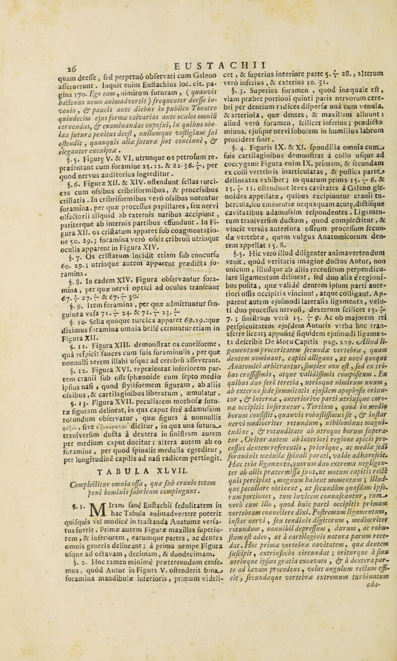 i6 EUSTACHII ouam dceffe , fed perpetuò obfervari cum Galeno cet , & fuperius interiore parte 5.7-28., alterum afferuerunc. Inquic enim Euitachius loc. cit. pa- vero inferius , & extenus io. 31. ^ cina 170. , nimìrum futuram , {quanvh §• 3* Supenus foramen , quod incqualeelt, haBenus nmo ammadvertit) frequente? deeffe viam prsbec portioni quinti paris nervommcerc 'venio , ér pauch ante dìebus in publico Tbeatro bri per dentium radices difperf* una cum venula, (luìndecim ejus formacaharias ante oculos omniu &arceriola, qus dentes, & maxillam alluunt ; bernendas.&examinandasexpofufinquibusobe- aliud vero foramen , fcilicec inferius ; prxdiòlo laa futurapenitus dee/l, nuUurnque ^ejìlgium fui miuus. ejufque nervi fobolcm m humilius labrum ofìendit, quanquh alia futura fnt concinnerà' ‘'‘5 ^ c r j-r -, .. J. ^ d.. §.4. Figuns IX. & XI. ipondilia omniacum_> elegante? exculpta §. 5. Figure V. & VI. utrunque os petrofum re. przfentanc cum foramine 25.22. & 22.36. per quod nervus auditorius ingreditur . ^ §,d. FigurxXII. & XlV-oftendunt fellasturci- cas* cum ofsibus cribriformibus, de procefsibus criftatis . In cribriformibus verò ofsibus notentur foramina, per qme procelTus papillares , feu nervi olfae'lorii aliqiiid ab externis naribus accipiunt , pariterque ab internis partibus effundunt. In Fi¬ gura XII. OS criftatum apparec fub coagmentatio- ne 50. 29.; foramina verò ofsis cribroii utrinque oculis apparent in Figura XIV. §. 7. Os criftatum Incidic etiam fub concurfu 60. ip-J utrinque autem apparent prsdiéfa fo- ramina. . - §.8. IneademXiV. Figura obfervantur fora- mìna , per qux nervi optici ad oculos tranfeunt <57.^ 27.7- &é7.-rso; §.9 fuis cartilaginibus demonftrat à collo ufque ad coccygem: Figura enim IX. primam, & fecundam ex colli vertebris inarticulatas , & poflica parte_> delineatas exhibet ; in quarum prima 15. 7- 6. & 15.-p 11. oltendunt leves cavicates àGaleno gle. noides appellare, quibus excipiuntur cranii tu- berculadeu eminenti^ nequaquamacurf.diófifque cavitacibus adamufsim refpondentes . Ligamen- tum tranlverfim dudum , quod compleditur , & vincit versus anteriora ofleum procelfum fecun- dae vertebra:, quem vulgus Anatomicorum den- tem appellar 15.8. §.5. Hic veròillud diligenter animavertendum venir, qiiòd veritacis imagine dudus Autor, non unicum , illudque ab aliis recenfitum perpendicu- lare ligamentum delineati fed duo alia è regioni- bus polita, qux valide dentem iplum parti ante¬ riori olDs occipitis vinciunt, atque colUgant. Ap- i'tem'forlmin’aVper qax admittuntur fan- autem ejufmodi lateralla ligamenta, velu- puinea v.afa 71. f & 7>- f aj. f ti duo proceffus netvoli. dexterum fcilicet .5.^_ ^ 6. IO* Sella quoque turcica apparet 69.29.rqus 7*5 finiftrum vero 15. , 9. Ac ob majorem rei diximus foramina omnia beile cernuntureciam in perfpicuicatem ejufdem utoris verba hoc tran- sferre liceat; appofice uquidem Cjufmodi ligamen- Fi-ura XIII. demonftrat OS cuneiforme, ti deferibit De MotuCapitis p^g, 219. zÀliud li- onà-efDÌci°faucescum fuis foraminulis , perqu^ gamentumprocentatem fecunda ‘vertebra, quam nonnulli aerem illabi ufque ad cerebriì alTeverant. dentem nominante capiU alligane , ut no‘vi quoque § 12 Figura XVI. repra:fentat inferiorem par tem cranii fub offe fphaenoide cum fepto medio ipfiusnalì , quod ftyliformem figuram , ab aliis ofsibus ,& cartilaginibus liberatum , temulatur . 3. Figura XVII. peculiarem morbof» futu- I t*__ ..... rt /A ^ t-n 1 1 I t !■¥■« §. 1 IX fìguram delineat, in qua caput feré adamulsim Anatomici arbitrantur,fimplex non ejì yfed ex tri- bus crajftffmis, atque ‘validiffimis compofitum . Ex quibus duo fere teretia , utrinque nimirum unum , ab externa fede fummitatis ejufdem apophyfts oriun~ tur , ér interna , anteriorive partì utriufque coro¬ na occipitis inferuntur . Tertium, quod in medie rotimdum obfcrvatur, qua: figura à nonuuilis borum co«mn,quanvn , five dicitur. iS qua una futura.^ medwmur rctundum, mhtlomtnm rmgm. trlnlvetfim duBa à dextera in finiftram autem > é romid,tate_ ab utroque horum jupera- per medium caput ducitur ! altera autem abeo tur .Oritur autem abmerm, regione ap-.cn prò- foramiue , per quod fpinalis medulla egieditur , ceffm dentem referenti! ,Jriorique, ac medie: fedi per longitudine capilis ad nafi radicem pcrtingit. foraminis rnedutUJpinahparati, valde adhxrejcit. r ° pAac tna ligamentarquorumduo extrema neglìgen- tabula XL VII. CompleBitur omnia offa, qua fub cranio totam penò hominis fabricam compingunt. ■•M Iram fané Euftachli fedulitatem in ter ab aliis pratermiffa Junt,ut motiirn capitis reBè quis percipiat, magnum ìsabent momenturn ; illud¬ que peculiare obtinent, ut fecundUrn quafdam ipfo- rumportiones, tum inz'icem connafeantur, tum-» fverò cum ilio, quod buie parti occipitis primarrt hac Tabula animadvertere poterle ‘vertebram conneUere dixi. Pojìremum ligamentum, quifquis vel modice' in tramanda Anatome verfa- injlar nervi, feu tendinis digitorum , mediocrìter tusfuerit. PrimcE autem Figurae maxillas fuperio- rotundum, nonnihildepreffum , durum , ac robu- rem , & inferiorem , earumque partes , ac dentes jìum ejì adeo, ut à cartilaginis natura parum rece- omnis generis delincane ; à prima nempe Figura dat .Hoc prima vertebra ca'uitatem, qua dentem ufque ad oftavam , decitnam, duodecimam. fufeipit, extrinfecùs circundat j oriturque afinu §.2- Hoc tamen minime prxtereundum cenfe» utrinque ipfius gratin excavato , à u dextera par- mus 1 quòd Autor in Figura V. oftenderit bina_> te ad lavam procedens, velut angulum reBurn eff- foramina mandibula: inferioris , primum videli- cit, fecundaque vertebra extremum turbinatum ada-