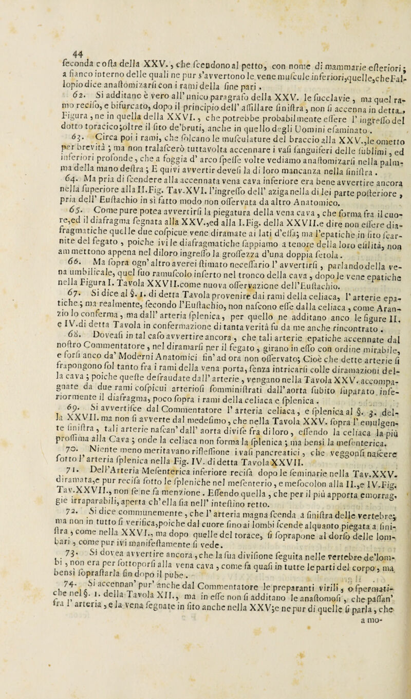 Tcconda corta della XXV., che Iccodonoal petto, con nome d; mammarie ertenori • a fianco interno delle quali ne pur s’avvertono le vene mul'cule inferiori,qiiellejCheFal- iopiodice anartomizarficon i rami della fine pari . 62. Si additano è vero all’unico paragrafo della XXV. lefucclavie, ma quel ra¬ mo recifo, c bifurcato, dopo il principio dell’alTiiiare finirtra,nonfi accenna in dettai Figura 5 ne in quella della XXVI., che potrebbe probabilmente edere F in^relTo del dotto toracico;oltre il fito de’bruti, anche in quello degli Uomini efaminato^ Circa poi i rami, che folcanole mufculature del braccio alla XX V.,le ometto per brevità ; ma non tralafcerò tuttavolta accennare i vafi languiferi delle fublimi ed inferiori profonde, che a foggia d’ arco fpeffe volte vediamo anaflomizarfi nella palnir ma della mano dertra ; E quivi avvertir devefi la di loro mancanza nella finirtra . 64. Ma pria di feendere alla accennata vena cava inferiore era bene avvertire ancora nella fuperiore allalI.Fig. Tav.XVI. l’ingrertb dell’ aziganella di lei parte polieriore , pria dell Eurtachio in sì fatto modo non oiTervata da altro Anatomico. 65. Come pure potea avvertirli la piegatura della vena cava , che forma fra il cuo¬ re,ed il diafragma fognata alla XXV.,ed alla I.Fig. della XXVll.e dire non elfere dia- fragniatiche quelle duecofpicue vene diramate ai lati d’elfa; ma l’epatiche in fitofear- nite del fegato , poiché ivi le diafragmatiche fiippiamo a tenore della loro elilità, non ammettono appena ne^l diloroingreffola grolfezza d’una doppia ferola. 66. Md. fopra ogn’altro averei rtirnato necelTario 1’ avvertirli, parlandodella ve¬ na umbilicale, quel fuo ramufcolo inferto nel tronco della cava , dopo le vene epatiche nella Figura I. Tavola XXVlI.come nuova olTervazione dell’Eurtachio. 67. Si dice al §. I. di detta Tavola provenire dai rami della celiaca, l’arterie epa¬ tiche ; ma realmente, fecondo l’Eurtachio, non nafeono elTe dalla celiaca , come Aran- ’ ma dall’arteria fplenica, per quello ne additano anco le figure li. e IV.di detta Tavola in confermazione di tanta verità fu da me anche rincontrato . 68. Doveafi in tal cafo avvertire ancora , che tali arterie epatiche accennate dal Commentatore , nel diramarli per il fegato , girano in elfo con ordine mirabile, e torli anco da Moderni Anatomici fin’ad ora non olTervato; Cioè che dette arterie fi fi apongono lol tanto fra i rami delia vena porta, fenza intricarli colle diramazioni del¬ la cava ; poiché quelle defraudate dall’ arterie , vengano nella Tavola XXV. accompa¬ gnate da due rami cofpicui arterioli fomminirtrati dall’aorta fubito fuparato infe¬ riormente il diafragma, poco fopra i rami della celiaca e fplenica , . / 7 dal Commentatore l’arteria celiaca, efplenicaal §. 2. del- la aX VII. ma non fi avverte dal medelimo, che nella Tavola XXV. fopra 1’ emulgen- te hniftra, tali arterie nafean’dall’aorta divife fra di loro, elTendo la celiaca lapin prohima alla Cava ; onde la celiaca non forma la fplenica ; ma bensì la mefenterica. 70. Niente meno meritavano rifleffione i vafi pancreatici, che veggonfi nalcere lotto! arteria fplenica nella Fig. IV-di detta Tavola XXVII. 71* Dell Arteria Mefenterica inferiore recidi dopo le feminarie nella Tav.XXV- dtratmata,c pur recifa fotto le fpleniche nel mefenterio, e mefocolon alla II.,e I V-Fig. av.XXVII., non fe ne fa menzione . Effendo quella , che per il più apporta cmorrag^ gie irraparabili, aperta ch’ella fia nell’ intertino retto. 72. Si dice communemente , che l’arteria magna feenda a finirtra delle vertebre; ma non in tuttofi verifica,poiché dal cuore fino ai lombi feende alquanto piegata a lini- ra , come nella XXVI., ma dopo quelle del torace, fi foprapone al dorfo delle lom¬ bari , come pur ivi manifertamente fi vede. 78* 'Si dovea avvertire ancora ,che lafua divifione feguita nelle vertebrede’lom- 1 5 non era per fottoporli alla vena cava , come fa quafi in tutte le parti del corpo, ma bensì foprartarla fin dopo il pube . • nj- ^7/^* ^ le preparanti virili, ofpermati- c nel §. I. della Tavola XII., ma in effe non fi additano leanaftomofi, chepafTan’ na 1 arteria , e la vena fegnate in fito anche nella XX V;e nepur di quelle fi parla, che. a mo-