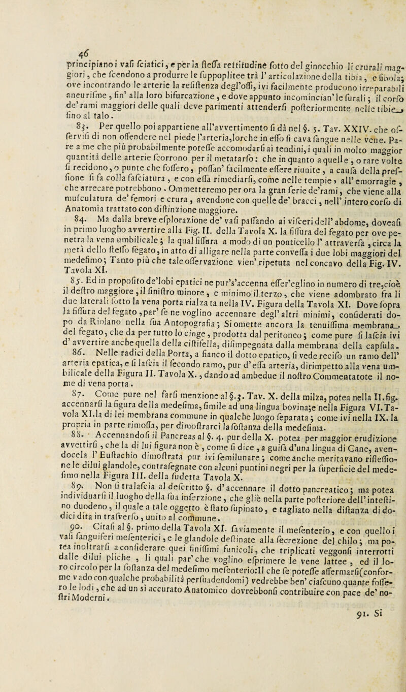 4^ principiano!* vafi fciatici, cpcrla fìeifa rettitudine fottodel ginocchio li crurali matr. glori, che fcendono a produrre le fuppoplitee tra 1’ articolazione della tibia, e fibola; ove incontrando le arterie la relì [lenza degrofTì, ivi facilmente producono irreparabili Jineu rifme 5 fin alla loro bifurcazione 5 e dove appunto incomincian’le furali ; il corfo de’rami maggiori delle quali deve parimenti attenderli pofteriormente nelle tibie_> fino al talo. 8^. Per quello poi appartiene airavvertimento fi dà nel §. 5. Tav. XXIV- che of- fervifi di non offendere nel piede rarteriajlorche in efifo fi cava l'angue nelle vene. Pa¬ re a me che più probabilmente potelTe accomodarli ai tendini, i quali in molto maggior quann'tà delle arterie fcorrono perii metatarfo; che in quanto a quelle , o rare volte fi recidono 5 o punte che folfero 5 poflan’facilmente elTere riunite , a caufa della pref- lione fi fa colla falciatura , e con ella rimediarli, come nelle tempie 5 all* emorragie , che arrecare potrebbono , Ommetteremo per ora la gran ferie de’rami, che viene'alla mulculatura de femori c crura , avendone con quelle de* bracci, nelP intero corlo di Anatomìa trattato con dilìinzione maggiore. 84. Ma dalla breve efplorazione de’ vafi palfando ai vifceri dell’ abdome, doveafi in primo luogho avvertire alla Fig. IL della Tavola X. la fiffùra del fegato per ove pe¬ netra la vena umbilicale ; la qualfiffara a modo di un ponticello 1’ attraverfa , circa la metà dello fielfo fegato, in atto di alligare nella parte conveffa i due lobi maggiori del medefimo; Tanto più che taleoffcrvazione vien’ ripetuta nel concavo della Fi^^. IV. Tavola XI. ® propofito de lobi epatici ne pur’s’accenna elTer’eglino in numero di trcjcioè il deliro maggiore ,il finirtro minore , e minimo il terzo , che viene adombrato fra li due laterali lotto la vena porta rialza ta nella IV. Figura della Tavola XI. Dove Ibpra la fiffùra del fegato ,par’fe ne voglino accennare degl’altri minimi, confiderati do¬ po da Riolano nella lùa Anfopografia ; Si omette ancora la tenuiffima membrana-» del fegato, che da per tutto Io cinge, prodotta dal peritoneo j come pure fi lalcia ivi d avvertire anche quella della ciftifella, difimpegnata dalla membrana della capfula. S6. Nelle radici della Porta, a fianco il dotto epatico, fi vede recilb un ramo dell’ arteria epatica, c fi lalcia il lecondo ramo, pur d’effa arteria, dirimpetto alla vena um¬ bilicale della Figura IL Tavola X., dando ad ambedue il noffro Commentatote il no¬ me di vena porta. 87. pure nel farli menzione al Tav. X. della milza, potea nella II.fig. accennarli la figura della medelima, limile ad una lingua bovinaje nella Figura VI.Ta¬ vola Xl.la di lei membrana commune in qualche luogo leparata ; come ivi nella IX. la propria in parte rimoffa, per dimoffrarci lafoffanza della medelima. . ^^^^^*^2ndofi il Pancreas al §. 4. pur della X. potea per maggior erudizione avvettirli , che la di lui figura non è , come fi dice , a guifa d’una lingua di Cane, aven¬ docela 1 Euffachio dimoffrata pur ivi femilunare 5 come anche meritavano rifìeffio- ne le diluì glandolo, contrafegnate con alcuni puntini negri per la fuperficie del mede- limo nella Figura IH. della Cadetta Tavola X. • d’accennare il dotto pancreatico; ma potea individuarli il luogho della fua inferzione, che gliè nella parte pofferiore dell’inteffi- ro duodeno, il quale a tale oggetto è fiato fupinato, c tagliato nella diftanza di do¬ dici dita in trafverfo , unito al commune. 90. Citali al §. primo della Tavola XL fiviamente il mefentcrio, e con quello i va l anguiferi melenterici, e le glandolo defiinate alla fecrezione del chilo; ma po- teainoltrarli aconfiderare quei finiffimi funicoli,che triplicati veggonfi interrotti a le diluì pliche , li quali par’che voglino efprimere le vene lattee , ed il lo¬ ro circolo per la lofianza del medefimo mefenterio:!! che fe potelTe affermarfifconfor- me vado con qualche probabilità perfuadendomi} vedrebbe ben’ ciafcuno quante fofie- firi Modérn^i ^ Anatomico dovrebbonfi contribuire con pace de’ no- 91. Si