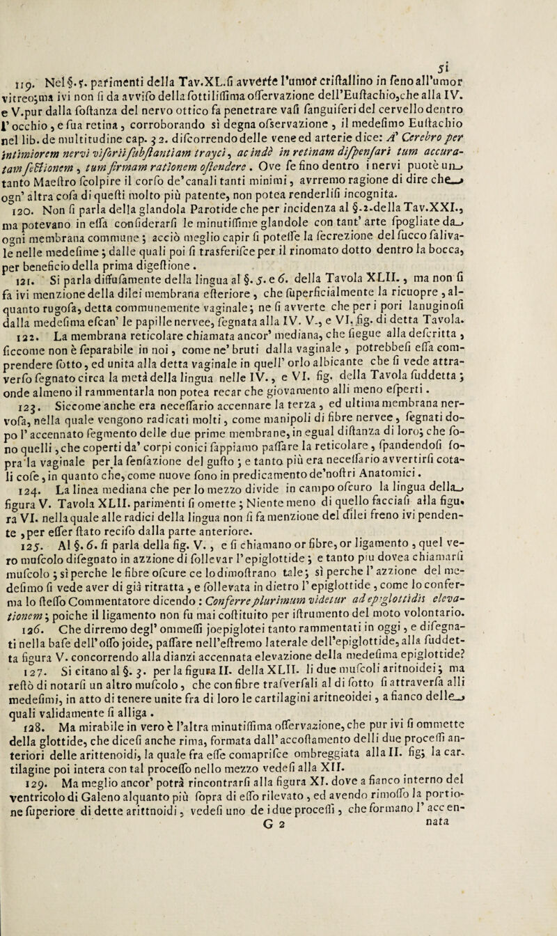 w Si 119. Nel§.?. pafiménti della Tav.XL.fi avvéffe rumof criftallino in fenoairumor vitreojma ivi non fi da avvifo dellarottiliflTimaoflTervazione deirEuftachiOachealIa IV. e V.pur dalla foftanza del nervo ottico fa penetrare vali fanguiferidej cervellodentro r occhio 5 e Tua retina 3 corroborando sì degna ofservazione , il medefimo Eullachio nel lib.de multitudine cap. ^2. difcorrendo delle vene ed arterie dice: Cerehro per intimìorem ner'ui'uìforììfubjìantìam trayct^ acìndè in retìnam dìfpenjarì tum accura- tamfeUìonem-i tumfìrmamratlonem ojìcndere , Ove fé fino dentro i nervi puotèuii_, tanto Maeftro fcolpire il corfo de’canali tanti minimi, avrremo ragione di dire chCw» 0*^0’ altra cofa di quelli molto più patente, non potea renderlifi incognita- 120. Non fi parla della glandola Parotide che per incidenza al §.2.della Tav.XXL, ma potevano in elfa cotifiderarfi le minutilTime glandolo con tant’arte fpogliate da_» ogni membrana commune ; acciò meglio capir fi potelfe la fecrezione delfuccofaliva- le nelle medefime ; dalle quali poi fi trasferifceper il rinomato dotto dentro la bocca, per beneficio della prima digellione . 121. Si parla diflfulamente della lingua al §. J. e ò. della Tavola XLII., ma non fi fa ivi menzione della dilei membrana efieriore , che fiiperficiàlmente la ricuopre , al¬ quanto rugofa, detta communemente vaginale; ne fi avverte che peri pori lanuginofi dalla medefima efcan’ le papille nervee, Legnata alla IV. V-, e VI. ,fig. di detta Tavola. 122. La membrana reticolare chiamata ancor’ mediana, che fiegue alla defcritta , ficcome non è feparabile in noi, come ne’ bruti dalla vaginale , potrebbefi elfa com¬ prendere lòtto, ed unita alla detta vaginale in quell’ orlo albicante che fi vede attra- verfo Legnato circa la metà della lingua nelle IV., e VI. fig. della Tavola fuddetta ; onde almeno il rammentarla non potea recar che giovamento alli meno efperti. 125. Siccome anche era necefifàrio accennare la terza , ed ultima membrana ner- vofa, nella quale vengono radicati molti, come manipoli di fibre nervee, legnati do¬ po l’accennato fegmento delle due prime membrane, in egual diftanza di loro; che fo¬ no quelli ,che coperti da’ corpi conici Lappiamo pafiare la reticolare, Lpandendofi fo- pra'la vaginale per la fenfàzione del gufio ; e tanto più era necelLario avvertirli cota¬ li coLe,in quanto che,come nuove fono in predicamentode’noftri Anatomici. 124. La linea mediana che per lo mezzo divide in campo oLcuro la lingua della^ figura V. Tavola XLlI. parimenti fi omette ; Niente meno di quello Lacciafi alla figu* ra VI. nella quale alle radici della lingua non fi La menzione del efilei freno ivi penden¬ te , per eCfer fiato recifo dalla parte anteriore. 125. AI §. 6. fi parla della fig. V. , e fi chiamano or fibre, or ligamento , quel ve¬ ro muLcolo difegnato in azzione di Lollevar l’epiglottide ; e tanto piu dovea chiamarli muLcoIo ; si perche le fibre oLcure ce lodimofirano tale; sì perche l’azzione del me- dellmo fi vede aver di già ritratta, e follevata indietro l’epiglottide , come lo confer¬ ma lo fiefib Commentatore dicendo : Conferveplurìmum DÌdetur adepiglottidh eleva- tìonem \ poiché il ligamento non fu mai cofiituito per ifirumento del moto volontario. 12Ò. Che dirremo degl’ ommeflì joepiglotei tanto rammentati in oggi, e difegna- ti nella bafe deirofib joide;, pafiare nell’efiremo laterale dell’epiglottide, alla Luddet- ta figura V. concorrendo alla dianzi accennata elevazione della medefima epiglottide? 127- Si citano al §. j. per la figura II. della XLII- li due mufcoli aritnoidei; ma refiò di notarfi un altro muLcolo, che con fibre trafverfali al di lotto fi attraverfa alli medefimi, in atto di tenere unite fra di loro le cartilagini aritneoidei, a fianco delle^j quali validamente fi alliga . 128. Ma mirabile in vero c l’altra minutifiìma ofierva^ione, che pur ivi fi ommette della glottide, che dicefi anche rima, formata dall’accofiamento delli due procedi an¬ teriori delle arittenoidi, la quale fra effe comaprifee ombreggiata aliali, fig; la car¬ tilagine poi intera con tal procefib nello mezzo vedefi alla XII. 129. Ma meglio ancor’ potrà rincontrarfi alla figura XI. dove a fianco interno del ventricolo di Galeno alquanto più fbpra di efib rilevato , ed avendo rimolTo la^portio* nefuperiore dì dette ariftnoidi, vedefi uno de idueprocefll, che formano 1 accen- G 2 «sta