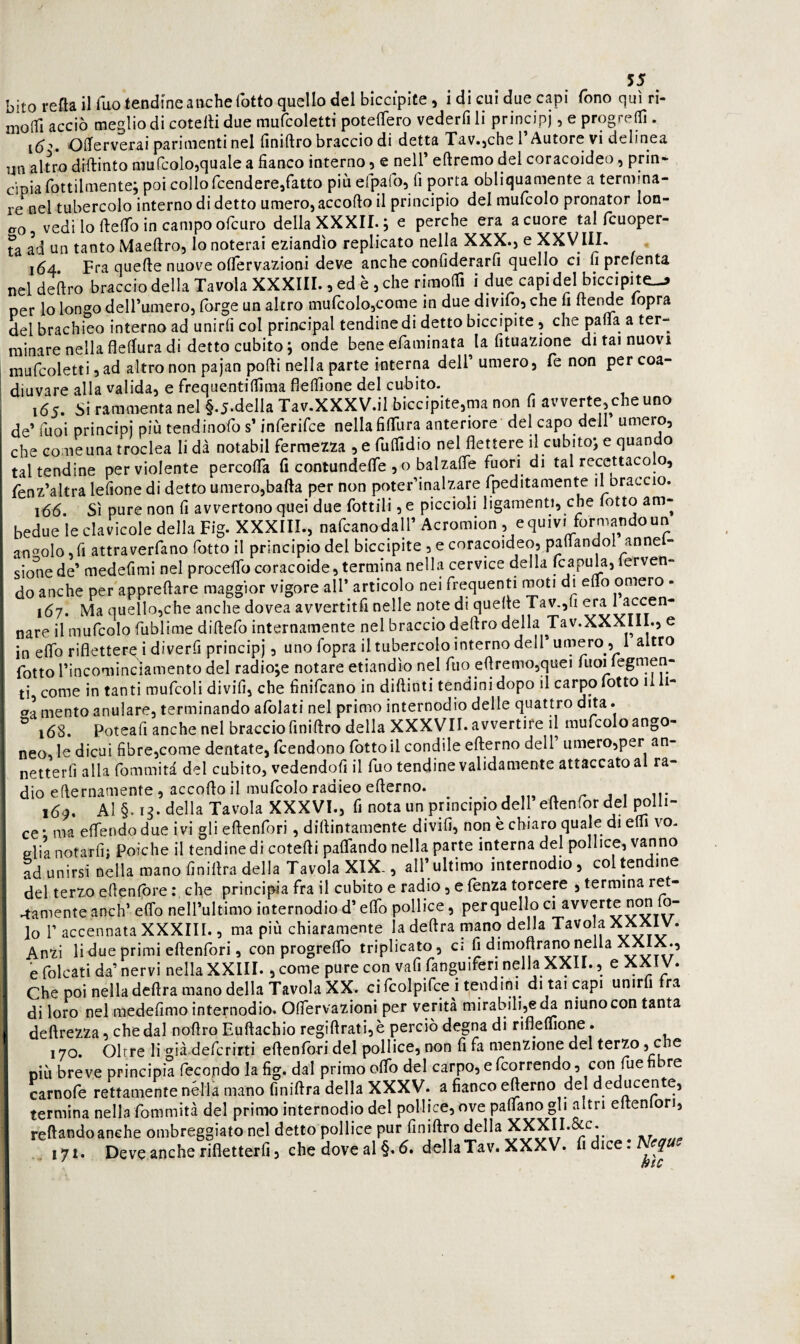 bitorefta il Tuo tendine anche rotto quello del bicciplte, i di cui due capi fono qui ri- molTi acciò meglio di cotelH due mufcoletti poteflero vederfi li principi, e progredì. lò*» OOferverai parimenti nel finiftro braccio di detta Xav.jche 1 Autore vi delinea un altro diftinto mufcolojquale a fianco interno, e nell’ eftremo del coracoideo, prin* cipia fottilmente; poi collo fcendere,fatto più efpafo, fi porta obliquamente a termina¬ re nel tubercolo interno di detto umero, accorto il principio del mufcolo pronator lon- ao, vedi lo ftertb in campo ofcuro della XXXIL; e perche era a cuore tal fcuoper- ta ad un tanto Maertro, lo noterai eziandìo replicato nella XXX., e XXVIIL 164 Fra querte nuove oflervazioni deve anche confiderarfi quello ci fi prelenta neldeftro braccio della Tavola XXXIII., ed è , che rimodì i due capi del biccipite-» per lo longo deH’umero, (òrge un altro mu(colo,come in due divifo, che fi ftende lopra del brachieo interno ad unirfi col principal tendine di detto biccipite, che parta a ter¬ minare nella fledura di detto cubito; onde bene efaminata la fituazione di tai nuovi mufcoletti 5 ad altro non pajan porti nella parte interna dell’ umero, fé non per coa¬ diuvare alla valida, e frequentidima fledìone del cubito. 165. 5i rammenta nel §.5.della Tav.XXXV.il biccipite,ma non fi avverte, che uno de’ Tuoi principi più tendinofo s’inferifce nella fiflTura anteriore del capo dell umero, che come una troclea li dà notabil fermezza ,efudldio nel flettere il cubito; e quando tal tendine per violente percorta fi contundefle , o balzafle fuori di tal recettacolo, fenz’altra lefione di detto umero,bafta per non poter’inalzare fpeditamente il braccio. 166. Sì pure non fi avvertono quei due fiottili, e piccioli ligamenti, che lotto am¬ bedue le clavicole della Fig. XXXIII., nafcanodall’ Acromion , e quivi formando un angolo fi attraverfano fiotto il principio del biccipite , e coracoideo, partandol anne - sione de’ medefiimi nel procelTo coracoide, termina nella cervice della fcapula, ferven¬ do anche per appreftare maggior vigore all’ articolo nei firequenn moti di erto omero - 167. Ma quello,che anche dovea avvertitfi nelle note di quelle Tav.,fii era laccen- nare il muficolo fiublime dirtefio internamente nel braccio deliro della Tav.XXXIII., e in erto riflettere i diverfii principi, uno fiopra il tubercolo interno dell* umero, 1 altro fiotto rincomincìamento del radiose notare etiandìo nel fino ertremo,quei fiuoi legrnen- ti come in tanti mufcoli divifi, che finificano in diftinti tendini dopo il carpo fiotto il li- mento anulare, terminando alblati nel primo internodio delle quattro dita. ° 168. Roteali anche nel braccio finirtro della XXXyiI. avvertire il mufcolo ango- neo, le dicui fibre,come dentate, fcendono fiotto il condilo efterno dell’ umero,per an- I netterfì alla fiommità del cubito, vedendoli il fuo tendine validamente attaccato al ra¬ dio efternamente, accorto il mufcolo radico erterno. ^ r Ji ir 169. Al §. ig. della Tavola XXXVI., fi nota un principio dell eftenfiordel polli- ce • ma eflendo due ivi gli eftenfori, dirtintamente divifi, non è chiaro quale di erti vo¬ glia notarli; Poiché il tendine di cotertipartando nella parte interna del pollice, vanno ad unirsi nella mano finillra della Tavola XIX., all’ ultimo internodio, col tendine del terzo ellcnlbre : che principia fra il cubito e radio, e fienza torcere , termina ret¬ tamente anch’ erto nell’ultimo internodio d’elfio pollice, perquello riavverte non lo- lo r accennata XXXIII., ma più chiaramente la delira mano della Tavo a Anzi lidue primi eftenfori, con progrelfio triplicato, ci fi dimoflr^o nella J^X., e folcati da’ nervi nella XXIII., come pure con vali fanguifieri nella XXll., e XXiV. Che poi nella deftra mano della Tavola XX. ci fcolpifice i tendini di tai capi unirli ra di loro nel medefimo internodio. Oflervazioni per verità mirabili,eniunocon tanta deftrezza, che dal nortro Euftachio regiftrati,è perciò degna di riflelTione. 170. Oltre li già.defcrirti eftenfori del pollice, non fi fa menzione del terzo, che niù breve principia fecondo la fig. dal primo offio del carpo, e fcorrendo, con fue h re carnofe rettamente nella mano finiftra della XXXV. a fianco efterno del d educente, termina nella fommità del primo internodio del pollice, ove partano gli altri elten ori, reftandoanche ombreggiato nel detto pollice pur finiftro della 171. Deve anche rifletterfi, che dove al §.d. della Tav. XXXV. fi dice :
