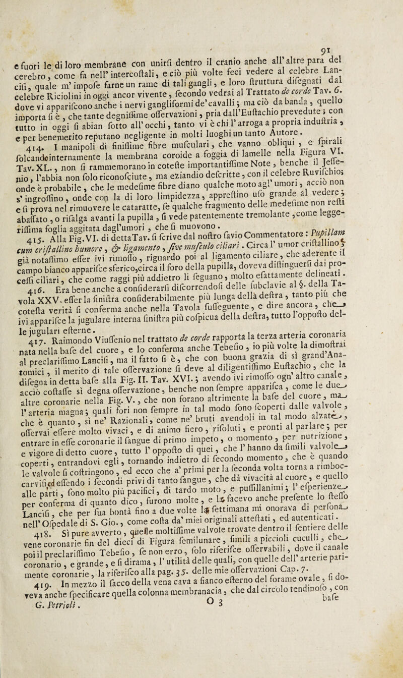 e fuori le di loro membrane con unirfi dentro il cranio anche all’altre para del cerebro, come fa nell’intercoftali, e ciò più volte feci vedere al celebre Lan- cifi, quale m’impofe farne un rame di tali gangli, e loro ftruttura difegnati dal celebre Riciolini in oggi ancor vivente, fecondo vedrai al Trattato de corde Tav. d. dove vi apparifeono anche i nervi gangliformi de cavalli ; ma ciò da banca > importa fi è , che tante degniifime olfervazioni, pria dall Eutlachio prevedute, con tuuo in oggi li abian folto all’occhi, tanto yi è chi l’arroga a propria induitria , e per benemerito reputano negligente in molti luoghi un tanto Autore. I manipoli di finiffime fibre mufculari, che vanno obliqui , e fpirah folcandointernamente la membrana coroide a foggia di lamelle ‘ Tav. XL. 5 non fi rammemorano in cotefìe importantilTime Note ^ bene J nio, l’abbia non folo riconofeiute, ma eziandio delcritte, con il celebre * onde è probabile, che le medefime fibre diano qualche moto ag, umori > . s’ingroffino , onde con la di loro limpidezza, appreftino ufo grande al vedere , e fi prova nel rimuovere le cataratte, fe qualche fragmento delle abaffato , o rifalga avanti la pupilla, li vede patentemente tremolan e , o8 rifTì ma foglia ao^eitata dasrumori , che fi muovono. 415. Alla F?g. VI. di dettaTav. fi fcrive dal noftro favio Commentatore : VupiUam tur» crtftallìno humore, & lìgamento , Jtne mufculo cihari . Circa 1 umor li ’ eia notaflimo etfer ivi rimolfo , riguardo poi al lìgamento ciliare, che aderente il campo bianco apparifee sferico,circa il foro della pupilla, doveva dillingueifi u^' Pt«- cefficiliari, che come raggi più addietro li deìk Ta- 416. Era bene anche a confiderarfi difcorrendofi delle l^ubclavie .al §• della T vola XXV. elfer la finiftra confiderabilmente piu lunga della delira , tanto pm che cotefla verità fi conferma anche nella Tavola fuireguente, e dire ancora, ch^ ivi apparifee la iugulare interna fmiftra più cofpicua della delira, tutto oppollo e - RahUrdoViuffenio nel trattato de corde rapporta la terza arteria coronaria nam Llla bafe del cuore , e lo conferma anche Tebefio , .0 pm volte la dtmoftrat al preclarifiimo Lancili, ma il fatto fi è, che con u tornici, il merito di tale olfervazione fi deve al diligentilTimo Euftachio , che dife^na in detta bafe alla Fig. IL Tav. XVI. ; avendo ivi rimolfo ogn altro canale , acciò coftalfe sì degna olfervazione, benché non Tempre apparilca , come le due-, altre coronarie nella Fig. V., che non forano altrìmente la l’arteria ma-na; quali fori non Tempre in tal modo fono fcoperti dalle valvole, che rónamf, si ne’ Razionali, come ne’ bruti avendoli in tal modo alzata, olfervai^efere molto vivaci, e di animo fiero , rifoluti, e pronti al parlare, per en rare in elfe coronarie il fangue di primo impeto, o momento, per nutrizione, TvkorodS cuore, tutto 1’oppollo di quei, che l’hanno da l.md. valvole^ cODe° ti, entrandovi egli, tornando indietro di fecondo momento, che e quando le^valvole fi coftringono, ed ecco che a’ primi per la feconda volta torna a luu^oc- carvificilGirendo i fecondi privi di tanto fangue, che da vivacità al cuore , e quell alle parti, fono molto più pacifici, di tardo moto, e pufilllanirai ; 1 efperienz^ per coTfèJma di quanto dico, furono molte, e Ufacevo anche prefente lo fieffo Lancifi che per Tua bontà fino a due volte 1* fettimana mi onorava di perlona^ nell’ Ofpedale^di S. Gio., come colla da’ miei originali attellati, ed autenticati. 4.8. Sì pure avverto, quelle moltifllme valvole trovaro dentro il ^e^ vene coronarie fin del dieci di Figura femilunare, fimili a piccioh ^ nniil nrpclarilTimo Tebefio, fe non erro, folo riferifce oflfervabili, dove il canale SiE “si. 1 fi di~. 1- ddle 1“' '  ■ f” mente coronarie, la riferifeo alla pag. 35. delle mie oirervaztoni Gap- 7. 419. In mezzo il Tacco della vena cava a fianco ellerno del ‘«^^e “ veva Lche fpecificare quella colonna membran^ia, che dal circolo tendin G. PetrìoU. ^ ^