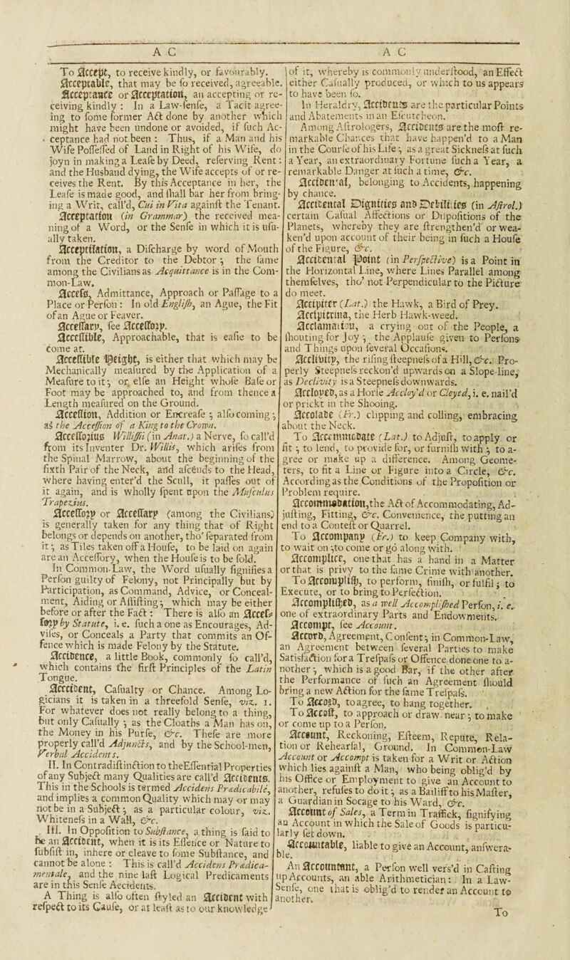 To:3cCtlJ{, to receive kindly, or tavoursibly. Jlcccptable, that may be fo received, agreeable, Scccptaace or^cccpcatioii, an accepting or re¬ ceiving kindly : In a Law-fenfe, a Tacit agree¬ ing to fome former Aft done by another which might have been undone or avoided, if fuch Ac- > ceptance had not been : Thus, if a Man and his Wife PoflelTed of Land in Right of his Wife, do joyn in making a Leafe by Deed, referving Rent; and the Husband dying, the Wife accepts of or re¬ ceives the Rent. By this Acceptance in her, the Leafe is made good, and lhall bar her from bring¬ ing a Writ, call’d, Cui in Vita againft the Tenant. Acceptation (in Grammar') the received mea¬ ning of a Word, or the Senfe in which it is ufu- ally taken. AcceptilJltion, a Difcharge by word of Mouth from the Creditor to the Debtor *, the lame among the Civilians as Asqmttance is in the Coni- raon-Law. j^CCefO, Admittance, Approach or PafTage to a Place or Perfon : In old Englijh^ an Ague, the Fit of an Ague or Feaver. ;accelTacp, fee Hccetfo??. jScccIIiblC, Approachable, that is eafie to be come at. j^CCelTible l^tigbc, is either that v;hich may be Mechanically meafured by tl>e Application of a Meafure to it-, or, elfe an Height whofe Bafeor Foot may be approached to, and from thence a Length meafured on the Ground. iJCCCflion, Addition or Encreafe -, alfocoming, as the Accejjion of a King to the Crown. ^CCelTojiUC! WillijffiiCm Anat.) fo call’d from its Inventer Dt:. Willis^ which arifes from the Spinal Marrow, about the beginning of the fixth Pair of the Neck, and afeSnds to the tJead, where having enter’d the Scull, it pafTes out of it again, and is wholly fpent upon the Mufciilus TrapeAm. 5lCCeiro?p or ^CCelTarp (among the Civilians^ is generally taken for any thing that of Right belongs or depends on another, tho’ feparated from it \ as Tiles taken off a Houfe, to be laid oji again are an Acceffory, when the Houfe is to be fold. In Common-Law, the Word ufually figniflesa Perfon guilty of Felony, not Principally but by Participation, as Command, Advice, or Conceal¬ ment, Aiding or Affifting-, which may be either before or after the Faft ; There is alfo an AcccC? by Statute., i. e. fuch a one as Encourages, Ad- vifes, or Conceals a Party that commits an Of fence which is made Felony by the Statute. l3ccilicncj, a little Book, commonly fo call’d, which contains the firft Principles of the Latin Tongue. jSccciOfnt, Cafualty or Chance. Among Lo gicians it is taken in a threefold Senfe, viz., i. For whatever does not really belong to a thing, but only Cafually -, as the Cloaths a Man has on, the Money in his Purfe, &c. Thefe are more properly call’d AdjHnSIs, and by the School-men, Virbal Accidents. II. In Contradiftinftion to theEffential Properties of any Subjeft many Qualities are call’d ;3ccicent0 This' in the Schools is termed Accident Pr£dicabile, and implies a common Quality which may or may not be in a Subjeftas a particular colour, viz Whitenefs in a Wall, &c. III. \r\ Opposition to Siibjiance a thing is faid to he an when it is its Effence or Nature to fubfift in, inhere or cleave to fbme Subftance, and cannot be alone : This is call’d Accident Pr^dica- mentale and the nine laft Logical Predicaments are in this Senfe Accidents, A Thing is alfo often ftyled an aiCCiDfllC with refpeft to its Gaufe, or at leaff as to our knowledge ■ of it, whereby IS commonly underffood, anEffeft either Ciiliiallv produced, or winch to us appears either Cafually produced, to have been id. In Heraldry, £!ccttiflll0 are the particular Points and Abatements man Eicutcheon. Among Aitrologers, ifCdDclUsJ are the moff re¬ markable Chances that have happen’d to a Man in the Cour ie of his Lifeas a great Sicknefs at fuch a Year, an extraordinary Fortune fuch a Year, a remarkable Danger at liich a time, &c. BccibeiPal, belonging to Accidents, happening by chance. Hcciceittal Dignitifg am JDfl-ilhtcs (in Ajirol.) certain Cafual ^Affections or Diipofitions of the Planets, whereby they are ftrengthen’ff or wea¬ ken’d upon account of their being in fuch a Houfe of the Figure, &c. ^cctccntal ^Oiue fin PerfpeSlive) is a Point in the Horizontal l.ine, where Lines Parallel among themfelves, tho’ not Perpendicular to the Pifture do meet. i^Ctipitcr the Hawk, a Bird of Prey. .SccIyiCrma, the Herb Hawk-weed. ;3cclamaitC!lt, a crying out of the People, a Ihoutingfor Joy i the Applaufe given to Perfons- and Things upon feveral Occafiuns. ^CClihitV, the rifing rteepnefs of a H'll, &c. Pro¬ perly Steepnels reckon’d upwards on a Slope-line, as Declivity is a Steepnels downwards. ^CCloyCD, as a Horle Accloy’d or Cloyed, i. e. nail’d or pnekt in the Shex^ing. AccolaUe (Pr.) clipping and colling, embracing about the Neck. To ^fCCUlUlCDatC (Lat.) toAdjuff, to apply or fit to lend, to provide for, or furnilh with to a- gree or make up a difference. Among Geome¬ ters, to fit a Line or Figure into a Circle, &c. Accordingas the Conditions of the Propofition or Problem require. QcC0lItnv8ii*ti0U,the Aft of Accommodating, Ad- jufting. Fitting, &c. Convenience, the putting an end to a Contell or Quarrel. To 3cconipanp (Pr.) to keep Company with, to wait on •,to come or go along with. ^iCConipItCC, one that has a hand in a Matter or that is privy to the fame Crime with another. To^^CCOrapIlfl), to perform, finifli, or fulfil j to Execute, or to bring to Perfeftion. ^ICCOnipIifljeD, as a well AtcompUDed Perfon, i. e.. one of extraordinary Parts and Endowments. j9cC0n»pt, fee Account. accoro. Agreement, Confenf, in Common-Law^ an Agreement between feveral Parties to make Satisfaftion fora Trefpafsor Offence done one to a- nother which is a good Bar, if the other after the Performance of fuch an Agreement Ihould bring a new Aftion for the fame Trelpafs. ToiIafl?a, to agree, to hang together. Fo to approach or draw near ^ to make or come up to a Perfon. .^cesunt. Reckoning, Effeem, Repute, Rela¬ tion or Rehearfal, Ground. In Commen-Law Account or Accompt is taken for a Writ or Aftion which lies againft a Man, who being oblig’d by his Office or Employment to give an Account to another, refufes to do it ^ as a Bailiff to his Mafter, a Guardian in Socage to his Ward, &c. SitCOimt of Sales, a Term in Traffick, fignifying Account in which the Sale of Goods is particu¬ larly fet down. ■Qicccatlitable, liable to give an Account, anfwera- Dle. An accoimwne, a Perfon well vers’d in Caftina up Accounts, an able Arithmetician: In a Law- Senfe, one that is oblig’d to render an Account to another. To