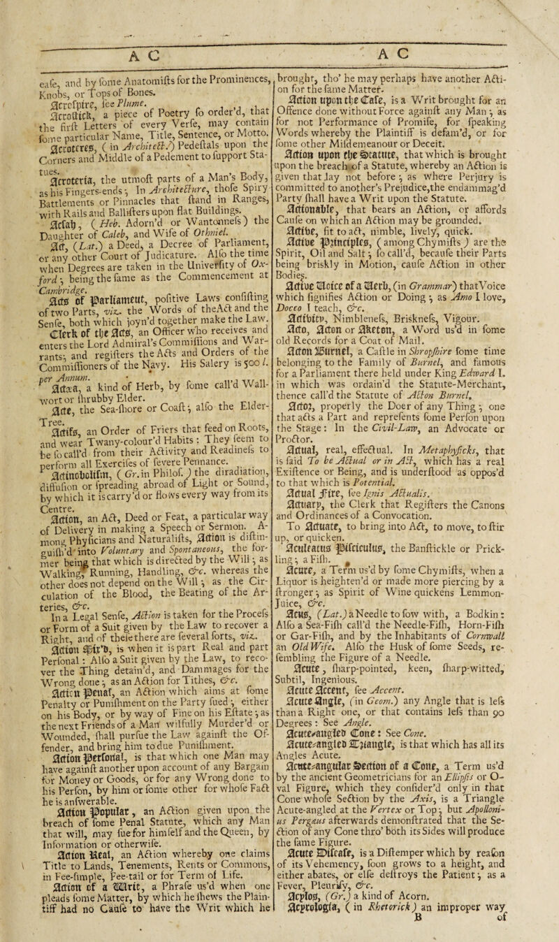 eafe, and by fome Anatomifts for the Prominences, Knobs, or Tops of Bones. 0crcfpire, feeP/«wc. , jaccoaiclt a piece of Poetry fo order d, th^t the firft Letters of every Verfe, may contain fome particular Name, Title, Sentence, or Motto. Sccotcrr?, C in Jrchitetl.^ Pedeftals upon the Corners and Middle of aPedementtofupport Sta- ^^'a’croterta, the utmoft parts of a Man’s Body, as his Fingers-ends •, In ArehiteBure^ Battlements or Pinnacles that Hand in Ranges, with Rails and Ballifters upon flat Buildings. 0cfalj, {Heb. Adorn’d or Wantonnefs) the Dauphter of Calebs and Wife of Othniel. 3tf, (Lat.') a Deed, a Decree of Parliament, or any other Court of Judicature. _ Alfo the tmie when Degrees are taken in the Univerfity or Ox¬ ford ’, being the fame as the Commencement at Cambridge. r/i- , lactsi of l^arltameut, pofitwe Laws confllting of two Parts, 'viz.. the Words of theAft and the Senfe, both which joyn’d together make the Law. Cicrfe Of tlje lactjs, an Officer who receives and enters the Lord Admiral’s Coramifiions and War¬ rants; and regifters theAfts and Orders or the Conimiflioners of the Navy. His Salery is 500/. a kind of Herb, by fome call’d Wall- wort or Ihrubby Elder. T-U . 0(l£, the Sea-fliore orCoafl;; alio the Eldei- T 0 Eltifs, an Order of Friers that feed on Roots, and wear Twany-colour’d Habits; They feem to be fo call’d from their Aftivity and Readinels to perform all Exercifes of fevere Pennance. lactincfficlirm, (Cr.in Philof. ) the diradiation, dift'ufion or fpreading abroad of Light or Sound, by which it is carry’d or floivs every way from its iilton, an AH:, Deed or Feat, a particular way of Delivery in making a Speech or Sermon. A- mong Phyficians and Naturalifts, ^rtlOU is diftin- puilii’d into Folimtary and Spontaneous, the tor' mer being that which isdireHed by the Will; as Walking Running, Handling, &c. whereas the other does not depend on the Will; as the Cir¬ culation of the Blood, the Beating of the Ar¬ teries, , , 1 r. r In a Legal Senfe, ASiion is taken for the Procefs or Form of a Suit given by the Law to recover a Right, and of theie there are feveral forts, vta. action ^if’D, is when it is part Real and part Perfonal; Alfo a Suit given by the Law, to reco¬ ver the -Thing detain’d, and Dam mages for the Wrong done; as an AH ion for Tithes, &c. acttcu |0cnar, an AHion which aims at fome Penalty or Punifliment on the Party fued; either on his Body, or by way of Fine on his Eftate •, as the next Friends of a Man wilfully Murder’d or Wounded, ffiall purfue the Law againft the Of¬ fender, and bring him to due Punifliment. action JBerfortal, is that which one Man may have againft another upon account of any bargain tor Money or Goods, or for any Wrong done to his Perfon, by him or fome other for whofe FaH he is anfwerable. action popular, an AHion given upon the breach of Tome Penal Statute, which any Man that will, may fuefor himfelf and the Qiteen, by Information or otherwife, action Ucal, an AHion whereby one claims Title to Lands, Tenements, Rents or Commons, in Fee-fimple, Fee-tail or for Term of Life. action of a Mlrit, a Phrafe us’d when one pleads fome Matter, by which he Ihews the Plain¬ tiff had no Caiile to have the Writ which he brought, tho’ he may perhaps have another AHi¬ on for the fame Matter- ^Ction upon tl;e Cafe, is a Writ brought for an Offence done without Force againft any Man ; as for not Performance of Promife, for fpeaking Words whereby the Plaintiff is defam’d, or for fome other Mifdemeanour or Deceit. .Action upon t\)t Statute, that which is brought upon the breach-.of a Statute, whereby an AHion is given that Jay not before ; as where Perjury is committed to another’s Prejudice,the endammag’d Party fhall have a Writ upon the Statute. HtfionablP, that bears an AHion, or affords Caufe on which an AHion may be grounded. ^ftibC, fittoaH, nimble, lively, quick. P?incipIC0, ( among Chymifts ) are the Spirit, Oil and Salt10 call’d, becaufe their Parts being briskly in Motion, caufe AHion in other Bodie.s. Scf lUC HUctCC of a lECth, (in Grammar') thatVoice which fignifies AHion or Doing ^ as Amo I love, Doceo I teach, &c. .SdibitP, Nimblenefs, Brisknefs, Vigour. I3ct0, 0CtCin or Sfecton, a Word us’d in fome old Records for a Coat of Mail. 3ct(in XSurncl, a Caftle in fome time belonging to the Family of Burnet, and famous for a Parliament there held under King Edward I. in which was ordain’d the Statute-Merchant, thence call’d the Statute of Alhti Burnet, ;3:CfO?, properly the Doer of any Thing ; one that aHs a Part and reprefents fome Perfon upon the Stage: In the Chit-Law, an Advocate or ProHor. j^Ctual, real, effeHual. In Metaphyfich, that is faid To be AUiiat or in ASt, which has a real Exiftence or Being, and is underftood as oppos’d to that which is Potentiat. j^CtUal ffit£, fee Ignis AUtiatis. ;9cttiarp, the Clerk that Regifters the Canons and Ordinances of a Convocation. To Stfuatf, to bring into AH, to move, toftir up, or quicken. ^culratlis ptfcictllud, the Banftickle or Prick¬ ling; aFifli. ^ acute, a Term us’d by fome Chymifts, when a Liquor is heighten’d or made more piercing by a ftronger; as Spirit of Wine quickens Lemmon- Juice, &c. aCM0, a Needle to fow with, a Bodkin: Alfo a Sea-Fifh call’d the Needle-Fifh, Horn-Fifli or Gar-Fifh, and by the Inhabitants of Cornwatl an Old Wife, Alfo the Husk of fome Seeds, re- fembling the Figure of a Needle. acute, fliarp-pointed, keen, lharp-witted. Subtil, Ingenious, acute accent, fee Accent. acute angle, fin Ceom.) any Angle that is lefs than a Right one, or that contains lefs than 90 Degrees : See Angle. acttte»<auglel> Cone: See Cone. acute^angleD Eljtangle, is that which has all its Angles Acute. acute^angulatj&eftton of a Cone, a Term us’d by the ancient Geometricians for an Ellipfis or O- val Figure, which they confider’d only in that Cone W'hofe SeHion by the Axis, is a Triangle Acute-angled at the Wertex or Top; but Apolloni^ Pergms afterwards demonftrated that the Se- us Hion of any Cone thro’ both its Sides will produce the fame Figure. acute SDifeafe, is a Diftemper which by reafibn of its Vehemency, foon grows to a height, and either abates, or elfe deftroys the Patient; as a Fever, Pleurify, &c. acplOjel, (Gr.) a kind of Acorn, acpcologfa, ( in Rbetorkk) an improper way B of