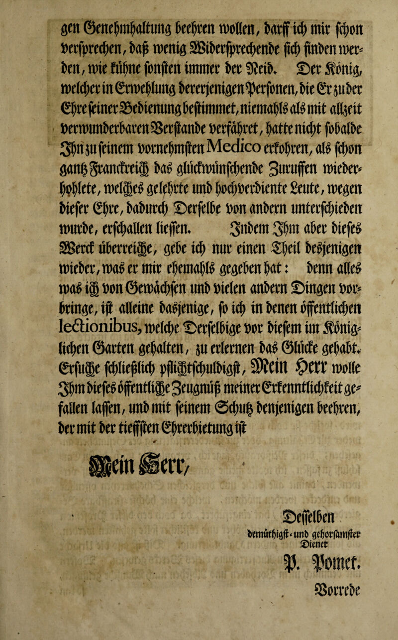 gen ©enefjmfjaltung fteeljren wollen, ftarfftd) mir fcfwn Detfprec|)en, ftaji wenig Sßtfterfprecftenfte jid) finden wer* ften, mir fiijjne fonften immer fter 9^eiK SDer Zottig, meiner in (*rwe$lung ftererjenigen5)erfonen, Me (£r Stifter (Eftre (einer 25eftienung fteftimmet, niernap a$ mit altseit Derwunfterftaren^erftanfte »erfahret, ftattenidjt foftalfte S^n su feinem miteljmffen Medico erfroren, aß fdjon gani3$randreil fta£ glücfwunfeftenfte Buruffen wiefter* J)#lete, mellet gelehrte unft Ijocfwerfttente £eute, wegen fttefer (*$r e, ftafturd) Derfelfte Don anftern «nterfcf>iefterr wurfte, erhallen liejfen. Aftern 3§m after fttefe# SBerd ufterretjge, gefte icf) nur einen Zljni fte^enigen wiefter, waft er mir eftemaftß gegeben ftat: ftenn aKe^ wa£ ii Don ©ewädtfen unft Dielen anftern Gingen Dor* ftringe, i@ «Heine ftaojenige, fo id) in ftenen öffentlichen leffionibus, welche t)erfelftige Dor ftiefem im $onig* licken ©arten gehalten, su erlernen ftaft ©lüde gehabt. (*rfu$e fcftliepeft pfKgtfcfmlftigji, Stritt £>Ctt wolle 3ftm fttefeö ojfentli|e Beugnüp meiner (Srfenntltdjfeit ge* fallen laffen, unft mit feinem 0d)u| ftenjenigen beehren, fter mit fter tiejfften Ehrerbietung ift SDejfelften. tWtiiWjigff«tmb geljotfamffec ®Unct 53. hontet. SSorrefte