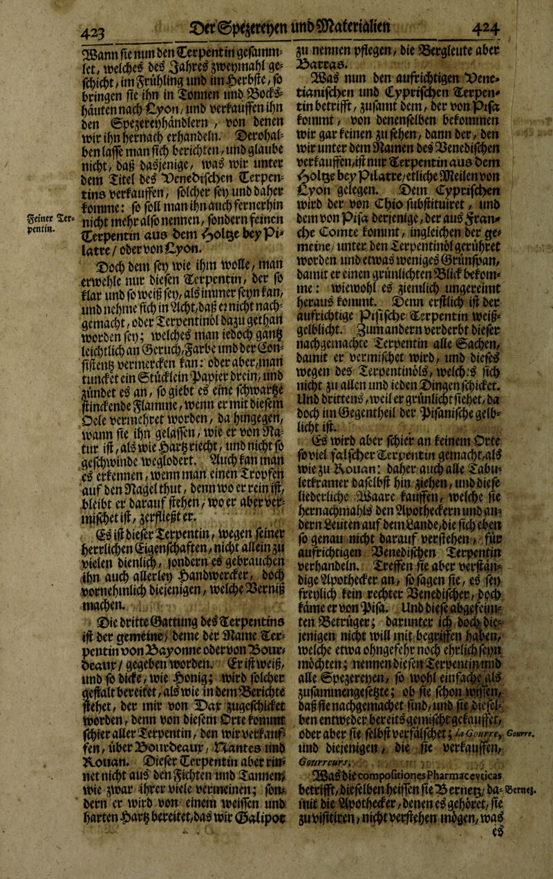 £)er<Spepet)en mtbSOiafcrtalteit 424 feiner $cr* pmtin» 2Bann fte mm ben Cerpenfin gefamtm ?ti nennen pflegen f bie Bergleute aber (et, welches beb 3ab»eb gweomaM ge» to. fcbidbt, im grübltng unb im Jöerbfte, fo Was nun ben aufrichtigen Vene» bringen fte ihn in Sonnen unb IBotfb» ticmifd>en ttnb Cyprifcpen Serpen- fiantennacf) ßvömunb »erfauffenif»n tin betrifft, aufamt bem, beroonpifa ben ©peterepbdnblern , non benen fommt, »on benenfeiben befomtnen mit ihn hernach eritonbeftt. ©erobab wir gar feinen ju feben, bann ber, ben ben (affe man ftcb berichten, unb glaube wir unter bem (Rainen beb 23enebifcben ni(J>t, baß babjentge, wab wir unter »erfauffen,ifrnttr Serpentin aus Öem bem Xitel beb ©ene&ifdKn Cerpen» <^ölQebeyPilatre/etlicbe9Weilen»on tins »erfauffen, folcberfep unbbaber £von gelegen, ©ettt €vptifd>cn fomme: fo feil man ihn auch fernerhin wirb ber »on Cl;io fubßituiret, unb nicht mehr alfo nennen, fonbern feinen bem »on pifa berjenige, ber aub ^ran» Serpentin aus bem vSolge bey pi» d)e Comte fommt, ingleicben ber ge» latre / ober »on £yon. * meine/ unter ben Xerpentinöl gerubret ©oeb bem fcp wie ibin wolle, man worben unb etwa; wenige^Srunfpan, tarnnur tiefen Serpentin, ber fo banut er einen grunlicbten »lief befoiw alb immer fennf an, me •’ wtewobl eb jiemlicb ungereimt SSSÄSSSS mmrnrn Vem erfflicb f ber SiÄSSfS ä? ÖffibeSS 8$ leiebtlieb an’@erucb,garbe unb ber Son» m^t^inSrt^eii^pi^bretoS wegen beb Xerpentinölb, welcb’b ftcb •SÄrfS fcSStStSe SS W S« allen unb ieben©ingenfcbicfet. Unb brittenb,t»eiler grünliche ftebet,ba SÄÄwoS'J.ÄS ft»**#* ** e ur'lil *alimie9i!ailrie*t! uttb niebt fl (® wirb aber febier an feinem Orte SÄn^MSnS'ClS £?uÄ“fISSÄt 'fiS&S« SÄ SSÄ« 2 ZtifSefta bernacbmablb benSlpotbecfermmbam tt^nfiuwr fo genau nicht barauf »erflehen, für herrlichen Sigenfchaften, mcl)t allem ju aufctc^ti^en (öenebiffhen Serpentin »ielen bienltch, fonbern es gebrauchen üecfjanbeln. Xreffen fte aber »erffdii» ibn aueb atterlet) •pa&weraer,boc| &ige sjtpotbecfet an, fo fasen fte, es* (et) vornehmlich btetentgen, welche 23erntß fcerilic^ fein rechter SSenebifcber, jbpcl) machen. fdnteeroon'pifa. Unbbtefeabgefcim? ©ie britte ©attung beb Serpentins ten (Betrüger; barunter ich bod> bie» iff ber gemeine >beme ber (Raine Ser» fettigen nicht will mit begriffen haben, pentin wonBayonne ober»onBour* welche etwa obngefebr noch ebrlicbfepn teaur/ gegeben worben. (Jr iff weiß, möchten; nennenbiefenXerpeiuinutib unb fo biefe, wie £onig; wirb folcher alle ©peaerepen, fo wohl einfache gib aeftalt bereitet, alb wie inbem23ericbte jufammengefehte; ob fte fchon wiffen, ftebet, ber mir »on ©ajr pgefdhicfet baß fte nachgemachet ftnb/unb fte biefel» worben, benn »on biefetn Orte fommt ben entweber bereitbgemifebt gef auffet, febier aller Serpentin, ben wimrfauf» ober aber fte felbft»erfdlfchet } la Gourrer fen,ttberBourteaur, Hantesimb unb biejentgen, bie fte »erfauffen, Kouan. ©iefer (Terpentin aber ritt» Gourrcurs. net nicht aub ben Siebten unb Sannen/ 2ßab bie compofitiones Pharmacevticas Wie jwar^iifttt»iele »ermeinen; fott? betrifft,biefelbenbetffenfieserneg/ba-- bern er wirb »on einem weiffen unb mit bie Slpotbecfet, benen eb gehöret, fte barten-£>ar(5 bereitet,bab wir ©alipot subifttiren, nicht»erffeben mögen, wab - • eb Gourre, SSertuj.