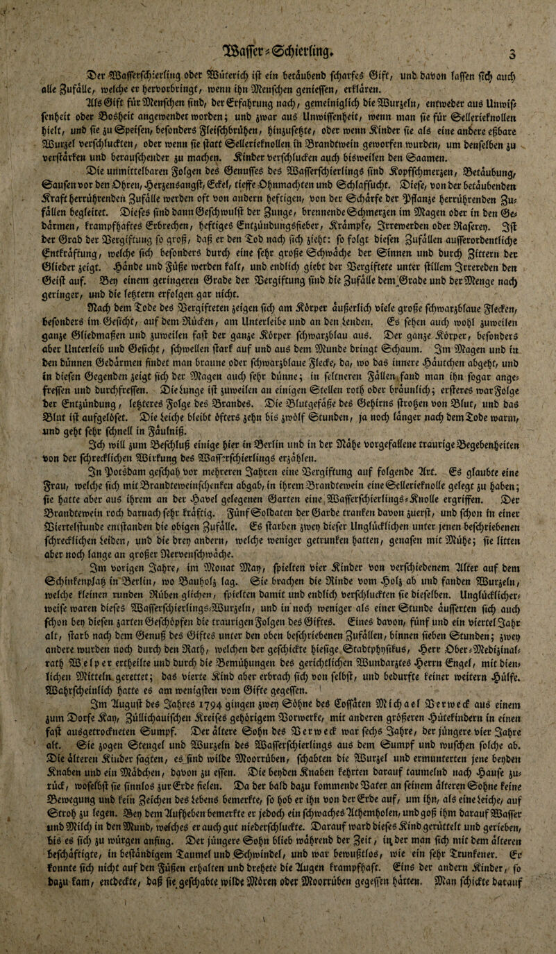 'ÜSaffec ^ ©c^iet’Kng. O ober ^teicf; tfl em bedubenb frf)ntfeö 0ift/ unb babon (affen ftd^ aiic^ aüe mld)c er ^ertJorSringf, wenn i^n O^^enfdjen genieffen, erklären. für 9)ienfd;en finb/ bet (Erfahrung nad), gemetntgHc^ bie^urjetn/ enfweber ouö UntDi'p fen^eit ober 35o^f^eit angemenbet worben; unb jwar auö Unwiffen^eit/ wenn man fiefür @et(en'efnoUeit ^k\t, iinb fie ^u@peffen/befonberö gfetfc^brü^en, binjufefte^ ober wenn ^inber fte eine anbere eßbare SOour^ef Perfc^fudten/ ober wenn fie ilatt ©eüertefnoüen th 35ranbtwetn geworfen würben/ «m benfefben an verftarfen unb beraufdj^uber jn machen, ^inber toerfc^fuden auc^ bi^wetfen ben ©aamen» 25te unmttteibaren Sofgen be^ ©enuffeö beö 5Q3afferfd)^^^^tU9^ üub ^opffd)meraen/ 35etaubung/ ©aufen oor ben £)brett/ ^erjen^angf^/ €de(/ tieffe :Cbnmac^ten unb ©c^faffuc^f. ^tefe/ von ber befaubenben \^raft berrübtenben SufdÜe werben oft von anbern heftigen/ von ber ©d)drfe ber ^ffanje h^rtührenben 3«? fdüen begfeitet, ^tefe^ finb bann@efchwulfi ber 3unge/ brennenbe©d)meraen im ^agen ober in ben ©e^ barmen/ frampfhafteö ©rbrechen/ beftigeö ©ntjünbungöfieber/ Krampfe/ Srrewerben ober Dtaferep. 3(1 ber ©rab ber iBergiftuug fo gro^/ ba^ er ben nad; ftd) jieht: fo fofgt biefen Sufdüen aufferorbentfiche ©ntfrdftung/ weid;e fid^ befonberö burc^ eine fe^r grof^e ©^wdd)e ber ©innen unb burd) ©Heber aeigt. ^dnbe unb gü^e werben fa(t/ unb enbiid; giebt ber 35ergiftete unter (liüem 3rr^reben ben ©eijli auf. S3ep einem geringeren ©rabe ber ^^ergiftung finb bie Sufdiie bem'©rabe unb ber^enge nac^ geringer/ unb bie fehtern erfolgen gar nic^t. S^ach bem 5:obe be6 ^Vergifteten aeigen fi'd; nnt Körper äußerlich viele gro^e fchwarabfaue gledem fcefonberö im ©efic^t/ auf bem finden/ am Unterleibe unb anben ienben, ©6 feben aud; wo^l auweilen ganae ©liebma^en unb auweilen fafi ber ganae Körper fc^warablau auö. ®er ganae Körper/ befonber^ aber Unterleib unb ©efid)t/ fchweilen (larf auf unb auö bem ^^unbe bringt ©chaum. 3m 50^agen unb in ben bünnen ©ebarmen finbet man braune ober fdjwarablaue S^^de/ ba/ wo baö innere .i^dutc^en abgeht/ unb in biefen ©egenben aeigt fid; ber ?Diagen aud; fe^r bünne; in feltneren Sdllen^fanb man tbn fogar ange? freffen unb burd)fre(fen. S^ieiunge ijf auweilen an einigen ©teilen roth ober brdunlid;; erffereö wargolge ber ©ntaünbung / leftere^ ^ranbeö. ^ie 351utgefd0e beö ©ehirn^ (Irofen von S31ut/ unb baö ^lut i(l aufgelbfet. ^le ieid;e bleibt öftere a^'Ö« ©tunben/ ja nod) langer nach bem^^obe warnt/ unb geht feht fc^nell in gdulni^. 3d) will aum ^efchlug einige hier in Berlin unb in ber 9tdhe Vorgefallene traurige^egebenheiten von ber fd;recflid;en ?Q3itdung be6 SQSafferfchierling^ eradhlen. 3n ^otibam gefd;ah vor mehreren 3ahren eine ^^ergiftung auf folgenbe ^rf. ©6 glaubte eine 5rau/ weld;e fid; mit33ranbteweinfd;enfen abgab/ in ihrem ^ranbtewein eine ©ellerief nolle gelegt au höben; fie hatte aber auä ihrem an ber Jjavel gelegenen ©arten eine j^Qoajferfchierlingö# Knolle ergrifen. ^er SVranbtewein rocb barnach fehr frdftig. ^oi^Jöten ber ©arbe tranfen bavon auerjf/ unb fd;on in einer Siertelffunbe enlilanben bie obigen S^fdlld. (färben awep biefer Unglüdlidjen unter jenen befchriebenen fchredlichen leiben / uut> ^>1^ önbeni/ welche weniger getrunfen hötteu/ genafen mit 5!)^ühe; fie litten aber noch iöuge an großer 9fervenfd;wdche. 3m vorigen 3ahre/ int ?9fonat ^ap/ fpieften Vier j^inber Von verfchiebenem ^Ifer auf bem ©chinfenp/a| in~33erlin/ wo ^Saubolg lag. ©ie brachen bie Dlinbe vom ^ola ab unb fanben ^uraeln/ welche fleinen runben 01üben glid;«« / fpielten bamit unb enblich Verfchludten fie biefelben. Unglücflicher# weife waren biefeS ?03a(ferfd;ierlittgö^?S5uraeln/ unb in noch weniger alö einer ©tunbe auffetten fich auch fd;on bep biefen aarten ©efchopfen bie traurigen folgen beö ©ifteö. ©ine^ bavon/ fünf unb ein viertel 3öhr alt/ (färb nach bem ©enu^ be^ ©ifte^ unter ben oben befd;riebenen gufdllen/ binnen fieben ©tunben; awep anbere würben noch i^urch ben Sfath/ welchen ber gefchidte ^tefige ©tabtphpfduö/ ^erv £)bet^^Ü^ebtgmaU tath 5Ö3:elper ertheilte unb burcl) bie 35emühungen be$ gerid)tlid;en SBunbarateö ^errn©ngel/ mitbien? lid;en 50h'tteln. gerettet; baö vierte Äinb aber erbrach fid; von felb(f/ unb beburfte feiner weitern -§ülfe. ^chrfcheittlich h^tte eö am wenig(fen vom ©ifte gege(fen. 3m 71ugu(f beö 3öhi^e^ i794 giusen amep ©öhne beö ©offdten 5Dh'chael 3ßerwed auö einem aum 3^orfe ^ap/ Süüichauifchen .^reifeö gehörigem Sßorwerfe/ mit anberen größeren e^ütefinbern in einen fa(i au^getrodneten ©umpf. ^er altere ©ohn beö ^ßerwecf warfed;^ 3öh^e/ ber jüngere vier 3ahre alt. ©ie aogen ©tengel unb 3Buraeln beö SÖ5a(ferfd;{erling6 auö bem ©umpf unb wufchen fold)e ab. 3)ie alteren Äinber fagten/ e^Jinb wilbe ?0foorrüben/ fchabten bie 923urael unb ermunterten jene bepben Knaben unb ein 5Dfdbdten/ bgvon au e(fen. $Die bepben Knaben fehrten barauf taumelnb nach e^aufe am rüd/ wofelb(f fie (innloö aur©rbe fielen. ®a ber halb baau fommenbe^^ater an feinem alteren ©ohne feine ^Bewegung unb fein beö lebenO bemerfte/ fo hob er ihn von ber©rbe auf/ um ihrt/ aB eineleid;e/ auf ©troh au legen. 3^ep bem Tlufheben bemerfte er jeboch einfchwacheöTlthemholen/unbgo^ ihm barauf 933a(fer unb^Dfild; in ben^unb/ weld;eö er auch gut nieberfd;lucfte. ^Darauf warb biefen ^inb gerüttelt unb gerieben/ fciö e^ fid) au würgen anftng. $Der jüngere ©ohn blieb wdhrenb ber 3rif / itibet man fich mit bem alteren befchdftigte/ in beffdnbigem 5:aumelunb©chwinbel/ unb war bewu^tloö/ wie ein fehr ^trunfener. ©r fonnte fid) nid)t auf ben Sü^en erhalten unb brehete bie Tlugen frampfhaft. ©inö ber anbern .^inber/ fo baau fam/ entbedte/ bag fie gefchabte wilb$ ^ören ober W^opttukn gegejfen hdtte«. ^an fd)ii;tte barauf 1