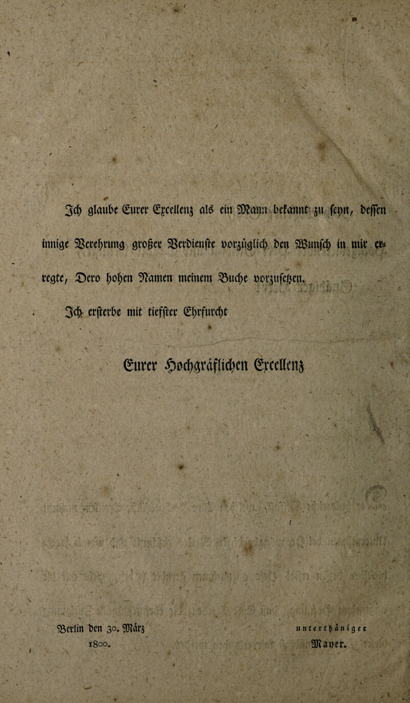 2^ glau&c guter CfceUenj ein !OJanu befannt ju fepu, bejfen mnige SSete^tung gco^ec SSetbicnftc uot^ugli^ bcn SBunfc^ in mit et» regte, ©ero ^o^en 5^amett meinem ^ic|)e norjnfegen. ^ • ‘ -• / Scli. erfterbe mit' tieffter g^rfurc^t I ) 0UW ^0c^ördf(i(^)en ^^‘ceUcnj \ \ • r 55cr(in ben 30. SRärs t i8oo^ u n(e r t^ dn 19 e5 , ÜJtaDcr.