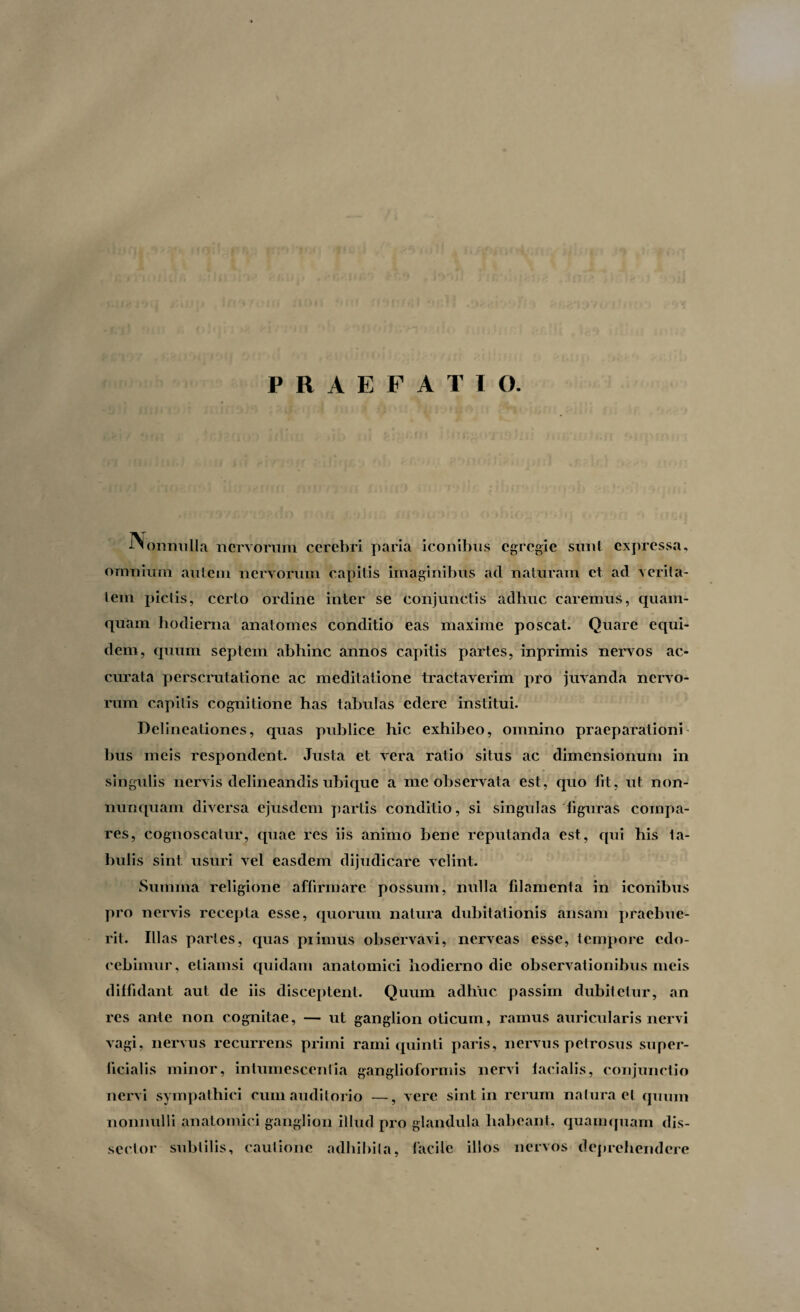 PRAEFATI O J-^onmilla nervorum cerebri paria iconibus egregie sunt expressa, omnium autem neryorum capitis imaginibus aci naturam et ad verita¬ tem pictis, certo ordine inter se conjunctis adhuc caremus, quam¬ quam hodierna anatomes conditio eas maxime poscat. Quare equi¬ dem, quum septem abhinc annos capitis partes, inprimis nervos ac¬ curata perscrutatione ac meditatione tractaverim pro juvanda nervo¬ rum capitis cognitione has tabulas edere institui. Delineationes, quas publice hic exhibeo, omnino praeparationi bus meis respondent. Justa et vera ratio situs ac dimensionum in singulis nervis delineandis ubique a me observata est, quo fit, ut non- nunquam diversa ejusdem partis conditio, si singulas figuras compa¬ res, cognoscatur, quae res iis animo bene reputanda est, qui his fa¬ bulis sint usuri vel easdem dijudicare velint. Summa religione affirmare possum, nulla filamenta in iconibus pro nervis recepta esse, quorum natura dubitationis ansam praebue¬ rit. Ill as partes, quas primus observavi, nerveas esse, tempore edo¬ cebimur, etiamsi quidam anatomici hodierno dic observationibus meis diffidant aut de iis disceptent. Quum adhuc passim dubitetur, an res ante non cognitae, — ut ganglion oticum, ramus auricularis nervi vagi, nervus recurrens primi rami quinti paris, nervus petrosus super¬ ficialis minor, intumescentia ganglioformis nervi facialis, conjunctio nervi sympathici cum auditorio —, vere sint in rerum natura et quum nonnulli anatomici ganglion illud pro glandula habeant, quamquam dis- scctor subtilis, cautione adhibita, facile illos nervos deprehendere