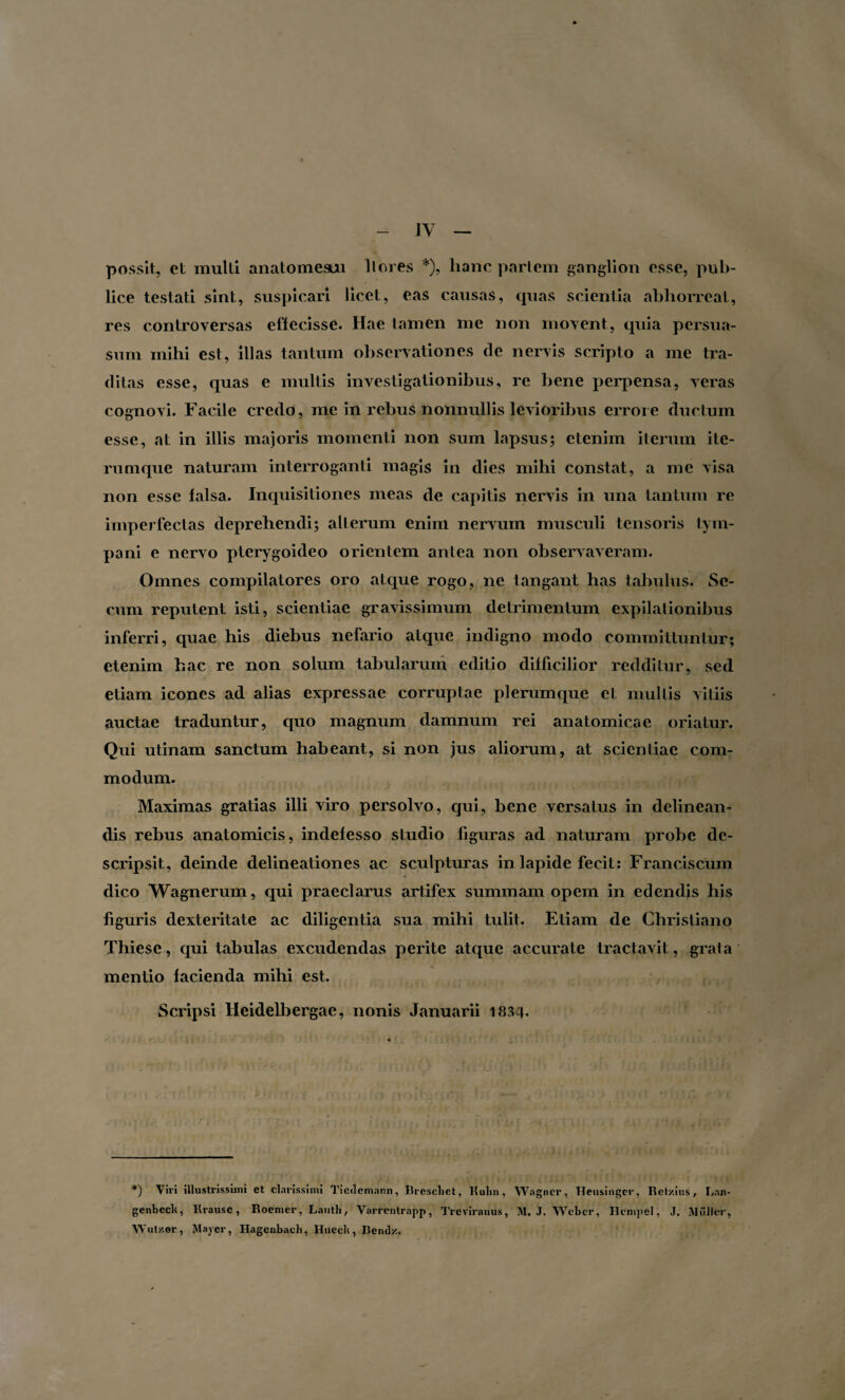 possit, et multi anatomesuu llores *), hanc pariem ganglion esse, pub¬ lice testati sint, suspicari licet, eas causas, quas scientia abhorreat, res controversas effecisse. Hae tamen me non movent, quia persua¬ sum mihi est, illas tantum observationes de nervis scripto a me tra¬ ditas esse, quas e multis investigationibus, re bene perpensa, veras cognovi. Facile credo, me in rebus nonnullis levioribus errore ductum esse, at in illis majoris momenti non sum lapsus; etenim iterum ite- rumque naturam interroganti magis in dies mihi constat, a me visa non esse falsa. Inquisitiones meas de capitis nervis in una tantum re imperfectas deprehendi; alterum enim nervum musculi tensoris tym¬ pani e nervo pterygoideo orientem antea non observaveram. Omnes compilatores oro atque rogo, ne tangant has tabulus. Se¬ rum reputent isti, scientiae gravissimum detrimentum expilationibus inferri, quae his diebus nefario atque indigno modo committuntur; etenim hac re non solum tabularum editio difficilior redditur, sed etiam icones ad alias expressae corruptae plerumque et multis vitiis auctae traduntur, quo magnum damnum rei anatomicae oriatur. Qui utinam sanctum habeant, si non jus aliorum, at scientiae com¬ modum. Maximas gratias illi viro persolvo, qui, bene versatus in delinean¬ dis rebus anatomicis, indefesso studio figuras ad naturam probe de¬ scripsit, deinde delineationes ac sculpturas in lapide fecit: Franciscum dico Wagnerum, qui praeclarus artifex summam opem in edendis his figuris dexteritate ac diligentia sua mihi tulit. Etiam de Christiano Thiese, qui tabulas excudendas perite atque accurate tractavit, grata mentio facienda mihi est. Scripsi Heidelbergae, nonis Januarii 1834. *) Vivi illustrissimi et clarissimi Tieilcmann, Rrescliet, Kulm, Wagncr, lleusinger, Ret/.ius, Lan- genbeclt, Krause, Roemcr, Lautli, Varrentrapp, Treviranus, M. J. Wcbcr, Hcmpel, J. Mulier, Wut/.er, Maycr, Hagenbach, Hueclt, Bendz.