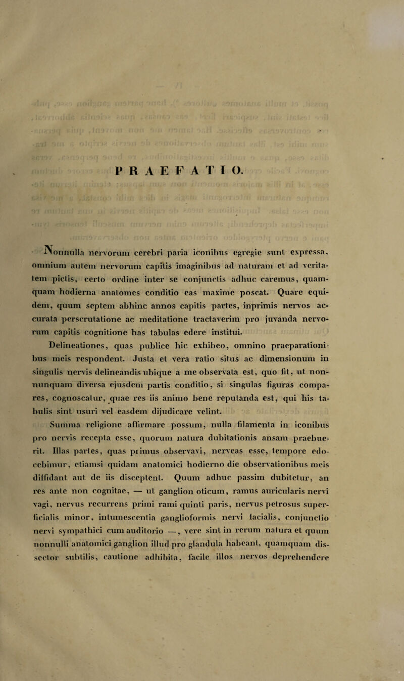 f f^onnulla nervorum cerebri paria iconibus egregie sunt expressa, omnium autem nervorum capitis imaginibus ad naturam et ad verita¬ tem pictis, certo ordine inter se conjunctis adhuc caremus, quam¬ quam hodierna anatomes conditio eas maxime poscat. Quare equi¬ dem, quum septem abhinc annos capitis partes, inprimis nervos ac¬ curata perscrutatione ac meditatione tractaverim pro juvanda nervo¬ rum capitis cognitione has tabulas edere institui. Delineationes, quas publice hic exhibeo, omnino praeparationi¬ bus meis respondent. Justa et vera ratio situs ac dimensionum in singulis nervis delineandis ubique a me observata est, quo fit, ut non- nunquam diversa ejusdem partis conditio, si singulas figuras compa¬ res, cognoscatur, quae res iis animo bene reputanda est, qui his ta¬ bulis sint usuri vel easdem dijudicare velint. Summa religione affirmare possum, nulla filamenta in iconibus pro nervis recepta esse, quorum natura dubitationis ansam praebue¬ rit. III as paries, quas primus observavi, nerveas esse, tempore edo¬ cebimur, etiamsi quidam anatomici hodierno die observationibus meis diffidant aut de iis disceptent. Quum adhuc passim dubitetur, an res ante non cognitae, — ut ganglion oticum, ramus auricularis nervi vagi, nervus recurrens primi rami quinti paris, nervus petrosus super¬ ficialis minor, intumescentia ganglioformis nervi facialis, conjunctio nervi sympathici cum auditorio —, vere sint in rerum natura et quum nonnulli anatomici ganglion illud pro glandula habeant, quamquam dis¬ sertor subtilis, cautione adhibita, facile illos nervos deprehendere