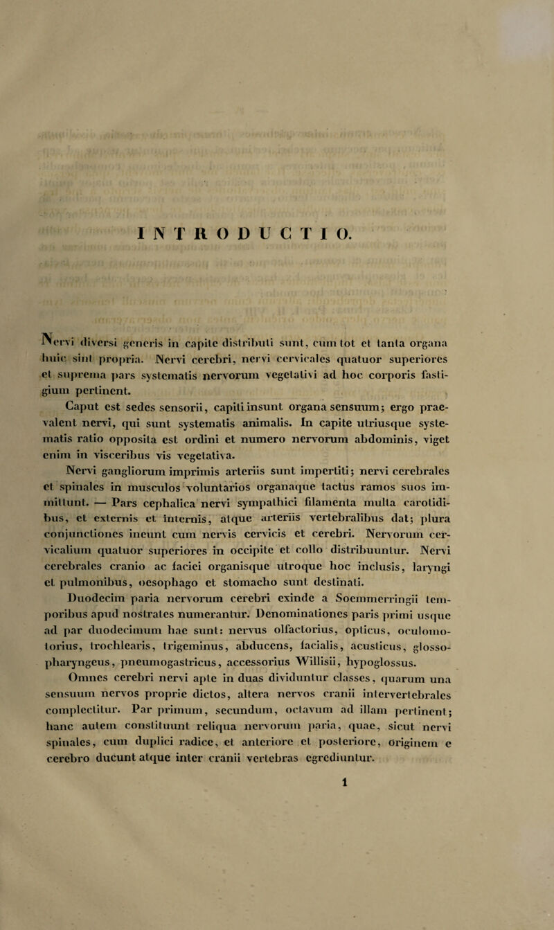 INTRODUCTIO. In ervi diversi generis in capite distributi sunt, cum tot ct tanta organa buic sint propria. Nervi cerebri, nervi cervicales quatuor superiores et suprema pars systematis nervorum vegetativi ad hoc corporis fasti¬ gium pertinent. Caput est sedes sensorii, capiti insunt organa sensuum; ergo prae¬ valent nervi, qui sunt systematis animalis. In capite utriusque syste¬ matis ratio opposita est ordini et numero nervorum abdominis, viget enim in visceribus vis vcgetativa. Nervi gangliorum imprimis arteriis sunt impertiti; nervi cerebrales ct spinales in musculos voluntarios organaque tactus ramos suos im¬ mittunt. — Pars cephalica nervi sympathici filamenta multa carotidi¬ bus, et externis et internis, atque arteriis vertebralibus dat; plura conjunctiones ineunt cum nervis cervicis et cerebri. Nervorum cer¬ vicalium quatuor superiores in occipite et collo distribuuntur. Nervi cerebrales cranio ac faciei organisque utroque hoc inclusis, laryngi ct pulmonibus, oesophago et stomacho sunt destinati. Duodecim paria nervorum cerebri exinde a Soemmerringii tem- poribus apud nostrates numerantur. Denominationes paris primi usque ad par duodecimum hae sunt: nervus olfactorius, opticus, oculomo¬ torius, trochlearis, trigeminus, abducens, facialis, acusticus, glosso¬ pharyngeus, pneumogastricus, accessorius Willisii, hypoglossus. Omnes cerebri nervi apte in duas dividuntur classes, quarum una sensuum nervos proprie dictos, altera nervos cranii intervertebrales complectitur. Par primum, secundum, octavum ad illam pertinent; hanc autem constituunt reliqua nervorum paria, quae, sicut nervi spinales, cum duplici radice, ct anteriore et posteriore, Originem e cerebro ducunt atque inter cranii vertebras egrediuntur. . . 'U •• >}> r .' > ! I \' r -