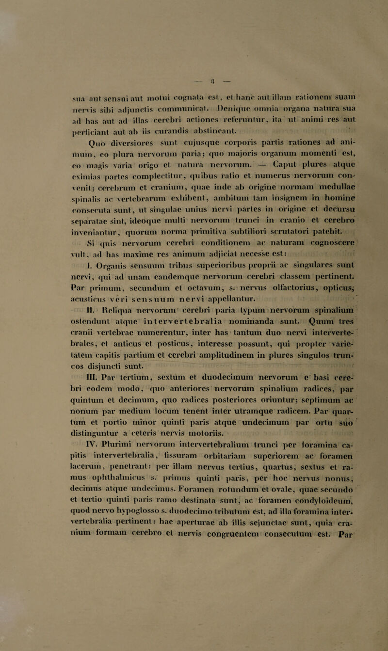 sua aut sensui aut motui cognata est, et hanc aut illam rationem suam nervis sibi adjunctis communicat. Denique omnia organa natura sua ad has aut ad illas cerebri actiones reteruntur, ita ut animi res aut perficiant aut ab iis curandis abstineant. Quo diversiores sunt cujusque corporis partis rationes ad ani¬ mum, eo plura nervorum paria; quo majoris organum momenti est, eo magis varia origo et natura nervorum. — Caput piures atque eximias partes complectitur, quibus ratio et numerus nervorum con¬ venit; cerebrum et cranium, quae inde ab origine normam medullae spinalis ac vertebrarum exhibent , ambitum tam insignem in homine consecuta sunt, ut singulae unius nervi partes in origine et decursu separatae sint, ideoque multi nervorum trunci in cranio et cerebro inveniantur, quorum norma primitiva subtiliori scrutatori patebit. Si quis nervorum cerebri conditionem ac naturam cognoscere vult, ad has maxime res animum adjiciat necesse est: J. Organis sensuum tribus superioribus proprii ac singulares sunt nervi, qui ad unam eandemque nervorum cerebri classem pertinent. Par primum, secundum et octavum, s. nervus olfactorius, opticus, acusticus veri sensuum nervi appellantur. II. Reliqua nervorum cerebri paria typum nervorum spinalium ostendunt atque intervertebralia nominanda sunt. Quum tres cranii vertebrae numerentur, inter has tantum duo nervi interverte¬ brales, et anticus et posticus, interesse possunt, qui propter varie¬ tatem capitis partium et cerebri amplitudinem in piures singulos trun¬ cos disjuncti sunt. III. Par tertium, sextum et duodecimum nervorum c basi cere¬ bri eodem modo, quo anteriores nervorum spinalium radices, par quintum et decimum, quo radices posteriores oriuntur; septimum ac nonum par medium locum tenent inter utramque radicem. Par quar¬ tum et portio minor quinti paris atque undecimum par ortu suo distinguntur a ceteris nervis motoriis. IV. Plurimi nervorum intervertebralium trunci per foramina ca¬ pitis intervertebralia, fissuram orbitariam superiorem ac foramen lacerum, penetrant: per illam nervus tertius, quartus, sextus et ra¬ mus ophthalmicus s. primus quinti paris, per hoc nervus nonus, decimus atque undecimus. Foramen rotundum et ovale, quae secundo et tertio quinti paris ramo destinata sunt, ac foramen condyloideum, quod nervo hypoglosso s. duodecimo tributum est, ad illa foramina inter* vertebralia pertinent: hae aperturae ab illis sejunctae sunt, quia cra¬ nium formam cerebro et nervis congruentem consecutum est. Par