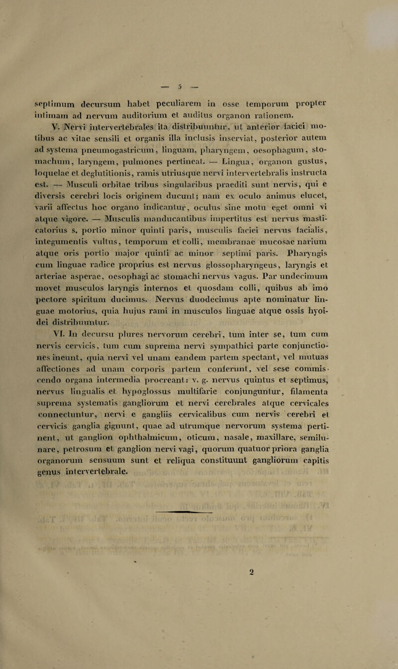 septimum decursum habet peculiarem in osse temporum propter intimam ad nervum auditorium et auditus organon rationem. V. Nervi intervertebrales ita distribuuntur, ut anterior lacici mo¬ tibus ac vitae sensili el organis illa inclusis inserviat, posterior autem ad systema pneumogastricum, linguam, pharyngem, oesophagum, sto¬ machum, laryngem, pulmones pertineat. — Lingua, organon gustus, loquelae et deglutitionis, ramis utriusque nervi intervertebralis instructa est. — Musculi orbitae tribus singularibus praediti sunt nervis, qui c diversis cerebri locis originem ducunt; nam ex oculo animus elucet, varii affectus hoc organo indicantur, oculus sine motu eget omni vi atque vigore. — Musculis manducantibus impertitus est nervus masti- 0 catorius s. portio minor quinti paris, musculis faciei nervus facialis, integumentis vultus, temporum et colli, membranae mucosae narium atque oris portio major quinti ac minor septimi paris. Pharyngis cum linguae radice proprius est nervus glossopharyngeus, laryngis et arteriae asperae, oesophagi ac stomachi nervus vagus. Par undecimum movet musculos laryngis internos et quosdam colli, quibus ab imo pectore spiritum ducimus. Nervus duodecimus apte nominatur lin¬ guae motorius, quia hujus rami in musculos linguae atque ossis hyoi¬ dei distribuuntur. VI. In decursu plures nervorum cerebri, tum inter se, tum cum nervis cervicis, tum cum suprema nervi sympathici parte conjunctio¬ nes ineunt, quia nervi vel unam eandem partem spectant, vel mutuas affectiones ad unam corporis pariem conferunt, vel sese commis¬ cendo organa intermedia procreant : v. g. nervus quintus et septimus, nervus lingualis et hypoglossus multifarie conjunguntur, filamenta suprema systematis gangliorum et nervi cerebrales atque cervicales connectuntur, nervi e gangliis cervicalibus cum nervis cerebri et cervicis ganglia gignunt, quae ad utrumque nervorum systema perti¬ nent, ut ganglion ophthalmicum, oticum, nasale, maxillare, semilu¬ nare, petrosum et ganglion nervi vagi, quorum quatuor priora ganglia organorum sensuum sunt et reliqua constituunt gangliorum capitis genus intervertebrale. 2