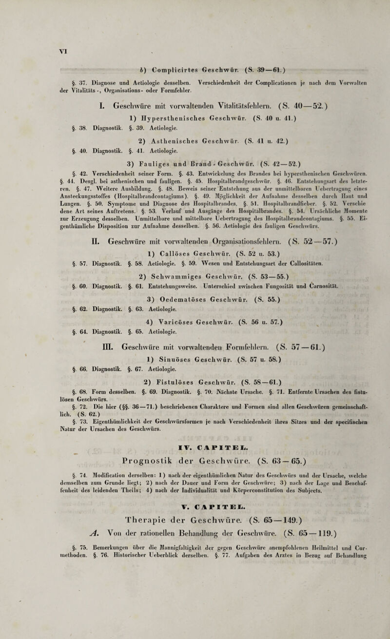 b) Complicirtes Geschwür. (S. 39 — 61.) §. 37. Diagnose und Aetiologie desselben. Verschiedenheit der Complicationcn Je nacl» dem Vorvvalten der Vitalitäts-, Organisations- oder Formfehler. I. Geschwüre mit vorwaltenden Vitalitätsfehlern. (S. 40 — 52.) 1) Hyper stlienisches Geschwür. (S. 40 u. 41.) §. 38. Diagnostik. §. 39. Aetiologie. 2) Asthenisches Geschwür. (S. 41 u. 42.) §. 40. Diagnostik. §. 41. Aetiologie. 3) Fauliges und Brand - Geschwür. (S. 42 — 52.) §. 42. Verschiedenheit seiner Form. §. 43. Entwickelung des Brandes bei hyperslhenischen Geschwüren. §. 44. Desgl. bei asthenischen und fauligen. §. 45. Hospitalbrandgeschwür. §. 46. Entstehungsart des letzte¬ ren. §. 47. Weitere Ausbildung. §. 48. Beweis seiner Entstehung aus der unmittelbaren Ueljertragung eines Ansteckungsstoffes (Ilospitalbrandcontagiums). §. 49. Möglichkeit der Aufnahme desselben durch Haut und Lungen. §. 50. Symptome und Diagnose des Hospitalbrandes. §. 51. Hospitalbrandfieher. §. 52. Verschie dene Art seines Auftretens. §. 53. Verlauf und Ausgänge des Hospitalbrandes. §. 54. Ursächliche Momente zur Erzeugung desselben. Unmittelbare und mittelbare Uehertragung des Hospitalhrandconlagiums. §. 55. Ei- genthümliche Disposition zur Aufnahme desselben. §. 56. Aetiologie des fauligen Geschwürs. 11. Geschwüre mit vorwaltenden Organisationslehlern. (S. 52 — 57.) 1) Callöses Geschwür. (S. 52 u. 53.) §. 57. Diagnostik. §. 58. Aetiologie. §. 59. Wesen und Entstehungsart der Callositäten. 2) Sch wammiges Geschwür. (S. 5.3 — 55.) §. 60. Diagnostik. §. 61. Entstehungsweise. Unterschied zwischen Fungosität und Carnosität. 3) Oedematöses Geschwür. (S. 55.) §. 62. Diagnostik. §. 63. Aetiologie. 4) Varicöses Geschwür. (S. 56 u. 57.) §. 64. Diagnostik. §. 65. Aetiologie. in. Geschwüre mit vorwaltenden Formfehlern. (S. 57 — 61.) 1) Sinuöses Geschwür. (S. 57 u. 58.) §. 66. Diagnostik. §. 67. Aetiologie. 2) Fistulöses Geschwür. (S. 58 — 61.) §. 68. Form desselben. §. 69. Diagnostik. §. 70. Nächste Ursache. §. 71. Entfernte Ursachen des fistu¬ lösen Geschwürs. §. 72. Die hier (§§. 36 — 71.) beschriebenen Charaktere und Formen sind allen Geschwüren gemeinschaft¬ lich. (S. 62.) §. 73. Eigenthümlichkeit der Geschwürsformen je nach Verschiedenheit ihres Sitzes und der specifischen Natur der Ursachen des Geschwürs. IV. CAPITEIi. Prognostik der Geschwüre. (S. 63—65.) §. 74. Modification dei’selhen: 1) nach der eigenthümlichen Natur des Geschwürs und der Ursache, welche demselben zum Grunde liegt; 2) nach der Dauer und Form der Geschwüre; 3) nach der Lage und Beschaf¬ fenheit des leidenden Thells; 4) nach der Individualität und Körperconstitution des Suhjects. V. CAPITEIi. Therapie der Geschwüre. (S. 65 —149.) y4. Von der rationellen Behandlung der Geschwüre. (S. 65 —119.) §. 75. Bemerkungen über die Mannigfaltigkeit der gegen Geschwüre anempfohlencn Heilmittel und Cur- methoden. §. 76. Histoi’ischer Ueberhlick derselben. §. 77. Aufgaben des Arztes in Bezug auf Behandlung