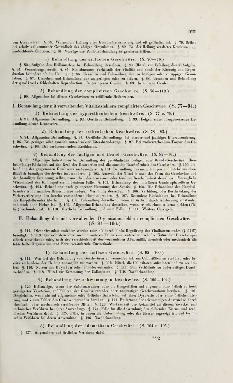 von Gesclnvüren. §. 78. Warum die Heilung aller Geschwüre schwierig und oft gefährlich ist. §. 79, Seihst hei relativ vollkommener Gesundheit des ührigen Organismus. §. 80. Bei der Heilung veralteter Geschwüre zu heohachtende Cautelen. §. 81. Vorzüge der Palliatlvhehandlung in gewissen Fällen. a) Behandlung des einfachen Geschwürs. (S. 70—76.) §. 82. Aufgabe des Heilkünstlers hei Behandlung desselben. §. 83. Mittel zur Erfüllung dieser Aufgabe. §. 84. Vernarhungsprocefs. §. 85. Ein abnormes Verhältnifs der Vitalität und somit der Eiterung und Repro¬ duclion behindert oft die Heilung. §. 86. Ursachen und Behandlung der zu häufigen oder zu üppigen Granu¬ lation. §. 87. Ursachen und Behandlung der zu geringen oder zu trägen. §. 88. Ursachen und Behandlung der qualitativ fehlerhaften Reproduction. In geringeren Graden. §. 89. In höheren Graden. h) Behandlung der coinplicirten Geschwüre. (S. 76 —119.) §. 90. Allgemeine bei diesen Geschwüren zu erfüllende Heilanzeigen, I. Behandlung der mit vorwaltenden Vitalitätsfelilem coniplicirten Geschwüre. (S. 77—94.) 1) Behandlung der hypersthenischen Geschwüre. (S. 77 u. 78.) §, 91. Allgemeine Behandlung. §. 92. Oertliche Behandlung. §. 93. Folgen einer unangemessenen Be¬ handlung dieser Geschwüre. 2) Behandlung der asthenischen Geschwüre. (S. 78 — 83.) §. 94. Allgemeine Behandlung. §. 95. Oertliche Behandlung: hei starker und jauchiger Eiterabsonderung. §. 96. Bei geringer oder gänzlich unterdrückter Eiterabsonderung, §. 97. Bei vorherrschendem Torpor des Ge¬ schwürs. §. 98. Bei vorherrschendem Erethismus. 3) Behandlung der fauligen und Brand - Geschwüre. (S. 83—94.) §. 99. Allgemeipe Indicationen bei Behandlung des gewöhnlichen fauligen oder Brand-Geschwürs. Hier¬ bei nöthige Rücksicht auf den Grad der Destruction und die sonstige Beschaffenheit des Geschwürs. §. 100. Be¬ handlung des gangränösen Geschwürs insbesondere. §. 101. Behandlung des mehr fauligen und höchstens ober¬ flächlich brandigen Geschwürs insbesondere. §. 102. Auswahl der Mittel je nach der Form des Geschwürs und der brandigen Zerstörung selbst, namentlich der trockenen oder feuchten Beschaffenheit derselben. Vorzügliche Wirksamkeit des Kohlenpulvers in letzterm Falle. §. 103. Behandlung des in höherm Grade sphacelösen Ge* schwürs. §. 104. Behandlung nach gelungener Hemmung der Sepsis. §. 105. Die Behandlung des Hospital- hrandes ist in mancher Hinsicht eine andere. Verhütung desselben. §. 106. Verhütung oder Beschränkung der Weiterverhreitung des bereits entstandenen Hospitalbrandes. §. 107. Besondere Rücksichten hei Behandlung des Hospitalhrandes überhaupt. §. 108. Behandlung desselben, wenn er örtlich durch Ansteckung entstanden und noch ohne Fieber ist. §. 109. Allgemeine Behandlung desselben, wenn er mit einem Allgemeinleiden (Fie¬ ber) verbunden ist. §. 110. Oertliche Behandlung in diesem Falle. §. 111. Weitere Curregeln. II. Behandlung der mit vorwaltenden Organisationsfehlern coinplicirten Geschwüre. (S. 94—106.) §. 112. Diese Organisationsfeliler werden sehr oft durch blofse Regulirung des Vitalitätszustandes (§. 91 IT.) beseitigt. §. 113. Sie erfordern aber auch in anderen Fällen eine, entweder nach der Natur der Ursache spe- cifisch einwirkende oder, nach der Verschiedenheit der vorhandenen Abnormität, chemisch oder mechanisch die fehlerhafte Organisation und Form verändernde Curmethode. 1) Behandlung der callösen Gesehwüre. (S. 95 —100.) §. 114. Was bei der Behandlung von Geschwüren zu vermeiden ist, um Callositäten zu verhüten oder be¬ reits vorhandene der Heilung zugänglich zu machen. §. 115. Mittel, die Callositäten aufzulösen und zu zerthei- len. §. 116. Nutzen des Baynton’schen Pflasterverbandes. §. 117. Sein Verhältnifs zu anderweitigen Druck- verhänden. §. 118. Mittel zur Zerstörung der Callositäten. §. 119. Nachbehandlung. 2) Behandlung der schwammigen Geschwüre. (S. 100 —104.) §. 120. Heilanzeige, wenn der Substanzwucher oder die Fungositäten auf allgemein oder örtlich zu hoch gesteigerter Vegetation, auf Fehlern der Geschwürsränder oder ungünstiger Geschwürsform beruhen. §. 121. Desgleichen, wenn sie auf allgemeiner oder örtlicher Schwäche, auf einer Dyskrasie oder einer örtlichen Rei¬ zung und einem Fehler des Geschwürsgrundes beruhen. §. 122. Entfernung der schwammigen Auswüchse durch chemisch- oder mechanisch-zerstörende Mittel. §. 123. Wirksamkeit der Aetzmittel zu diesem Zwecke, und technisches Verfahren bei ihrer Anwendung. §. 124. Fälle für die Anwendung des glühenden Eisens, und tecli nisches Verfahren dabei. §. 125. Fälle, in denen die Unterbindung oder das Messer angezeigt ist, und techni¬ sches Verfahren hei deren Anwendung. §. 126. Nachbehandlung. 3) Behandlung der ödematösen Geschwüre. §. 127. Allgemeines und örtliches Verfahren dabei. (S. 104 u. 10.5.)