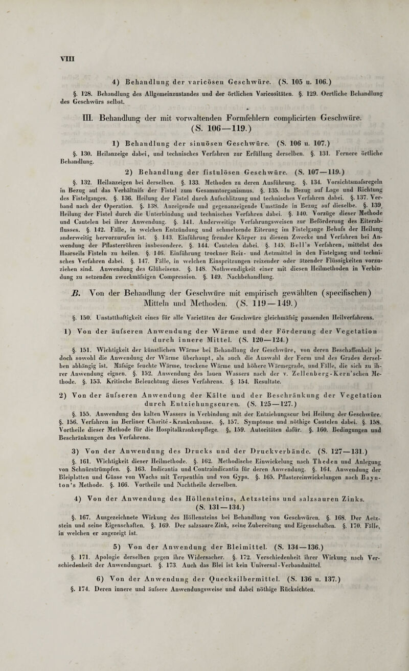 4) Behandlung der varicösen Geschwüre. (S. 105 u. 106.) §. 128. Behandlung des Allgenieinzustandes und der örtlichen Varicositäten. §. 129. Oertliche Behandlung des Geschwürs selbst. in. Behandlung der mit verwaltenden Formfehlern complicirten GeschAvüre. (S. 106—119.) 1) Behandlung der sinuösen Geschwüre. (S. 106 u. 107.) §. 130. Hcilanzeige dabei, und technisches Verfahren zur Erfüllung derselben. §. 131. Fernere örtliche Behandlung. 2) Behandlung der fistulösen Geschwüre. (S. 107—119.) §. 132. Heilanzeigen bei derselben. §. 133. Methoden zu deren Ausführung. §. 134. Vorsichtsinafsregeln in Bezug auf das Verhältnifs der Fistel zum Gesammtorganismus. §. 135. In Bezug auf Lage und Richtung des Fistelganges. §. 136. Heilung der Fistel durch Aufschlitzung und technisches Verfahren dabei. §. 137. Ver¬ band nach der Operation. §. 138. Anzeigende und gegenanzeigende Umstände in Bezug auf dieselbe. §.139, Heilung der Fistel durch die Unterbindung und technisches Verfahren dabei. §. 140. Vorzüge dieser Methode und Cautelen bei ihrer Anwendung. §. 141. Anderweitige Verfahrungsweisen zur Beförderung des Eiterab¬ flusses. §. 142. Fälle, in welchen Entzündung und schmelzende Eiterung im Fistelgange Behufs der Heilung anderweitig hervorzurufen ist. §. 143. Einführung fremder Körper zu diesem Zwecke und Verfahren bei An¬ wendung der Pflasterröhren insbesondere. §. 144. Cautelen dabei. §. 145. Bell’s Verfahren, mittelst des Haarseils Fisteln zu heilen. §. 146. Einführung trockner Reiz- und Aetzmittel in den 1‘istelgang und techni¬ sches Verfahren dabei. §. 147. Fälle, in welchen Einspritzungen reizender oder ätzender Hüssigkeiten vorzu¬ ziehen sind. Anwendung des Glüheisens. §. 148. Notliwendigkeit einer mit diesen Heilmethoden in Verbin¬ dung zu setzenden zweckmäfsigen Compression. §. 149. Nachbehandlung. jB. Von der Behandlung- der Geschwüre mit empirisch gewählten (specifischen) Mitteln und Methoden. (S. 119 —149.) §. 150. Unstatthaftigkeit eines für alle Varietäten der Geschwüre gleichmäfsig passenden Heilverfahrens. 1) Von der äufseren Anwendung der Wärme und der Förderung der Vegetation durch innere Mittel. (S. 120 —124.) §. 151. Wichtigkeit der künstlichen Wärme bei Behandlung der Geschwüre, von deren Beschaffenheit je¬ doch sowohl die Anwendung der Wärme überhaupt, als auch die Auswahl der Form und des Grades dersel¬ ben abhängig ist. Mäfsige feuchte Wärme, trockene Wärme und höhere Wärmegrade, und Fälle, die sich zu ih¬ rer Anwendung eignen. §. 152. Anwendung des lauen Wassers nach der v. Zell enb e rg - Ker n’schen Me¬ thode. §. 153. Kritische Beleuchtung dieses Verfahrens. §. 154. Resultate. 2) Von der äufseren Anwendung der Kälte und der Beschränkung der Vegetation durch Entziehungscuren. (S. 125—127.) §. 155. Anwendung des kalten Wassers in Verbindung mit der Entziehungscur bei Heilung der Geschwüre. §. 156. Verfahren im Berliner Charite - Krankenhause. §, 157. Symptome und nöthige Cautelen dabei. §. 158. Vortheile dieser Methode für die Hospitalkrankenpflege. §, 159. Autoritäten dafür. §. 160. Bedingungen und Beschränkungen des Verfahrens. 3) Von der Anwendung des Drucks und der Druckverb ändc. (S. 127 —131.) §. 161. Wichtigkeit dieser Heilmethode. §. 162. Methodische Einwickelung nach Theden und Anlegung von Schnürstrümpfen. §. 163. Indicantia und Contraindicantia für deren Anwendung. §. 164. Anwendung der Bleiplatten und Güsse von Wachs mit Terpenthin und von Gyps. §. 165. Pflastereinwickelungen nach Bayn- ton’s Methode. §. 166. Vortheile und Nachtheile derselben. 4) Von der Anwendung des Höllensteins, Aetzsteins und salzsauren Zinks. (S. 131 — 134.) §. 167. Ausgezeichnete Wirkung des Höllensteins bei Behandlung von Geschwüren. §. 168. Der Aetz- stein und seine Eigenschaften. §. 169. Der salzsaure Zink, seine Zubereitung und Eigenschaften. §. 170. Fälle, in welchen er angezeigt ist. 5) Von der Anwendung der Bleimittel. (S. 134 —1.36.) §. 171. Apologie derselben gegen ihre Widersacher. §. 172. Verschiedenheit ihrer Wirkung nach Ver¬ schiedenheit der Anwendungsart. §. 173. Auch das Blei ist kein Universal-Verbandmittel. 6) Von der Anwendung der Quecksilbermittel. (S. 136 u. 137.) §. 174. Deren innere und äufsere Anwendungsweise und dabei nöthige Rücksichten.