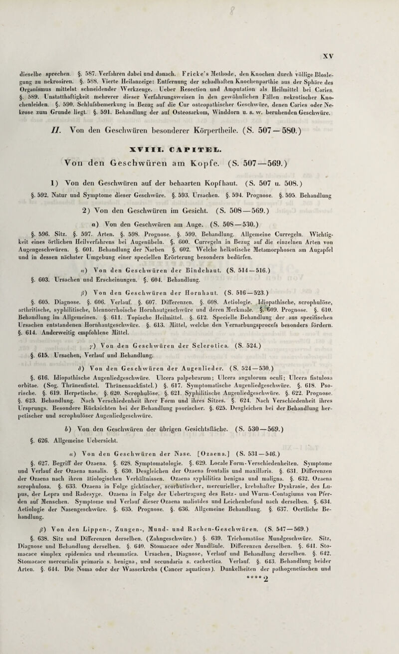 dieselbe sprechen. §. 587. Verfahren dabei und danach. Fricke’s Methode, den Knochen durch völlige Biosle¬ gung zu nekrosiren. §. 588. Vierte Heilanzeige: Entfernung der schadhaften Knochenpartliie aus der Sphäre des Organismus mittelst schneidender Werkzeuge. Ueher Resection und Amputation als Heilmittel bei Carles. §. 589. Unstatthaftigkeit mehrerer dieser Verfahrungsweisen in den gewöhnlichen Fällen nekrotischer Kno¬ chenleiden. §. 590. Schlufshemerkung in Bezug auf die Cur osteopatliischer Geschwüre, denen Caries oder Ne¬ krose zum Grunde liegt. §. 591. Behandlung der auf Osteosarkom, Winddorn u. s. w. beruhenden Geschwüre. II. Von den Geschwüren besonderer Körpertheile. (S. 507—^580.) XVIII. CAPITEIi. Von den Geschwüren am Kopfe. (S. 507 — 569.) 1) Von den Geschwüren auf der behaarten Kopfhaut. (S. 507 u. 508.) §. 592. Natur und Symptome dieser Geschwüre. §. 593. Ursachen. §. 594. Prognose. §. 595. Behandlung 2) Von den Geschwüren im Gesicht. (S. 508 — 569.) a) Von den Geschwüren am Auge. (S. 508 — 530.) §. 596. Sitz. §. 597. Arten. §. 598. Prognose. §. 599. Behandlung. Allgemeine Curregeln. Wichtig¬ keit eines örtlichen Heilverfahrens bei Augenüheln. §. 600. Curregeln in Bezug auf die einzelnen Arten von Augengeschwüren. §. 601. Behandlung der Narben §. 602. Welche heikotische Metamorphosen am Augapfel und in dessen nächster Umgehung einer speciellen Erörterung besonders bedürfen. «) Von den Geschwüren der Bindehaut. (S. 514 — 516.) §. 603. Ursachen und Erscheinungen. §. 604. Behandlung. ß) Von den Geschwüren der Hornhaut. (S. 516 — 523.) §. 605. Diagnose. §. 606. Verlauf. §. 607. Differenzen. §. 608. Aetiologie. Idiopathische, scrophulöse, arlhritische, syphilitische, blennorrhoische Hornhautgeschwüre und deren Merkmale. §.A)09. Prognose. §. 610. Behandlung im Allgemeinen. §. 611. Topische Heilmittel. §. 612. Specielle Behandlung der aus specifischen Ursachen entstandenen Hornhautgeschwüre. §. 613. Mittel, welche den Vernarbungsprocefs besonders fördern. §. 614. Anderweitig empfohlene Mittel. y) Von den Geschwüren der Sclerotica. (S. 524.) §. 615. Ursachen, Verlauf und Behandlung. ü) Von den Geschwüren der Augenlieder. (S. 524 — 530.) §. 616. Idiopathische Augenliedgeschwüre. Ulcera palpebrarum; Ulcera angulorum ocull; Ulcera fistulosa orbitae. (Sog. Thränenfistel. Thränensackfistel.) §. 617. Symptomatische Augenliedgeschwüre. §. 618. Pso- rische. §. 619. Herpetische. §. 620. Scrophulöse. §. 621. Syphilitische Augenliedgeschwüre. §. 622. Prognose. §. 623. Behandlung. Nach Verschiedenheit ihrer Form und ihres Sitzes. §. 624. Nach Verschiedenheit ihres Ursprungs. Besondere Rücksichten hei der Behandlung psorischer. §. 625. Desgleichen bei der Behandlung her¬ petischer und scrophulöser Augenliedgeschwüre. h) Von den Geschwüren der übrigen Gesichtsflächc. (S. 530 — 569.) §. 626. Allgemeine Uebersicht. «) Von den Geschwüren der Nase. [Ozaena.] (S. 531 — 546.) §. 627. Begriff der Ozaena. §. 628. Symptomatologie. §.629. Locale Form-Verschiedenheiten. Symptome und Verlauf der Ozaena nasalis. §. 630. Desgleichen der Ozaena frontalis und maxillaris. §. 631. Differenzen der Ozaena nach ihren ätiologischen Verhältnissen. Ozaena syphilitica henigna und maligna. §. 632. Ozaena scrophulosa. §. 633. Ozaena in Folge gichtischer, scorbutischer, mercurieller, krebshafter Dyskrasie, des Lu¬ pus, der Lepra und Radesyge. Ozaena in Folge der Uehertragung des Rotz- und Wurm-Contagiums von Pfer¬ den auf Menschen. Symptome und Verlauf dieser Ozaena malioüles und Leichenbefund nach derselben. §. 634. Aetiologie der Nasengeschwüre. §. 635. Prognose. §. 636. Allgemeine Behandlung. §. 637. Oertliche Be¬ handlung. ß) Von den Lippen-, Zungen-, Mund- und Rachen-Geschwüren. (S. 547 — 569.) §. 638. Sitz und Differenzen derselben. (Zahngeschwüre.) §. 639. Trichomatöse Mundgeschwüre. Silz, Diagnose und Behandlung derselben. §. 640. Stomacace oder Mundfäule. Differenzen derselben. §. 641. Slo- macace simplex epidemica und rheumatica. Ursachen, Diagnose, Verlauf und Behandlung derselben. §. 642. Stomacace mercurialis primaria s. henigna, und secundaria s. cachectica. Verlauf. §. 643. Behandlung heider Arten. §. 644. Die Noma oder der Wasserkrebs (Cancer aquaticus). Dunkelheiten der pathogenetischen und *