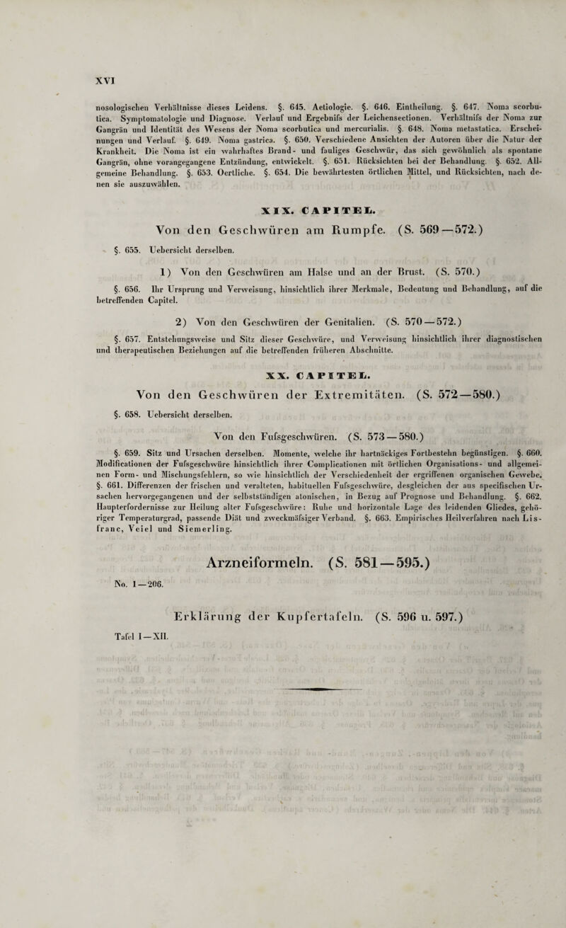 nosologischen Verhältnisse dieses Leidens. §. 645. Aetiologie. §. 646. Einlheilung. §. 647. Noma scorbu- tica. Symptomatologie und Diagnose. Verlauf und Ergebnifs der Leichensectionen. Verhältnifs der Noma zur Gangrän und Identität des Wesens der Noma scorbutica und raercurialis. §. 648. Noma mctastalica. Erschei¬ nungen und Verlauf. §. 649. Noma gastrica. §. 650. Verschiedene Ansichten der Autoren über die Natur der Krankheit. Die Noma ist ein wahrhaftes Brand- und fauliges Geschwür, das sich gewöhnlich als spontane Gangrän, ohne vorangegangene Entzündung, entwickelt. §. 651. Rücksichten bei der Bebandlung. §. 652. All¬ gemeine Behandlung. §. 653. Oertliche. §. 654. Die bewährtesten örtlichen Mittel, und Rücksichten, nach de¬ nen sie auszuwählen. XIX. CAPITEI^. Von den Geschwüren am Ptumpfe. (S. 569—572.) §. 655. Uebersicht derselben. 1) Von den Gcsclnvuren am Halse und an der Brust. (S. 570.) §. 656. Ihr Ursprung und Verweisung, hinsichtlich ihrer Merkmale, Bedeutung und Bebandlung, auf die betreffenden Capitel. 2) Von den Geschwüren der Genitalien. (S. 570 — 572.) §. 657. Entstebungsweise und Sitz dieser Geschwüre, und Verweisung hinsichtlich ihrer diagnostischen und therapeutischen Beziehungen auf die betreffenden früheren Abschnitte. XX. CAPITEIi. Von den Geschwüren der Extremitäten. (S. 572—580.) §. 658. Uebersicht derselben. Von den Fufsgeschwüren. (S. 573 — 580.) §. 659. Sitz und Ursachen derselben. Momente, welche ihr hartnäckiges Fortbestebn begünstigen. §. 660. Modificationen der Fufsgesebwüre hinsichtlich ihrer Complicationen mit örtlichen Organisations- und allgemei¬ nen Form- und Miscbungsfeblern, so wie hinsichtlich der Verschiedenheit der ergriffenen organischen Gewebe. §. 661. Differenzen der frischen und veralteten, habituellen Fufsgesebwüre, desgleichen der aus specifischen Ur¬ sachen hervorgegangenen und der selbstständigen atonischen, in Bezug auf Prognose und Bebandlung. §. 662. Haupterfordernisse zur Heilung alter Fufsgesebwüre: Ruhe und horizontale Lage des leidenden Gliedes, gehö¬ riger Temperaturgrad, passende Diät und zweckmäfsiger Verband. §. 663. Empirisches Heilverfahren nach Li s- franc, Veicl und Siemerling. Arzneiformeln. (S. 581 — 595.) No. 1 — 206. Erklärung der Kupfertafeln. (S. 596 u. 597.) Tafel I —XII.