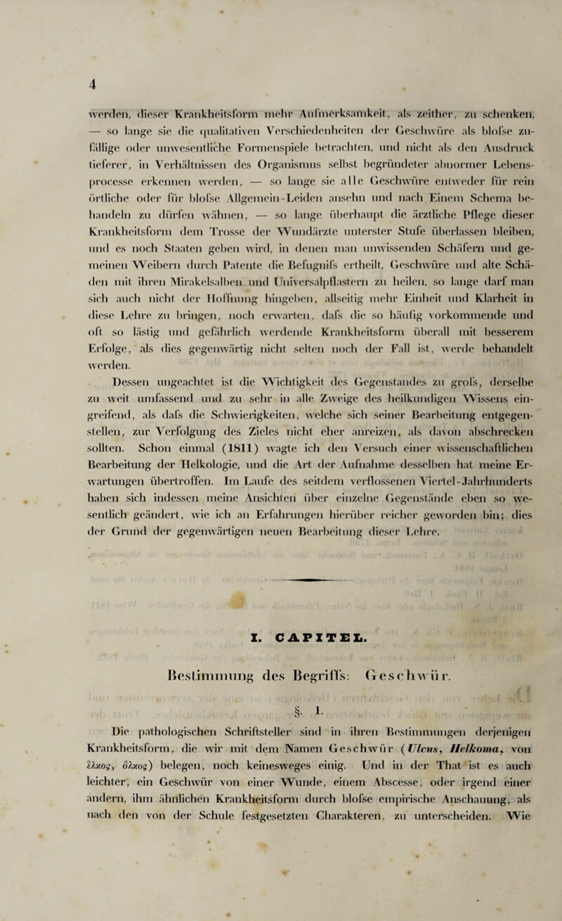 werden, dieser Krankheitsform mehr Aiiimerksamkeit, als zeither, zu schenken, — so lange sie die (jiialilaliven Verscliiedenheiten d(‘r Gesclnvüre als blofse zn- lalligc oder unwesentliclie Formenspiele ])etrachten, und nicht als den Ausdruck tieferer, in Verhältnissen des Organismus selbst begründeter abnormer Lebens- processe erkennen werden, — so lange sie alle Geschwüre entweder für rein örtliche oder für blolse Allgemein-Leiden ansehn und nach Einem Schema be¬ handeln zu dürfen wähnen, — so lange überhaupt die ärztliche Pflege dieser Krankheitsform dem Trosse der Wundärzte unterster Stufe überlassen bleiben, und es noch Staaten geben wird, in denen man unwissenden Sch.äfern und ge¬ meinen Weibern durch Patente die Befugnifs ertheilt, Geschwüre und alte Schä¬ den mit ihren Mirakelsalben und Universalpflastern zu heilen, so lange darf man sich auch nicht der HoHnung hingeben, allseitig mehr Einheit und Klarheit in diese Lehre zu l)ringen, noch envartcii, dafs die so liäulig vorkommende und (^ft so lästig und gefährlich werdende Krankheitsform überall mit besserem Erfolge, als dies gegenwärtig nicht selten noch der Fall ist, werde behandelt werden. Dessen ungeachtet ist die Wichtigkeit des Gegenstandes zu grofs, derselbe zu weit umfassend und zu sehr in alle Zweige des heilkundigen Wissens ein¬ greifend, als dafs die Schwierigkeiten, welche sich seiner Bearbeitung entgegen¬ stellen, zur Verfolgung des Zieles nicht eher anreizen, als davon abschrecken sollten. Schon einmal (1811) wagte ich den Versuch einer wissenschaftlichen Bearbeitung der Helkologie, und die Art der Aufnahme dessell)en hat meine Er¬ wartungen übertroffen. Im Laufe des seitdem verflossenen Viertel-Jahrhunderts haben sich indessen meine Ansichten über einzelne Gegenst.ände eben so we¬ sentlich ge.ändert, wie ich an Erfahrungen hierüber reicher geworden bin; dies der Grund der gegenwärtigen neuen Bearbeitung dieser Lehre- I. CAP IT EL. ßestiminnng des BegrilVs; Geschwür. §. 1- Die pathologischen Schriftsteller sind in ihren Bestimmungen derjenigen Krankheitsform, die wir mit dem Namen Geschwür {Ulcus, Ilelkoma, von tl'Aog, olxog) belegen, noch keinesweges einig. Und in der That ist es auch leichter, ein Geschwür von einer Wunde, einem Abscesse, oder irgend einer andern, ihm »ähnlichen Krankheitsform durch blofse empirische Anschauung, als nach den von der Schule festgesetzten Charakteren, zu unterscheiden. Wie.