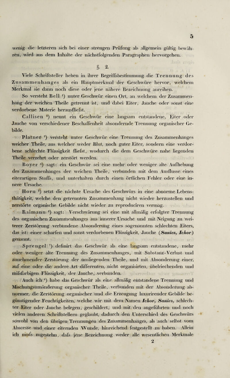 wenig die letzteren sich bei einer strengen Prüfung als allgemein gültig bewäh¬ ren, wirtl aus dem Inhalte der nächstfolgenden Paragraphen hervorgehen. §• 2. Viele Schriftsteller heben in ihrer Begriffsbestimmung die Trennung des Zusammenhanges als ein Hauptmerkmal der Geschwüre hervor, welchem Merkmal sie dann noch diese oder jene nähere Bezeichnung anreihen. So versteht Bell unter Geschwür einen Ort, an welchem der Zusammen¬ hang der weichen Theile getrennt ist, und dabei Eiter, Jauche oder sonst eine verdorbene Materie herausfliefst. Callisen ‘^) nennt ein Geschmir eine langsam entstandene, Eiter oder Jauche von verschiedener Beschaffenheit absondernde Trennung organischer Ge¬ bilde. Platner versteht unter Geschwür eine Trennung des Zusammenhanges weicher Theile, aus welcher weder Blut, noch guter Eiter, sondern eine verdor¬ bene schlechte Flüssigkeit fliefst, wodurch die dem Geschwüre nahe liegenden Theile verzehrt oder zerstört werden. Boy er sagt: ein Geschwür sei eine mehr oder weniger alte Aufhebung des Zusammenhanges der weichen Theile, verbunden mit dem Ausflusse eines eiterartigen Stoffs, und unterhalten durch einen örtlichen Feliler oder eine in¬ nere Ursache. Ho rn ®) setzt die nächste Ursache des Geschwürs in eine abnorme Lebens- thätigkeit, welche den getrennten Zusammenhang nicht wieder herzustellen und zerstörte organische Gebilde nicht wieder zu reproduciren vermag. Ra imann sagt: Verschwärung isei eine mit allmälig erfolgter Trennung des organischen Zusammenhanges aus innerer Ursache und mit Neigung zu wei¬ terer Zerstörung verbundene Absonderung eines sogenannten schlechten Eiters, das ist: einer scharfen und sonst verdorbenen Flüssigkeit, Jauche (Sanies, Ichor) genannt. Sprengel ’) definirt das Geschwür als eine langsam entstandene, mehr oder weniger alte Trennung des Zusammenhanges, mit Substanz-Verlust und zunehmender Zerstörung der umliegenden Theile, und mit Absonderung einer, auf eine oder die andere Art differenten, nicht organisirten, übelriechenden und mifsfarbigen Flüssigkeit, der. Jauche> .verbunden. Auch ich habe .das Geschwür als eine allmälig entstandene Trennung und Mischungsumänderung organischer Theile, verbunden mit der Absonderung ab¬ normer, die Zerstörung organischer und die Erzeugung luxurirender Gebilde be¬ günstigender Feuchtigkeiten, welche wir mit dem Namen Ichor, Sanies, schlech¬ ter Eiter oder Jauche belegen, geschildert, und mit den■ angeführten und, noch vielen anderen Schriftstellern geglaubt, dadurch den Unterschied des Geschwürs sowohl von deii übrigen Trennungen fies,Zusammenhanges, als auch selbst vom Abscesse und einer eiternden Wunde, hinreichend festgestellt zu haben. Allein ich mufs zugestehn, (lafs jene Bezeichnung weder alle wesentlichen Merkmale 2