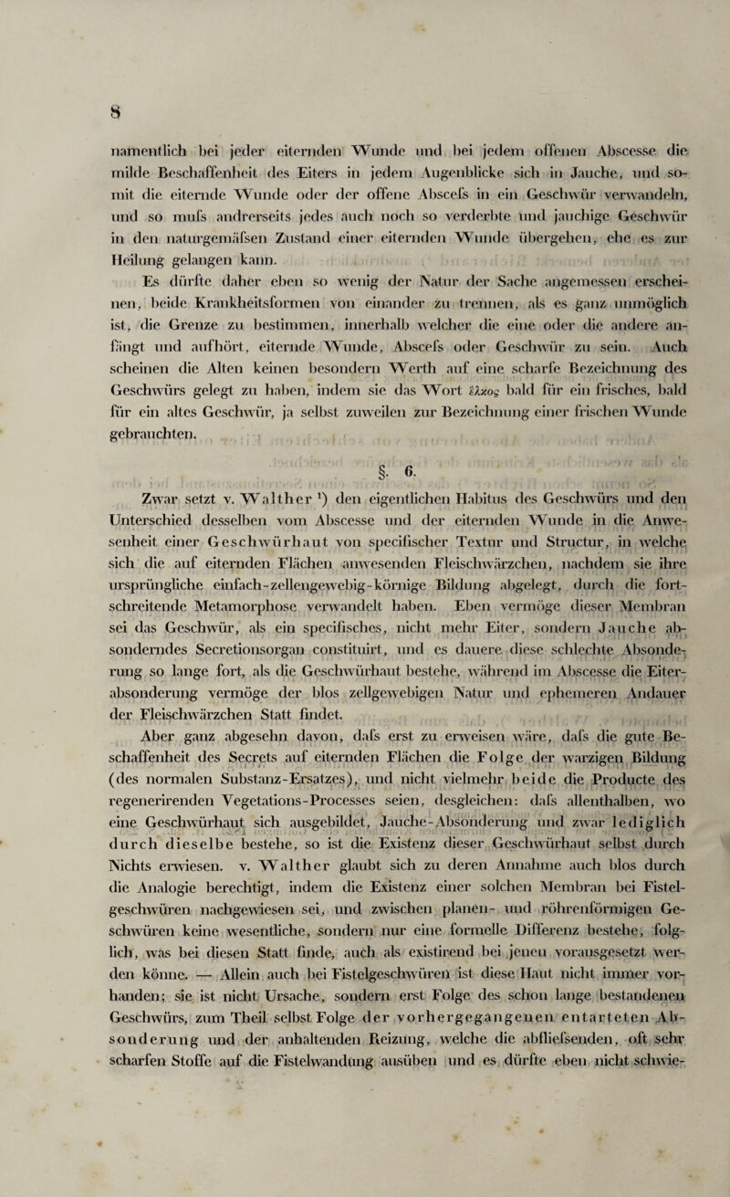 namentlich bei jeder eiternden Wunde und bei jedem offenen Abscesse die. milde Beschaffenheit des Eiters in jedem Augenblicke sich in Jauche, und so¬ mit die eiternde Wunde oder der offene Abscefs in ein Geschwür verwandeln, und so mufs andrerseits jedes auch noch so verderbte und jauchige Geschwür in den naturgemäfsen Zustand einer eiternden Wunde übergehen, ehe es zur Heilung gelangen kann. Es dürfte daher eben so wenig der Natur der Sache angemessen erschei¬ nen, beide Krankheitsformen von einander zu trennen, als es ganz unmöglich ist, die Grenze zu bestimmen, innerhalb welcher die eine oder die andere an- hiugt und auf hört, eiternde Wunde, Abscefs oder Geschwür zu sein. Auch scheinen die Alten keinen hesondern Werth auf eine scharfe Bezeichnung des Geschwürs gelegt zu haben, indem sie das Wort Uxog bald für ein frisches, bald für ein altes Geschwür, ja selbst zuweilen zur Bezeichnung einer frischen Wunde gebrauchten. §. 6. 1 Zwar setzt v. Walther den eigentlichen Habitus des Geschwürs und den Unterschied desselben vom Abscesse und der eiternden Wunde in die Anwe¬ senheit einer Geschwür haut von specifischer Textur und Structur, in welche; sich die auf eiternden Flächen anwesenden Fleischwärzchen, nachdem sie ihre ursprüngliche einfach-zellengewebig-körnige Bildung abgelegt, durch die fort¬ schreitende Metamorphose verwandelt haben. Eben vermöge dieser Membran sei das Geschwür, als ein specifisches, nicht mehr Eiter, sondern Jauche ab¬ sonderndes Secretionsorgan constituirt, und es dauere diese schlechte Absonde^ rung so lange fort, als die Geschwürhaut bestehe, während im Abscesse die Eiter¬ absonderung vermöge der blos zellgewebigen Natur und ephemeren Andauer der Fleischwärzchen Statt findet. f Aber ganz abgesehn davon, dafs erst zu erweisen w<äre, dafs die gute Be¬ schaffenheit des Secrets auf eiternden Flächen die Folge der warzigen Bildung (des normalen Substanz-Ersatzes), und nicht vielmehr beide die Producte des regenerirenden Vegetations-Processes seien, desgleichen: dafs allenthalben, wo eine Geschwürhaut sich ausgebildet, Jauche-Absonderung und zwar lediglich durch dieselbe bestehe, so ist die Existenz dieser Geschwürhaut selbst durch Nichts erwiesen, v. Walther glaubt sich zu deren Annahme auch blos durch die Analogie berechtigt, indem die Existenz einer solchen Membran bei Fistel¬ geschwüren nachgewiesen sei> und zwischen planen- und röhrenförmigen Ge¬ schwüren keine wesentliche, sondern nur eine formelle Differenz bestehe, folg¬ lich, was bei diesen Statt finde, auch als existirend bei jenen vorausgesetzt wer¬ den könne. — Allein auch bei Fistelgeschwüren ist diese Haut nicht immer vor¬ handen; sie ist nicht Ursache, sondern erst Folge des schon lange bestandenen Geschwürs, zum Theil selbst Folge der vorhergegangenen entarteten Ab¬ sonderung und der anhaltenden Pteizung, welche die abfliefsenden, oft seha' scharfen Stoffe auf die Fistelwandung ausüben und es dürfte eben, nicht schwie-