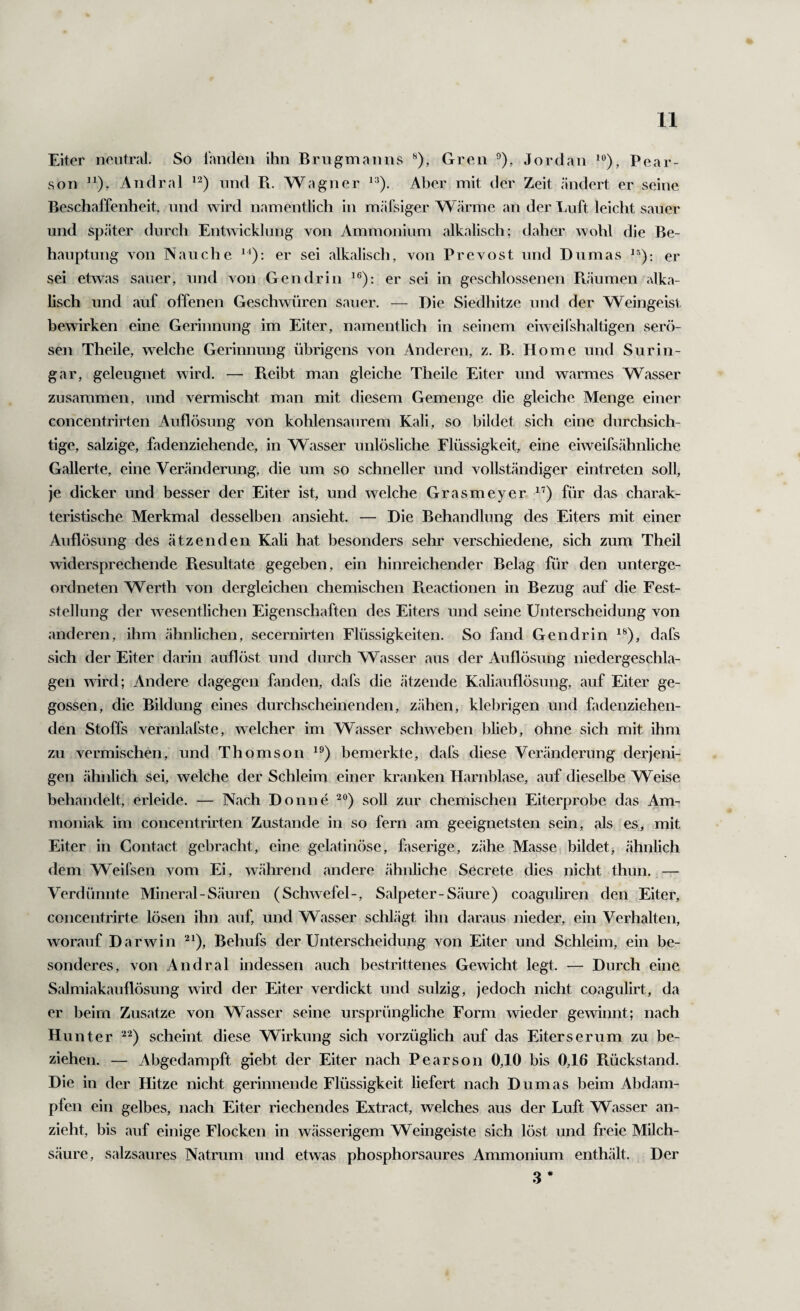 Eiter neutral. So landen ihn Brugmanns ^), Gren ^), Jordan Pear- son Andral und Pv. Wagner Aber mit der Zeit ändert er seine Beschaffenheit, und wird namentlich in mäfsiger Wärme an der Luft leicht sauer und später durch Entwicklung von Ammonium alkalisch; daher wohl die Be¬ hauptung von N au che er sei alkalisch, von Prevost und Dumas er sei etwas sauer, und von Gen drin er sei in geschlossenen Räumen alka¬ lisch und auf offenen Geschwüren sauer. — Die Siedhitze und der Weingeist bewirken eine Gerinnung im Eiter, namentlich in seinem eiweil'shaltigen serö¬ sen Theile, welche Gerinnung übrigens von Anderen, z. B. Home und Sur in¬ gar, geleugnet wird. — Reibt man gleiche Theile Eiter und warmes Wasser zusammen, und vermischt man mit diesem Gemenge die gleiche Menge einer concentrirten Auflösung von kohlensaurem Kali, so bildet sich eine durchsich¬ tige, salzige, fadenziehende, in Wasser unlösliche Flüssigkeit, eine eiweifsähnliche Gallerte, eine Veränderung, die um so schneller und vollständiger eintreten soll, je dicker und besser der Eiter ist, und welche Grasmeyer für das charak¬ teristische Merkmal desselben ansieht. — Die Behandlung des Eiters mit einer Auflösung des ätzenden Kali hat besonders sehr verschiedene, sich zum Theil widersprechende Resultate gegeben, ein hinreichender Belag für den unterge¬ ordneten Werth von dergleichen chemischen Pteactionen in Bezug auf die Fest¬ stellung der wesentlichen Eigenschaften des Eiters und seine Unterscheidung von anderen, ihm ähnlichen, secernirten Flüssigkeiten. So fand Gendrin dafs sich der Eiter darin auflöst und durch Wasser aus der Auflösung niedergeschla¬ gen wird; Andere dagegen fanden, dafs die ätzende Kaliaullösung, auf Eiter ge¬ gossen, die Bildung eines durchscheinenden, zähen, klebrigen und fadenziehen¬ den Stoffs veranlafste, welcher im Wasser schweben blieb, ohne sich mit ihm zu vermischen, und Thomson bemerkte, dafs diese Veränderung derjeni¬ gen ähnlich sei, welche der Schleim einer kranken Harnblase, auf dieselbe Weise behandelt, erleide. — Nach Donne soll zur chemischen Eiterprobe das Am¬ moniak im concentrirten Zustande in so fern am geeignetsten sein, als es, mit Eiter in Contact gebracht, eine gelatinöse, faserige, zähe Masse bildet> ähnlich dem Weifsen vom Ei, w.ährend andere ähnliche Secrete dies nicht thun. — Verdünnte Mineral - Säuren (Schwefel-, Salpeter-Säure) coaguliren den Eiter, concentrirte lösen ihn auf, und Wasser schlägt ihn daraus nieder, ein Verhalten, worauf Darwin Behufs der Unterscheidung von Eiter und Schleim, ein be¬ sonderes, von Andral indessen auch bestrittenes Gewicht legt. — Durch eine Salmiakauflösung wird der Eiter verdickt und sulzig, jedoch nicht coagulirt, da er beim Zusatze von Wasser seine ursprüngliche Form wieder gewinnt; nach Hunter scheint diese Wirkung sich vorzüglich auf das Eiterserum zu be¬ ziehen. — Abgedampft giebt der Eiter nach Pearson 0,10 bis 0,16 Ftückstand. Die in der Hitze nicht gerinnende Flüssigkeit liefert nach Dumas beim Abdam¬ pfen ein gelbes, nach Eiter riechendes Extract, welches aus der Luft Wasser an¬ zieht, bis auf einige Flocken in wässerigem Weingeiste sich löst und freie Milch¬ säure, salzsaures Natrum und etwas phosphorsaures Ammonium enthält. Der 3*