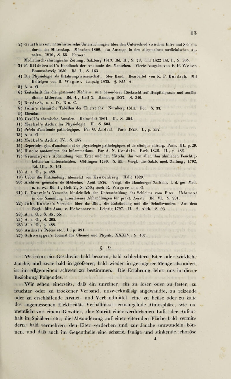 13 2) Griiitliuiscn, naturliistorische Untersuchungen über den Unterscl)ied zwischen Eiter mul Schleim durch das Mikroskop. München 180.0. Im Auszuge in den allgemeinen medicinischcn An¬ nalen, 1810, S. 55. Ferner: Medicinisch-chirurgische Zeitung, Salzburg 1813, Bd. II., S. 73, und 1822 Bd. I., S. 305. 3) F. Hildebrandt’s Handbuch der Anatomie des Menschen. Vierte Ausgabe von E. II. Weher. Braunschweig 1830. Bd. I., S. 163. 4) Die Physiologie als Erfahrungswissenschaft. 5ter Band. Bearbeitet von K. F. Burdach. Mit Beiträgen von R. Wagner. Leipzig 1835. §. 855. A. 5) A. a. O. 6) Zeitschrift für die gesammte Medicin, mit besonderer Rücksicht auf Ilospitalpraxis und auslän¬ dische Litteratur. Bd. 4., Heft 2. Hamburg 1837. S. 249. 7) Burdach, a. a. O., B u. C. 8) John’s chemische Tabellen des Thierreichs. Nürnberg 1814. Fol. S. 33. 9) Ebendas. 10) Crell’s chemische Annalen. Helmstädt 1801. II., S. 204. 11) Meckel’s Archiv für Physiologie. II., S. 503. 12) Precis d’anatomie pathologique. Par G. Andral. Paris 1829. 1., p. 392. 13) A. a. O. 14) Meckel’s Archiv, IV., S. 157. 15) Repertoire gen. d’anatomie et de physiologie pathologiques et de cliniqiie chirurg. Paris. HL, p. 29. 16) Histoire anatomique des inflammations. Par A. N. Gen drin. Paris 1826. II., p. 486. 17) Grasmeyer’s Abhandlung vom Eiter und den Mitteln, ihn von allen ihm ähnlichen Feuchtig¬ keiten zu unterscheiden. Göttingen 1790. S. 59. Vergl. die Salzb. med. Zeitung, 1792, Bd. IIL, S. 161. 18) A. a. O., p. 489. 19) Ueber die Entzündung, übersetzt von Krukenberg. Halle 1820. 20) Archives generales de Medecine. Aoüt 1836. Vergl. die Hamburger Zeitschr. f. d. ges. Med. u. s. w., Bd. 4., Heft 2., S. 250.; auch R. Wagner a. a. O. 21) C. Darwin’s Versuche hinsichtlich der Unterscheidung des Schleims vom Eiter. Uebersetzt in der Sammlung auserlesener Abhandlungen für prakt. Aerztc. Bd. VI. S. 231. 22) John Hunter’s Versuche über das Blut, die Entzündung und die Schufswunden. Aus dem Engl. Mit Anm. v. Hebenstreit. Leipzig 1797. II. 2. Ahth. S. 93. 23) A. a. O., S. 45, 55. 24) A. a. O., S. 205. 25) A. a. O., p. 488. 26) Andral’s Precis etc., I., p. 391. 27) Schweigger’s Journal für Chemie und Physik, XXXIV., S. 407. t §. 9. Warum ein Geschwür bald bessern, bald schlechtem Eiter oder wirkliche Jauche, und zwar bald in gröfserer, bald wieder in geringerer Menge absondert, ist im Allgemeinen schwer zu bestimmen. Die Erfahrung lehrt uns in dieser Beziehung Folgendes: Wir sehen einerseits, dals ein unreiner, ein zu loser oder zu fester, zu feuchter oder zu trockener Verband, unzweckmäfsig angewandte, zu reizende oder zu erschlaffende Arznei- und Verbandmittel, eine zu heifse oder zu kalte des angemessenen Elektricitäts-Verhcältnisses ermangelnde Atmosph.äre, wie na¬ mentlich vor einem Gewitter, der Zutritt einer verdorbenen Luft, der Aufent¬ halt in Spitälern etc., die Absonderung auf einer eiternden Fläche bald vermin¬ dern, bald vermehren, den Eiter verderben und zur Jauche umwandeln kön¬ nen, und dal's auch im Gegentheile eine scharfe, faulige und stinkende ichoröse