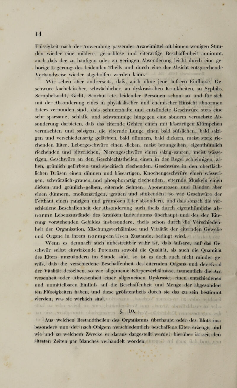 Fli’issigkoit nncli clor Anwondiing passender Arzneimittel oft binnen wenigen Stun¬ den wieder eine mildere, gerncblose und eiterartige Beschaffenheit annimmt, auch dafs der zu häufigen oder zu geringen Absonderung leicht durch eine ge¬ hörige Lagerung des leidenden Theils und durch eine der Absicht entsprechende Verbandweise wieder abgeholfen werden kann. Wir sehen aber andrerseits, dafs, auch ohne jene änfsern Einflösse, Ge¬ schwüre kachektischer, schw.ächlicher, an dyskrasischen Krankheiten, an Syphilis, Scrophelsucht, Gicht, Scorbut etc. leidender Personen schon an und für sich mit der Absonderung eines in physikalischer und chemischer Hinsicht abnormen Eiters verbunden sind, dafs schmerzhafte und entzündete Geschwüre stets eine sehr sparsame, schlaffe und schwammige hingegen eine abnorm vermehrte Ab¬ sonderung darbieten, dals das eiternde Gehirn einen mit käseartigen Klümpchen vermischten und salzigen, die eiternde Lunge einen bald süfslichen, bald salzi¬ gen und verschiedenartig gefärbten, bald dünnem, bald dickem, meist stark rie¬ chenden Eiter, Lebergeschwüre einen dicken, meist braungelben, eigenthümlich riechenden und hitterlichen, Nierengeschwüre einen salzig-sauren, meist wässe¬ rigen, Geschwüre an den Gesclilechtstheilen einen in der Ptegel schleimigen, zä¬ hen, grünlich gefärbten und specifisch riechenden, Geschwüre in den oberfLäch- lichen Drüsen einen dünnen und käseartigen, Knochengeschwüre einen wässeri¬ gen, schwärzlich-grauen und phosphorartig riechenden, eiternde Muskeln einen dicken und grünlich-gelben, eiternde Sehnen, Aponeurosen und Bänder aber einen dünnem, molkenartigen, grauen und stinkenden, so wie Gesclwvüre der Fetthaut einen ranzigen und grumösen Eiter absondern, und dafs sonach die ver¬ schiedene Beschaffenheit der Absonderung auch theils durch eigenthümliche ab¬ norme Lebenszustände tles kranken Individuums überhaupt und des der Eite¬ rung vorstehenden Gebildes insbesondere, theils schon durch die Verschieden- Ineit der Organisation, Mischungsverhältnisse und Vitalität der eiternden Gewebe und Organe in ihrem normgemäfsen Zustande, bedingt wird. Wenn es demnach auch unbestreitbar wahr ist, dafs äufsere, auf das Ge¬ schwür selbst einwirkende Potenzen sowohl die Qualität, als auch die Quantität des Eiters umzuändern im Stande sind, so ist es doch auch nicht minder ge- wifs, dafs die verschiedene Beschaffenheit des eiternden Organs und der,Grad der Vitalität desselben, so wie allgemeine Körperverhältnisse, namentlich die An¬ wesenheit oder Abwesenheit einer allgemeinen Dyskrasie, einen entschiedenen lind unmittelbaren Einflufs auf die Beschaffenheit und Menge der abgesonder¬ ten Flüssigkeiten haben, und diese gröfstentheils durch sie das zu sein bestimmt werden, was sie wirklich sind. §. 10. Aus welchen Bestandtheilen des Organismus überhaupt oder des Bluts ins¬ besondere nun der nach Obigem verschiedentlich beschaffene Eiter erzeugt,’ und wie lind zu welchem Zwecke er daraus dargestellt werde? hierüber ist seit den ältesten Zeiten gar Manches verhandelt worden.