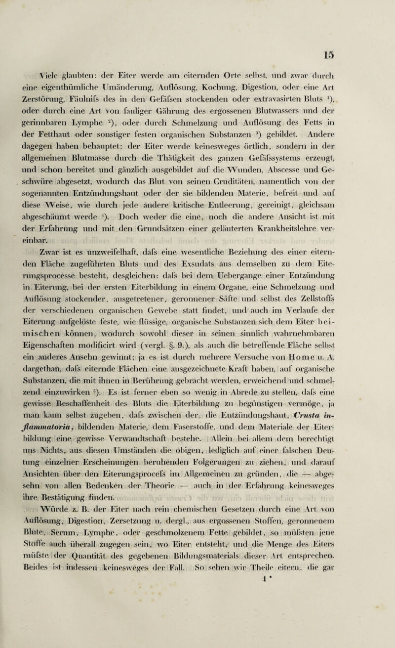 Viele glaubten: der Eiter werde am eiternden Orte selbst, und zwar durch eine eigenthnmliche Um.änderung, Auflösung, Kochung, Digestion, oder eine Art Zerstörung, Fäulnils des in den Gehifsen stockenden oder extravasirten Bluts ^), oder durch eine Art von fauliger Gährung des ergossenen Blutwassers und der gerinnbaren Lymphe ^), oder durch Schmelzung und Auflösung des Fetts in der Fetthaut oder sonstiger festen organischen Substanzen gebildet. Andere dagegen haben behauptet: der Eiter werde keinesweges örtlich, sondern in der allgemeinen Blutmasse durch die Thätigkeit des ganzen Gefälssystems erzeugt, und schon bereitet und gänzlich ausgebildet auf die Wunden, Abscesse und Ge¬ schwüre abgesetzt, wodurch das Blut von seinen Cruditäten, namentlich von der sogenannten Entznndungshaut oder der sie bildenden Materie, befreit und auf diese Weise, wie durch jede andere kritische Entleerung, gereinigt, gleichsam ahgeschäumt werde Doch weder die eine, noch die andere Ansicht ist mit der Erfahrung und mit.den Grundsätzen einer geläuterten Krankheitslehre ver¬ einbar. Zwar ist es unzweifelhaft, dafs eine wesentliche Beziehung des einer eitern¬ den Fläche zugeführten Bluts und des Exsudats aus demselben zu dem Eite- rungsprocesse besteht, desgleichen: dafs hei dem Uebergange einer Entzündung in Eiterung, bei der ersten Eiterbildung in einem Organe, eine Schmelzung und Auflösung stockender, ausgetretener, geronnener Säfte und selbst des Zellstoffs der verschiedenen organischen Gewebe statt findet, und auch im Verlaufe der Eiterung aufgelöste feste, wie flüssige, organische Substanzen sich dem Eiter hei¬ mischen können, wodurch sowohl dieser in seinen sinnlich wahrnehmbaren Eigenschaften modificirt wird (vergl. §. 9.), als auch die betreffende Fläche selbst ein anderes Ansehn gewinnt; ja es ist durch mehrere Versuche von Home u. A. (largethan, dafs eiternde Flächen eine ausgezeichnete Kraft haben, auf organische Substanzen, die mit ihnen in Berührung gebracht werden, erweichend und schmel¬ zend einzmwrken ^). Es ist ferner eben so wenig in Abrede zu stellen, dafs eine gewisse Beschaffenheit des Bluts die Eiterbildung zu begünstigen vermöge, ja man kann selbst zugeben, dafs zwischen der, die Entzündungshaut, Crusta in- ßammatoria, bildenden Materie, dem Faserstoffe, und dem Materiale der Eiter¬ bildung eine gewisse Verwandtschaft bestehe. Allein liei allem dem bereclitigt uns Nichts, aus diesen Umständen die obigen, lediglich auf einer falschen Deu¬ tung einzelner Erscheinungen beruhenden Folgerungen zu ziehen, und darauf Ansichten über den Eiterungsprocefs im Allgemeinen zu gründen, die — abge- sehn von allen Bedenken der Theorie — auch in der Erlährnng keinesweges ihre Bestätigung finden. Würde z. B. der Eiter nach rein chemischen Gesetzen durch eine Art von Auflösung, Digestion, Zersetzung u. dergl, aus ergossenen Stoffen, geronnenem Blute, Serum, Lymphe, oder geschmolzenem Fette gebildet, so müfsten jene Stoffe auch überall zugegen sein, wo Eiter entsteht, und die Menge des Eiters müfstcider Quantität des gegebenen Bildimgsmaterials dieser Art entsprechen. Beides ist indessen keinesweges der Fall. So sehen wir Theile eitern, die gar