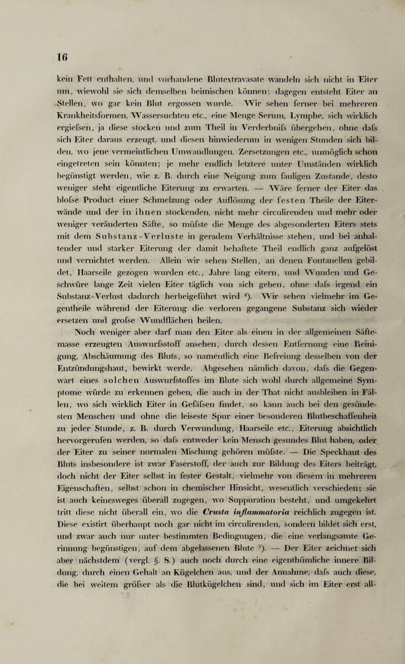 w kein Fett ontballen, iiiid vorliniidene Rlntextravasate waiKleln sich nicht in Eiter nm, 'v'siewohl sie sich demselben heimischen können; dagegen entsteht Eiter an Stellen, wo gar kein Blnt ergossen wurde. Wir sehen ferner bei mehreren Krankheitsformen, Wassersüchten etc., eine Menge Serum, Lymphe, sich ^^^rklich ergielsen, ja diese stocken und zum Theil in Verderbnifs übergehen, ohne dafs sich Eiter daraus erzeugt, und diesen hinwiederum in wenigen Stunden sich bil¬ den, wo jene vermeintlichen Umwandlungen, Zersetzungen etc., unmöglich schon eingetreten sein könnten; je mehr endlicli letztere unter Umständen ^virklich ])egLinstigt werden, wie z. B. durch eine Neigung zum fauligen Zustande, desto weniger steht eigentliche Eiterung zu erwarten. — Wäre feiaier der Eiter das blofse Product einer Schmelzung oder Auflösung der festen Theile der Eiter¬ wände und der in ihnen stockenden, nicht mehr circulirenden und mehr oder weniger veränderten Säfte, so müfste die Menge des abgesonderten Eiters stets mit dem Substanz-Verluste in geradem Verhältnisse stehen, und bei anhal¬ tender und starker Eiterung der damit l)ehaftete Theil endlich ganz aufgelöst und vernichtet werden. Allein wir sehen Stellen, an denen Fontanellen gebil¬ det, Haarseile gezogen wurden etc., Jahre lang eitern, und Wunden und Ge¬ schwüre lange Zeit vielen Eiter täglich von sich geben, ohne dafs irgend ein Substanz-Verlust dadurch herbeigeführt wird ®). Wir sehen vielmehr im Ge- gentheile während der Eiterung die verloren gegangene Substanz sich wieder ersetzen und grofse Wundflächen heilen. Noch weniger aber darf man den Eiter als einen in der allgemeinen Säfte¬ masse erzeugten Auswurfsstoff ansehen, durch dessen Entfernung eine Pieini- gung, Abschäumung des Bluts, so namentlich eine Befreiung desselben von der Entzündungshaut, be'wirkt werde. Abgesehen nämlich davon, dafs die Gegen¬ wart eines solchen Ausnnrfstoffes im Blute sich wohl durch allgemeine Sym¬ ptome würde zu erkennen geben, die auch in der That nicht ausbleiben in Fäl¬ len, wo sich närklich Eiter in Gefäfsen findet, so kann auch bei den gesünde¬ sten Menschen und ohne die leiseste Spur einer besonderen Blutbeschaffenheit zu jeder Stunde, z. B. durch Verwundung, Haarseile etc., Eiterung absichtlich heiworgerufen werden, so dafs entweder kein Mensch gesundes Blut haben, oder der Eiter zu seiner noiTnalen Mischung gehören müfste. — Die Speckhaut des Bluts insbesondere ist zwar Faserstoff, der auch zur Bildung des Eiters beiträgt, doch nicht der Eiter selbst in fester Gestalt, vielmehr von diesem in mehreren Eigenschaften, selbst schon in chemischer Hinsicht, wesentlich verschieden; sie ist auch keinesweges überall zugegen, wo Suppuration besteht, und umgekehrt tritt diese nicht überall ein, wo die Crusta injiammatoria reichlich zugegen ist. Diese existirt überhaupt noch gar nicht im circulirenden, sondern bildet sich erst, und zwar auch nur unter bestimmten Bedingungen, die eine verlangsamte Ge¬ rinnung begünstigen, auf dem abgelassenen Blute ^). — Der Eiter zeichnet sich aber nächstdem (vergl. §. 8.) auch noch durch eine eigenthümliche innere Bil¬ dung, durch einen Gehalt an Kügelchen aus, und der Annahme, dafs auch diese, die bei weitem gi'öfser als die Blutkügelchen sind, und sich im Eiter erst all-