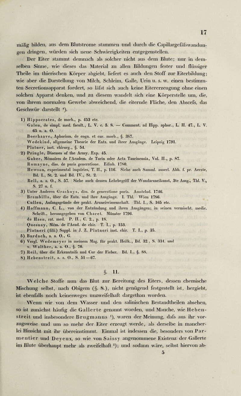 mälig bilden, ans dem Blutstrome stammen und durch die Capillargelarswandun- gen dringen, würden sich neue Schwierigkeiten entgegenstellen. Der Eiter stammt demnach als solcher nicht aus dem Blute; nur in dem¬ selben Sinne, wie dieses das Material zu allen Bildungen fester und flüssiger Theile im thierischen Körper abgiebt, liefert es auch den Stoff zur Eiterbildung; wie aber die Darstellung von Milch, Schleim, Galle, Urin u. s. w. einen bestimm¬ ten Secretionsapparat fordert, so Läfst sich auch keine Eitererzeugung ohne einen solchen Apparat denken, und zu diesem wandelt sich eine Körperstelle um, die, von ihrem normalen Gewebe abweichend, die eiternde Fläche, den Abscefs, das Geschwür darstellt ^). 1) Hipp ocrates, de morb., p. 453 etc. Galen, de simpl. med. facult., L. V. c. 5. 8. — Commcnt. ad Hipp, aphor., L. H. 47., L. V. 65 u. a. O. Boerliaave, Apliorism. de cogn. et cur. morb., §. .387. Wedekind, allgemeine Theorie der Entz. und ihrer Ausgänge. Leipzig 1791. Platncr, inst, chirurg., §. 54. 2) Pringle, Diseases of the Army. Exp. 45. Gaber, Memoires de l’Academ. de Turin oder Acta Taurinensia, Vol. II,, p. 87. Romayne, diss. de puris generationc. Edinb. 1780, Hewson, experimental inquiries, T. II., p. 116. Siehe auch Samml. auserl. Abh. f. pr. Aerzte, Bd. I., St. 2. und Bd. IV., St. 2. Bell, a. a. O., S. 57. Siehe auch dessen Lehrbegriff der Wundarzneikunst, 3te Ausg., Thl. V,, S. 27 u. f. 3) Unter Anderen Grashuys, diss. de generationc pui’is. Amstelod. 1746. Brambilla, über die Entz. und ihi’e Ausgänge. 1. Thl. Wien 1786. Cullen, Anfangsgründe der prakt. Arzneiwissenschaft. Thl. I., S. 165 etc. 4) Hoffmann, C. L., von der Entzündung und ihren Ausgängen; in seinen vermischt, mcdic. Schrift., herausgegeben von Charet. Münster 1796. de Haen, rat. med. P. II., C. 2., p. 18. Quesnay, Mem. de l’Acad. de chir. T. L, p. 153. Platneri (filü) Suppl. in J. Z. Platncri inst. chir. T. L, p. 35. 5) Burdach, a. a, O., G. 6) Vergl. Wedemeyer in meinem Mag. für prakt. Hcilk., Bd. .32., S. 334. und V. Walther, a. a. O., §. 70. 7) Reil, über die Erkenntnifs und Cur der Fieber. Bd. L, §. 88. 8) Hebenstreit, a. a. O., S. 51 — 67. § 11. Welche Stoffe iimi das Blut zur Bereitung des Eiters, dessen chemische Mischung selbst, nach Obigem (§. 8.), nicht genügend festgestellt ist, hergiebt, ist ebenfalls noch keinesweges unzweifelhaft dargethan worden. Wenn wir von dem Wasser und den salinischen Bestandtheilen absehen, so ist zunächst häufig die Gallerte genannt worden, und Manche, wie Heben¬ streit und insbesondere Brugmanns ^), waren der Meinung, dafs aus ihr vor¬ zugsweise und um so mehr der Eiter erzeugt werde, als derselbe in mancher¬ lei Hinsicht mit ihr übereinstimmt. Einmal ist indessen die, besonders von Par¬ men tier und Deyeux, so wie von Saissy angenommene Existenz der Gallerte im Blute überhaupt mehr als zweifelhaft ; und sodann wäre, selbst hiervon ab- 5