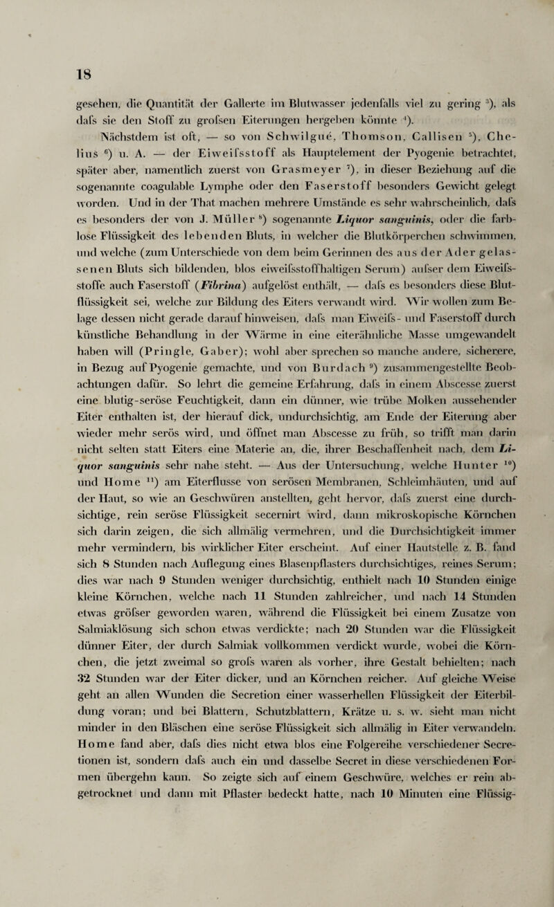 gesehen, die Quantität der Gallerte im Blntwasser jedenfalls viel zu gering '*), als dafs sie den Stoff zu grofsen Eiterungen hergeben könnte ’). TSächstdem ist oft, — so von Schwilgue, Thomson, Callisen ^), Che- lius u. A. — der Eiweifsstoff als Hauptelement der Pyogenie betrachtet, später aber, namentlich zuerst von Grasmeyer ’), in dieser Beziehung auf die sogenannte coagulable Lymphe oder den Faserstoff besonders Gewicht gelegt worden. Und in der That machen mehrere Umstände es sehr wahrscheinlich, dafs cs besonders der von J. Müller sogenannte Liquor saugninis, oder die farb¬ lose Flüssigkeit des lebenden Bluts, in welcher die Blutkörperchen schwimmen, und welche (zum Unterschiede von dem beim Gerinnen des aus der Ader gelas¬ senen Bluts sich bildenden, blos eiweifsstoffhaltigen Serum) aid'ser dem Eiweils¬ stoffe auch Faserstoff (Fibrina) aufgelöst enthält, — dafs es Ijesonders diese Blut¬ flüssigkeit sei, welche zur Bildung des Eiters verwandt wird. Wir wollen zum Be¬ lage dessen nicht gerade daraufhinweisen, dafs man Eiweifs- und Faserstoff durch künstliche Behandlung in der Wärme in eine eiterähnliche Masse umgewandelt haben will (Pringle, Gab er); wohl aber sprechen so manche andere, sicherere, in Bezug auf Pyogenie gemachte, und von Burdach ^) zusammengestellte Beob¬ achtungen dafür. So lehrt die gemeine Erfahrung, dals in einem Abscesse zuerst eine blutig-seröse Feuchtigkeit, dann ein dünner, wie trübe Molken aussehender Eiter enthalten ist, der hierauf dick, undurchsichtig, am Ende der Eiterung aber wieder mehr serös wird, und öffnet man Abscesse zu früh, so trifft man darin nicht selten statt Eiters eine Materie an, die, ihrer Beschaffenheit nach, dem Li¬ quor sanguinis sehr nahe steht. — Aus der Untersuchung, welche Hunter ^®) und Home ^^) am Eiterflusse von serösen Membranen, Schleimhäuten, und auf der Haut, so wie an Geschwüren anstellten, geht hervor, dafs zuerst eine durch¬ sichtige, rein seröse Flüssigkeit secernirt wird, dann mikroskopische Körnchen sich darin zeigen, die sich allmälig vermehren, und die Durchsichtigkeit immer mehr vermindern, bis wirklicher Eiter erscheint. Auf einer Hautstelle z. B. fand sich 8 Stunden nach Auflegung eines Blasenpflasters durchsichtiges, reines Serum; dies war nach 9 Stunden weniger durchsichtig, enthielt nach 10 Stunden einige kleine Körnchen, welche nach 11 Stunden zahlreicher, und nach 14 Stunden etwas gröfser geworden waren, während die Flüssigkeit bei einem Zusatze von Salmiaklösung sich schon etwas verdickte; nach 20 Stunden war die Flüssigkeit dünner Eiter, der durch Salmiak vollkommen verdickt wurde, wobei die Körn¬ chen, die jetzt zweimal so grofs waren als vorher, ihre Gestalt behielten; nach 32 Stunden war der Eiter dicker, und an Körnchen reicher. Auf gleiche Weise geht an allen Wunden die Secretion einer wasserhellen Flüssigkeit der Eiterbil¬ dung voran; und bei Blattern, Schutzblattern, Krätze u. s. w. sieht man nicht minder in den Bläschen eine seröse Flüssigkeit sich allmälig in Eiter verwandeln. H ome fand aber, dafs dies nicht etwa blos eine Folgereihe verschiedener Secre- tionen ist, sondern dafs auch ein und dasselbe Secret in diese verschiedenen For¬ men übergehn kann. So zeigte sich auf einem Geschwüre, welches er rein ab¬ getrocknet und dann mit Pflaster bedeckt hatte, nach 10 Minuten eine Flüssig-