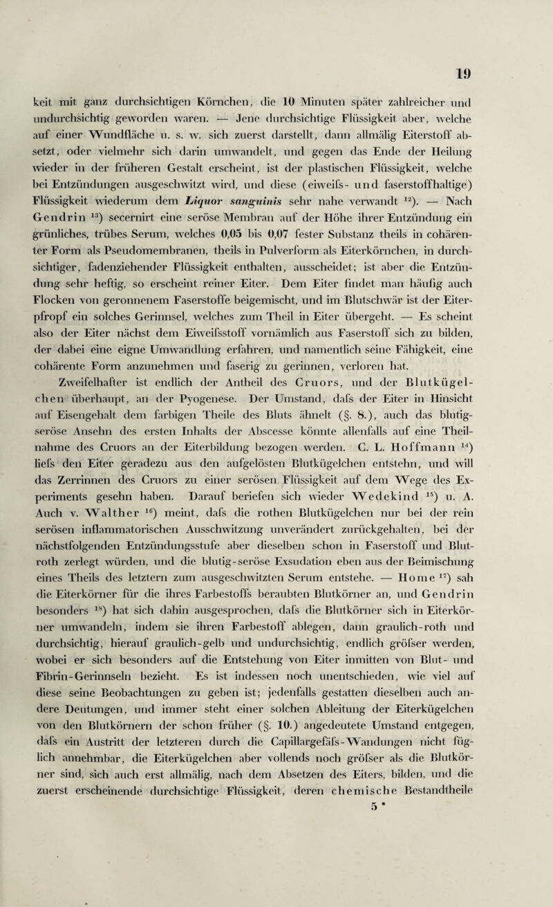 undurchsichtig geworden waren. — Jene durchsichtige Flüssigkeit aber, welche auf einer Wundfläche u. s. w. sich zuerst darstellt, dann allmälig Eiterstoff ab¬ setzt, oder vielmehr sich darin umwandelt, und gegen das Ende der Heilung wieder in der früheren Gestalt erscheint, ist der plastischen Flüssigkeit, welche bei Entzündungen ausgeschwitzt wird, und diese (eiweifs- und faserstoffhaltige) Flüssigkeit wiederum dem Liquor sanguinis sehr nahe verwandt — Nach Gen drin secernirt eine seröse Membran auf der Höhe ihrer Entzündung ein grünliches, trübes Serum, welches 0,05 bis 0,07 fester Substanz theils in cohären¬ ter Form als Pseudomembranen, theils in Pulverform als Eiterkörnchen, in durch¬ sichtiger, fadenziehender Flüssigkeit enthalten, ausscheidet; ist aber die Entzün¬ dung sehr heftig, so erscheint reiner Eiter. Dem Eiter findet man häufig auch Flocken von geronnenem Faserstoffe beigemischt, und im Blutschwär ist der Eiter¬ pfropf ein solches Gerinnsel, welches zum Theil in Eiter übergeht. — Es scheint also der Eiter nächst dem Eiweifsstoff vornämlich aus Faserstoff sich zu bilden, der dabei eine eigne Umwandlung erfahren, und namentlich seine Fähigkeit, eine cohärente Form anzunehmen und faserig zu gerinnen, verloren hat. Zweifelhafter ist endlich der Antheil des Cruors, und der Blutkügel¬ chen überhaupt, an der Pyogenese. Der Umstand, dafs der Eiter in Hinsicht auf Eisengehalt dem farbigen Theile des Bluts ähnelt (§. 8.), auch das blutig- seröse Ansehn des ersten Inhalts der Abscesse könnte allenfalls auf eine Theil- nahme des Cruors an der Eiterbildung l^ezogen werden. G. L. Hoffmann liefs den Eiter geradezu aus den aufgelösten Blutkügelchen entstehn, und will das Zerrinnen des Cruors zu einer serösen Flüssigkeit auf dem Wege des Ex¬ periments gesehn haben. Darauf beriefen sich wieder Wedekind u. A. Auch V. Walther meint, dafs die rothen Blutkügelchen nur bei der rein serösen inflammatorischen Ausschwitzung unverändert zurückgehalten, bei der nächstfolgenden Entzündungsstufe aber dieselben schon in Faserstoff und Blut- roth zerlegt würden, und die blutig-seröse Exsudation eben aus der Beimischung eines Theils des letztem zum ausgeschwitzten Serum entstehe. — Home ”) sah die Eiterkörner für die ihres Farbestoffs beraubten Blutkörner an, und Gen drin besonders hat sich dahin ausgesprochen, dafs die Blutkörner sich in Eiterkör¬ ner umwandeln, indem sie ihren Farbestoff ablegen, dann graulich-roth und durchsichtig, hierauf graulich-gelb und undurchsichtig, endlich gröfser werden, wobei er sich besonders auf die Entstehung von Eiter inmitten von Blot- und Fibrin-Gerinnseln bezieht. Es ist indessen noch unentschieden, wie viel auf diese seine Beobachtungen zu geben ist; jedenfalls gestatten dieselben auch an¬ dere Deutungen, und immer steht einer solchen Ableitung der Eiterkügelchen von den Blutkörnern der schon früher (§. 10.) angedeutete Umstand entgegen, dal's ein Austritt der letzteren durch die Capillargefäfs-Wandungen nicht füg¬ lich annehmbar, die Eiterkügelchen aber vollends noch gröfser als die Blutkör¬ ner sind, sich auch erst allmälig, nach dem Absetzen des Eiters, bilden, und die zuerst erscheinende durchsichtige Flüssigkeit, deren chemische Bestandtheile