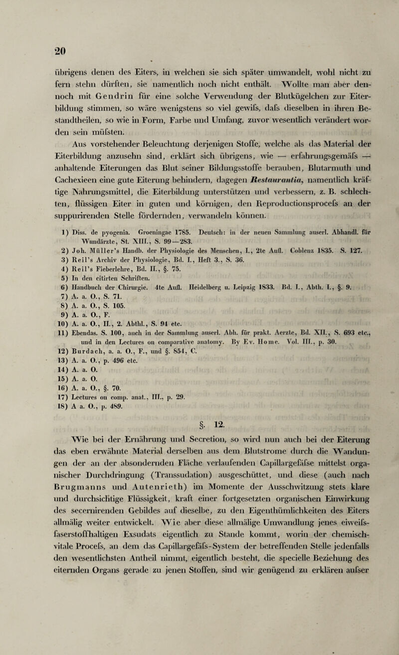 i’ibrigens denen des Eiters, in welchen sie sich später iimwandelt, wohl nicht zu fern stehn dürften, sie namentlich noch nicht enthält. Wollte man aber den¬ noch mit Gen drin für eine solche Verwendung der Blutkügelchen zur Eiter¬ bildung stimmen, so wäre wenigstens so viel gewifs, dafs dieselben in ihren Be- standtheilen, so wie in Form, Farbe und Umfang, zuvor wesentlich verändert wor¬ den sein müfsten. Aus vorstehender Beleuchtung derjenigen Stoffe, welche als das Material der Eiterbildung anzusehn sind, erklärt sich übrigens, wie — erfahrungsgem.äfs — anhaltende Eiterungen das Blut seiner Bildungsstoffe berauben, Blutarmuth und Cachexieen eine gute Eiterung behindern, dagegen Restmirantia, namentlich kräf¬ tige Nahrungsmittel, die Eiterbildung unterstützen und verbessern, z. B. schlech¬ ten, flüssigen Eiter in guten und körnigen, den Pieproductionsprocefs an der suppurirenden Stelle fördernden, verwandeln können. 1) Diss. de pyogenia. Groeningae 1785. Deutsch: in der neuen Sammlung auserl. Abhandl. für Wundärzte, St. XIII., S. 99 — 28-3. 2) Joh. Müllcr’s Handb. der Physiologie des Menschen, I., 2te Aull. Cohlcnz 1835. S. 127. 3) Reil’s Archiv der Physiologie, Bd. I., Heft 3., S. 36. 4) Reil’s Fieberlehre, Bd. II., §. 75. 5) In den citirten Schriften. 6) Handbuch der Chirurgie. 4te Aull. Heidelberg u. Leipzig 1833. Bd. I., Ablh. I., §. 9. 7) A. a. O., S. 71. 8) A. a. O., S. 105. 9) A. a. O., F. 10) A. a. O., II., 2. Abthl., S. 94 etc. 11) Ebendas. S. 100, auch in der Sammlung auserl. Abh. für prakt. Aerzte, Bd. XII., S. 693 etc., und in den Lectui-es on comparative anatomy. By Ev. Home. Vol. HI., p. 30. 12) Bu rdach, a. a. O., F., und §. 854, C. 13) A. a. O., p. 496 etc. 14) A. a. O. 15) A. a. O. 16) A. a. O., §. 70. 17) Lectures on comp. anat., III., p. 29. 18) A a. O., p. 489. §. 12. Wie bei der Ernährung und Secretion, so wird nun auch bei der Eiterung das eben erwähnte Material derselljen aus dem Blutstrome durch die Wandun¬ gen der an der absondernden Fläche verlaufenden Capillargefäfse mittelst orga¬ nischer Durchdringung (Transsudation) ausgeschüttet, und diese (auch nach Brugmanns und Autenrieth) im Momente der Ausschwitzung stets klare und durchsichtige Flüssigkeit, kraft einer fortgesetzten organischen Einwirkung des secernirenden Gebildes auf dieselbe, zu den Eigenthümlichkeiten des Eiters allmälig weiter entwickelt. Wie aber diese allmälige Umwandlung jenes eiweifs¬ faserstoffhaltigen Exsudats eigentlich zu Stande kommt, worin der chemisch¬ vitale Procefs, an dem das Capillargefäfs-System der betreffenden Stelle jedenfalls den wesentlichsten Antheil nimmt, eigentlich besteht, die specielle Beziehung des eiternden Organs gerade zu jenen Stoffen, sind wir genügend zu erklären aufser