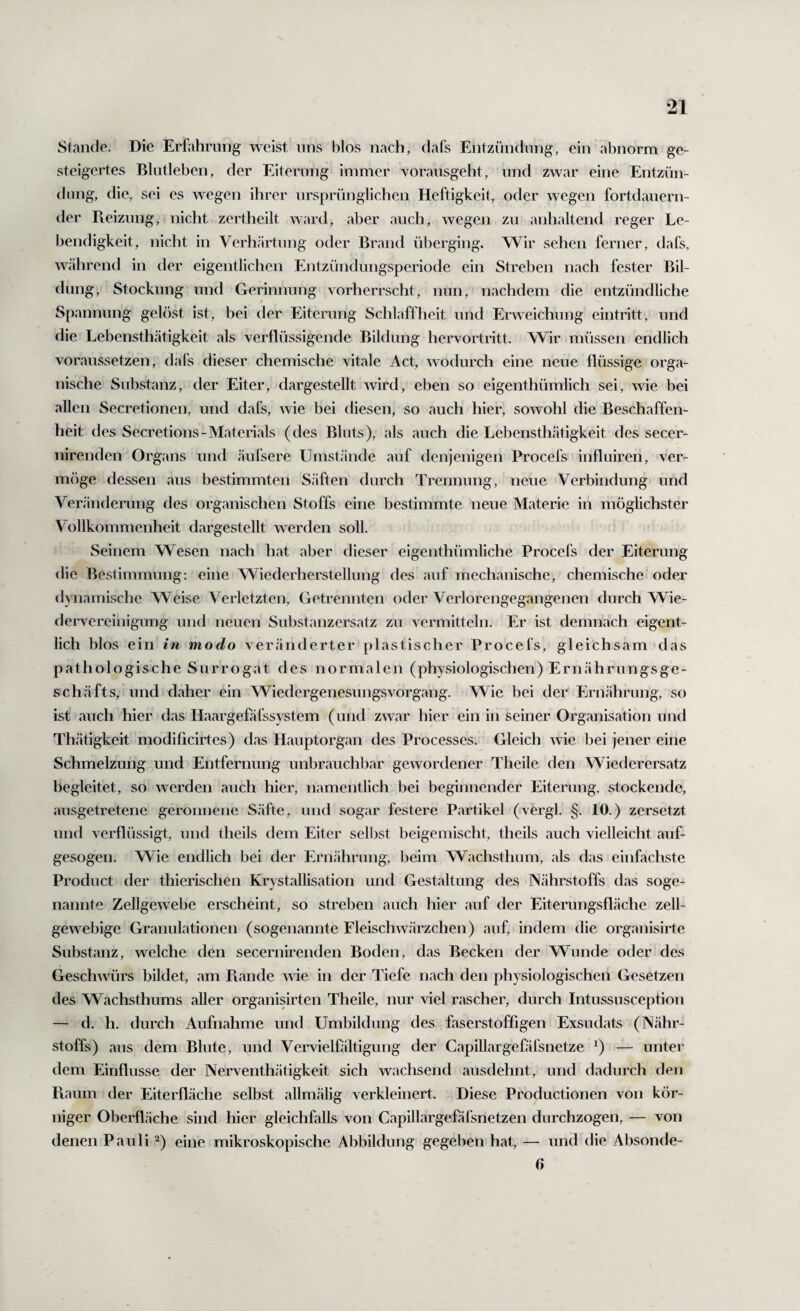 Stande. Die Erfahrung weist uns blos nach, dafs Entzündung, ein abnorm ge¬ steigertes Blutleben, der Eiterung immer voraiisgeht, und zwar eine Entzün¬ dung, die, sei es wegen ihrer ursprünglichen Heftigkeit, oder wegen fortdauern¬ der Pieizmig, nicht zertheilt ward, aber auch, wegen zu anhaltend reger Le¬ bendigkeit, nicht in Verhärtung oder Brand überging. Wir sehen ferner, dafs, während in der eigentlichen Entzündungsperiode ein Streben nach fester Bil¬ dung, Stockung und Gerinnung vorherrscht, nun, nachdem die entzündliche / Spannung gelöst ist, bei der Eiterung Schlaffheit und Erweichung eintritt, und die Lebensthätigkeit als verflüssigende Bildung hervortritt. VV^ir müssen endlich voraussetzen, dafs dieser chemische vitale Act, wodurch eine neue flüssige orga¬ nische Substanz, der Eiter, dargestellt wird, eben so eigenthümlich sei, wie bei allen Secretionen, und dafs, wie bei diesen, so auch hier, sowohl die Beschaffen¬ heit des Secretions-Materials (des Bluts), als auch die Lebensthätigkeit des secer- nirenden Organs und äufsere Umstände auf denjenigen Procefs infliüren, ver- mf)ge dessen aus bestimmten Säften durch Trennung, neue Verbindung und Veränderung des organischen Stoffs eine bestimmte neue Materie in möglichster Vollkommenheit dargestellt werden soll. Seinem Wesen nach hat aber dieser eigenthümliche Procefs der Eiterung die Bestimmung: eine Wiederherstellung des auf mechanische, chemische oder dynamische Weise Verletzten, Getrennten oder Verlorengegangenen durch Wie¬ dervereinigung und neuen Substanzersatz zu vermitteln. Er ist demnach eigent¬ lich blos ein in modo veränderter plastischer Procefs, gleichsam das pathologische Surrogat des normalen (physiologischen) Ernährungsge¬ schäfts, und daher ein Wiedergenesungsvorgang. Wie bei der Ernährung, so ist auch hier das Haargefäfssystem (und zwar hier ein in seiner Organisation und Thätigkeit modificirtes) das Hauptorgan des Processes. Gleich wie bei jener eine Schmelzung und Entfernung unbrauchbar gewordener Theile den Wiederersatz begleitet, so werden auch hier, namentlich bei beginnender Eiterung, stockende, ausgetretene geronnene Säfte, und sogar festere Partikel (.vergl. §. 10.) zersetzt und verflüssigt, und theils dem Eiter selljst beigemischt, theils auch vielleicht auf- gesogen. Wie endlich bei der Ernährung, beim Wachsthum, als das einfachste Product der thierischen Krystallisation und Gestaltung des Nährstoffs das soge¬ nannte Zellgewebe erscheint, so streben auch hier auf der Eiterungsfläche zell- gewebige Granulationen (sogenannte Eleischwärzchen) auf, indem die organisirte Substanz, welche den secernirenden Boden, das Becken der Wunde oder des Geschwürs bildet, am Piande wie in der Tiefe nach den physiologischen Gesetzen des Wachsthums aller organisirten Theile, nur viel rascher, durch Intussusception — d. h. durch Aufnahme und Umbildung des faserstoffigen Exsudats (Nähr¬ stoffs) aus dem Blute, und Vervielfältigung der Capillargefäfsnetze ^) — unter dem Einflüsse der Nerventhätigkeit sich wachsend ausdehnt, und dadurch den Fiaum der Eiterfläche selbst allmälig verkleinert. Diese Productionen von kör¬ niger Oberfläche sind hier gleichfalls von Capillargefäfsnetzen durchzogen, — von denen Pauli ^) eine mikroskopische Abbildung gegeben hat, — und die Absonde- 0