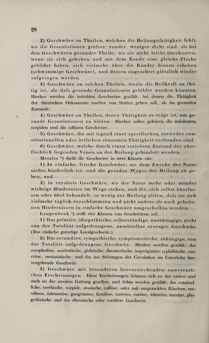 2) Geschwüre an Theilen, welchen die Heilnngstli.ätigkeit fehlt, wo die Granulationen gröfser, runder, weniger dicht sind, als bei den Geschwüren gesunder Theile, wo sie nicht leicht überh.äuten, wenn sie sich gehoben und mit dem Ptande eine gleiche Fläche gebildet haben, sich vielmelir über die Ftänder hinaus erheben (schwammige Geschwüre), und dessen ungeachtet plötzlich wieder aufgesogen werden. 3) Geschwüre an solchen Theilen, worin die Heilkraft zu thä- tig ist, als dafs gesunde Granulationen gebildet werden könnten. Hierher werden die irritablen Geschwüre gezählt, bei denen die Thätigkeit der thierischen Oekonomie rascher von Statten gehen soll, als im gesunden Zustande. 4) Geschwüre an Theilen, deren Thätigkeit zu träge ist, um ge¬ sunde Granulationen zu bilden. Hierher sollen gehören die indolenten, torpiden und die callösen Geschwüre. 5) Geschwüre, die mit irgend einer specifischen, entweder con¬ stitutioneilen oder örtlichen abnormen Thätigkeit verbunden sind. 6) Geschwüre, welche durch einen varicösen Zustand der ober¬ flächlich liegenden Venen an der Heilung gehindert werden. Metzler theilt die Geschwüre in zwei Klassen ein: 1) In einfache, frische Geschwüre, wo dem Zwecke der Natur nichts hinderlich ist, und die geraden Weges der Heilung zu ge¬ hen, und 2) in veraltete Geschwüre, wo der Natur mehr oder minder wichtige Hindernisse im Wege stehen, und die, sich selbst überlas¬ sen oder übel behandelt, so wenig zur Heilung zielen, dafs sie sich vielmehr täglich verschlimmern und nicht anders als nach gehobe¬ nen Hindernissen in einfache Geschwüre umgeschaffen werden. Langen heck stellt vier Klassen von Geschwüren auf: 1) Das primäre, idiopathische, selbstständige, unabhängige, nicht von der Totalität aufgedruugene, unmittelbar erzeugte Geschwür. (Das einfache gutartige Localgeschwür.) 2) Das secundäre, sympathische, symptomatische, abhängige, von der Totalität aufgedrungene Geschwür. Hierher werden gezählt: das scrophulöse, scorbutische, gichtische, rheumatische, impetiginöse, syphilitische, can- cröse, metastatische, und das aus Störungen der Circulation im Unterleibe her¬ vorgehende Geschwür. 3) Geschwüre mit besonderen hervorstechenden unwesentli¬ chen Erscheinungen. Diese Erscheinungen können sich zu der ersten und auch zu der zweiten Gattung gesellen, und dahin werden gezählt: das entzünd¬ liche, erethische, torpide, atonische, callöse, oder mit ausgezackten Piändern ver¬ sehene, ödematöse, gangränöse, fistulöse, varicöse, cariöse, ichoröse, unreine, pha¬ gedänische und das chronische oder veraltete Geschwür.