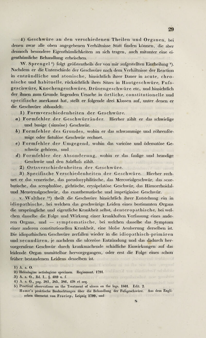 4) Geschwüre an den verschiedenen Theilen und Organen, bei denen zwar alle oben angegebenen Verhcältnisse Statt finden können, die aber dennoch besondere Eigenthümlichkeiten an sich tragen, auch mitunter eine ei- genthümliche Behandlung erheischen. W. Sprengel folgt gröfstentheils der von mir aufgestellten Eintheilung ®). Nachdem er die Unterschiede der Geschwüre nach dem Verhältnisse der Beaction in entzündliche und atonische, hinsichtlich ihrer Dauer in acute, chro¬ nische und habituelle, rücksichtlich ihres Sitzes in Hautgeschwüre, Eufs- geschwüre, Knochengeschwüre, Drüsengeschwüre etc., und hinsichtlich der ihnen zum Grunde liegenden Ursache in örtliche, constitutioneile und specifische anerkannt hat, stellt er folgende drei Klassen auf, unter denen er die Geschwüre abhandelt; 1) Formverschiedenheiten der Geschwüre. a) Formfehler der Geschwürrander. Hierher zählt er das schwielige und busige (sinuöse) Geschwür. b) Formfehler des Grundes, wohin er das schwammige und röhrenför¬ mige oder fistulöse Geschwür rechnet. c) Formfehler der Umgegend, wohin das varicöse und ödematöse Ge¬ schwür gehören, und d) Formfehler der Absonderung, wohin er das faulige und brandige Geschwür und den Salzflufs zählt. 2) Ortsverschiedenheiten der Geschwüre. 3) Specifische Verschiedenheiten der Geschwüre. Hierher rech¬ net er das venerische, das pseudosyphilitische, das Mercurialgeschwür, das scor- butische, das scrophulöse, gichtische, erysipelatöse Geschwür, das Hämorrhoidal- und Menstrualgeschwür, das exanthematische und impetiginöse Geschwür. V. Walther theilt die Geschwüre hinsichtlich ihrer Entstehung ein in idiopathische, bei welchen das geschwürige Leiden eines bestimmten Organs die ursprüngliche und eigentliche Krankheit selbst, deuteropathische, bei wel¬ chen dasselbe die Folge und Wirkung einer krankhaften Verfassung eines ande¬ ren Organs, und — symptomatische, bei welchen dasselbe das Symptom einer anderen constitutioneilen Krankheit, eine blofse Aeulserung derselben ist. Die idiopathischen Geschwüre zerfallen wieder in die idiopathisch-primären und secundären, je nachdem die ulceröse Entzündung und das dadurch her¬ vorgerufene Geschwür durch krankmachende schädliche Einwirkungen auf das leidende Organ unmittelbar hervorgegangen, oder erst die Folge eines schon früher bestandenen Leidens desselben ist. 1) A. a. O. 2) Helcologiae aetiologicae specimen. Regiomont. 1791. 3) A. a. O., Bd. I., §. 689 u. f. 4) A. a. O., pag. .381, 385, 386, 438 et seq. 5) ,Practical observations on the Treatment of iilcers on tlie legs. 1601. Edit. 2. Home’s praktische Beobachtungen über die Behandlung der Fufsgescliwüre. Aus dem Engli¬ schen übersetzt von Froriep, Leipzig 1799, und 8