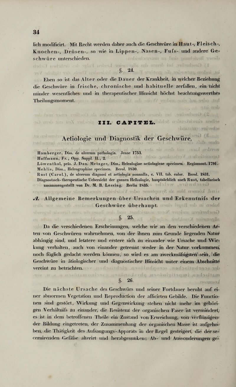 lieh modificirt. Mit Recht werden daher auch die Geschwüre in Haut-, Fleisch-, Knochen-, Drüsen-, so wie in Lippen-, Nasen-, Fufs- und andere Ge¬ schwüre unterschieden. §. 24. Eben so ist das Alter oder die Dauer der Krankheit, in welcher Beziehung die Geschwüre in frische, chronische und habituelle zerfallen, ein nicht minder wesentliches und in therapeutischer Hinsicht höchst beachtungswerthes Theilnngsmoment. 111. CAPlTEli. Aetiologic und Diagnostik der Geschwüre. 1 ' ! ’ ■ // Hambcrgcr, Diss. de ulcemm pathologia. Jenac 1753. Hoffmann, Fr., Opp. Suppl. II., 2. Löwentlial, präs. J. Dan. Metzger, Diss.. Helcologiac aetiologicae specimen. Regiomont. 1791. Melilis, Diss., Helcograpliiae specimen. Berol. 18.30. Rust (Carol.), de ulcerum diagnosi et actiologia nonnulla, c. VII. tab. color. Berol. 18.31. Diagnostiscli-therapeutische Uebersicht der ganzen Helkologic, hauptsächlich nach Rust, tabellarisch zusamniengcstellt von Dr. M. B. Lessing. Berlin 1835. Jl, Allgemeine Bemerkungen über Ursachen und Erkenntnifs der G eschwüre überhaupt. §. 25. Da die verschiedenen Erscheinungen, welche wir an den verschiedenen Ar¬ ten von Geschwüren wahrnehmen, von der ihnen zum Grunde liegenden Natur abhängig sind, und letztere und erstere sich zu einander wie Ursache und Wir¬ kung verhalten, auch von einander getrennt weder in der Natur Vorkommen, noch füglich gedacht werden können, so wird es am zweckmäfsigsten sein,-die Geschwüre in ätiologischer und diagnostischer Hinsicht unter einem Abschnitte vereint zu betrachten. j §• 26. Die nächste Ursache des Geschwürs und seiner Fortdauer beruht auf ei¬ ner abnormen Vegetation und Reprodiiction der afficirten Gebilde. Die Functio¬ nen sind gestört, Wirkung und Gegenwirkung stehen nicht mehr im gehöri¬ gen Verhältnils zu einander, die Resistenz der organischen Faser ist vermindert, es ist in dem betroffenen Theile ein Zustand von Erweichung, von verflüssigen¬ der Bildung eingetreten, der Zusammenhang der organischen Masse ist aufgeho¬ ben, die Thätigkeit des Aufsaugungs-Apparats in der Regel gesteigert, die der se- cernirenden Gefäfse alterirt und herabgesunken; Ab- und Aussonderungen ge-