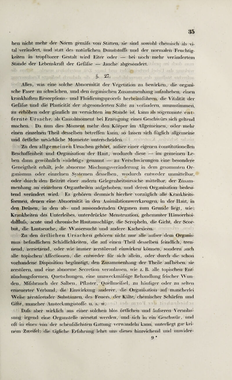 hen nicht mehr der Norm gemäls von Statten, sie sind sowohl chemisch als vi¬ tal verändert, und statt des natürlichen Dnnststoffs nnd der normalen Feuchtig¬ keiten in tropfbarer Gestalt wird Eiter oder — bei noch''mehr verändertem Stande der Lebenskraft der Gefifse — Jauche abgesondert. §. 27. Alles, was eine solche Abnormität der Vegetation zu bewirken, die organi¬ sche Faser zu schwächen, und den organischen Zusammenhang aufzuheben, einen krankhaften Resorptions- und Fluidirungsprocel's herbeizuführen, die Vitalität der Gefifse und die Plasticität der abgesonderten Säfte zu verändern, umzustimmen, zu erhöhen oder gänzlich zu vernichten im Stande ist, kann als sogenannte ent¬ fernte Ursache, als Causalmoment bei Erzeugung eines Geschwürs sich geltend machen. Da nun dies Moment mehr den Körper im Allgemeinen, oder mehr einen einzelnen Theil desselben betreffen kann, so lassen sich füglich allgemeine und örtliche ursächliche Momente» unterscheiden. • * •' ’ ■Zu den allgemeinen Ursachen gehört, aufser einer eigenen constitntionellen Beschaffenheit ünd Organisation der Haut, wodurch diese — im gemeinen Le¬ ben dann gewöhnlich »süchtig« genannt — zu Verschwärungen eine besondere Geneigtheit erhält, jede abnorme Mischungsveränderuug in dem gesammten Or¬ ganismus oder einzelnen Systemen desselben, wodurch entweder unmittelbar, oder durch den Beitritt einer andern Gelegenheitsursache mittelbar, der Zusam¬ menhang an einzelnen Organtheilen aufgehoben, und deren Organisation bedeu¬ tend verändert wird. Es gehören demnach hierher vorzüglich alle Krankheits¬ formen, denen eine Abnormität in den Assimilationswerkzeugen, in der Haut, in den Drüsen, in den ab- und aussondernden Organen zum Grunde liegt, wie; Krankheiten des Unterleibes, unterdrückte Menstru.ation, gehemmter Hämorrhoi- dalflufs, acute und chronische Hautausschläge, die Scropheln, die Gicht, der Scor- but, die Lustseuche, die Wassersucht und andere Kachexieen. Zu den örtlichen Ursachen gehören nicht nur alle aufser dem Organis¬ mus befindlichen Sch.ädlichkeiten, die auf einen Theil desselben feindlich, tren¬ nend, zersetzend, oder wie immer zerstörend einwirken können, sondern auch alle topischen Affectionen, die entweder für sich allein, oder durch die schon vorhandene Disposition begünstigt, den Zusammenhang der Theile aufheben, sie zerstören, und eine abnorme Secretion veranlassen, wie z. B. alle topischen Ent¬ zündungsformen, Quetschungen, eine unzweckmäTsige Behandlung frischer Wun¬ den, Mifsbrauch der Salben, Pflaster, Quellmeifsel, zu häuliger oder zu selten erneuerter Verband, die Einwirkung anderer, die Organisation auf mancherlei Weise zerstörender Substanzen, des 'Feuers, der K.älte,' chemischer Schärfen und Gifte, mancher Ansteckungsstoffe u. s. w;* '» Dafs aber wirklich aus einer solchen blos örtlichen und äufseren Veranlas¬ sung irgend eine Organstelle zersetzt werden, amd sich in ein Geschwür, und oft in eines von der scheurslichsten Gattung verwandeln kann, unterliegt gar kei¬ nem Zweifel: die tägliche Erfahrung lehrt uns dieses hinreichend und unwider- 9 *