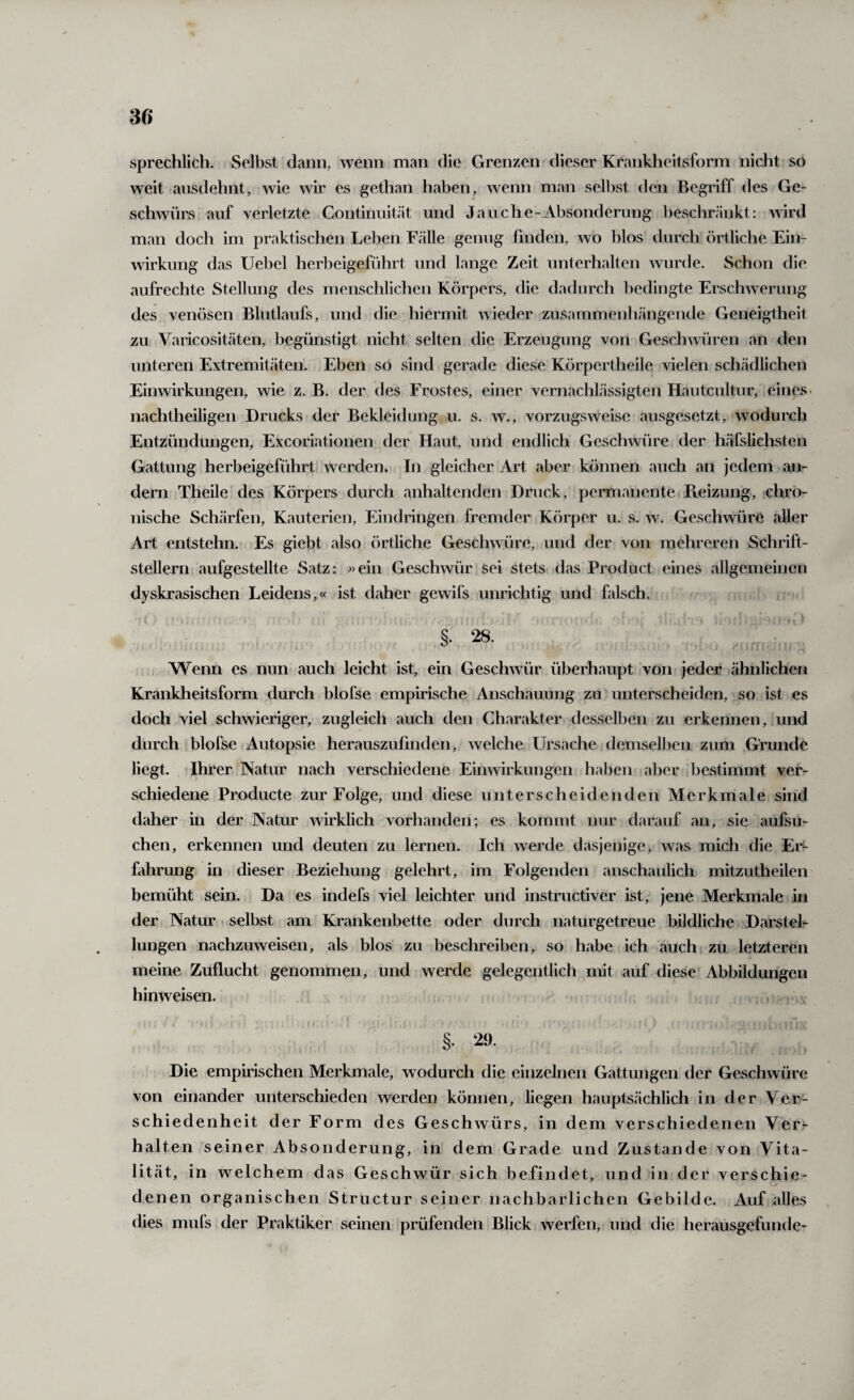 sprechlich. Selbst dann, wenn man die Grenzen dieser Krankheitsform nicht so weit ansdehnt, wie wir es gethan haben, wenn man selbst den Begriff des Ge¬ schwürs auf verletzte Continuität und Jan che-Absonderung ])eschränkt: wird man doch im praktischen Leben Fälle genug finden, wo blos durch örtliche Ein¬ wirkung das Uebel herbeigeführt und lange Zeit unterhalten wurde. Schon die aufrechte Stellung des menschlichen Körpers, die dadurch bedingte Erschwerung des venösen Blutlaufs, und die hiermit wieder zusammenliängende Geneigtheit zu Varicositäten, begünstigt nicht selten die Erzeugung von Geschwüren an den unteren Extremitäten. Eben so sind gerade diese Körpertheile vielen schädlichen Einwirkungen, wie z. B. der des Frostes, einer vernachlässigten Hautcultur, eines, nachtheiligen Drucks der Bekleidung u. s. w., vorzugsweise ausgesetzt, wodurch Entzündungen, Excoriationen der Haut, und endlich Geschwüre der häfslichsten Gattung herbeigeführt werden. In gleicher Art aber können auch an jedem an¬ dern Theile des Körpers durch anhaltenden Druck, permanente Reizung, chro¬ nische Schärfen, Kauterien, Eindringen fremder Körper u. s. w. Geschwüre aller Art entstehn. Es giebt also örtliche Geschwüre, und der von mehreren Schrift¬ stellern aufgestellte Satz: «ein Geschwür sei stets das Product eines allgemeinen dyskrasischen Leidens,« ist daher gewifs unrichtig und falsch. §. 28. Wenn es nun auch leicht ist, ein Geschwür überhaupt von jeder ähnlichen Krankheitsform durch blofse empirische Anschauung zu unterscheiden, so ist es doch viel schwieriger, zugleich auch den Charakter desselben zu erkennen, und durch blofse Autopsie herauszufinden, welche Ursache demselben zum Grunde liegt. Ihrer Natur nach verschiedene Einwirkungen haben aber bestimmt ver¬ schiedene Producte zur Folge, und diese unterscheidenden Merkmale sind daher in der Natur wirklich vorhanden; es kommt nur darauf an, sie aufsu¬ chen, erkennen und deuten zu lernen. Ich werde dasjenige, was mich die Er^ fahrung in dieser Beziehung gelehrt, im Folgenden anschaulich mitzutheilen bemüht sein. Da es indefs viel leichter und instructiver ist, jene Merkmale in der Natur selbst am Krankenbette oder durch naturgetreue bildliche Darstel¬ lungen nachzuweisen, als blos zu beschreiben, so habe ich auch zu letzteren meine Zuflucht genommen, und werde gelegentlich mit auf diese Abbildungen hinweisen. §. 29. Die empirischen Merkmale, wodurch die einzelnen Gattungen der Geschwüre von einander unterschieden werden können, liegen hauptsächlich in der Ver¬ schiedenheit der Form des Geschwürs, in dem verschiedenen Ver^- halten seiner Absonderung, in dem Grade und Zustande von Vita¬ lität, in welchem das Geschwür sich befindet, und in der verschie¬ denen organischen Structur seiner nachbarlichen Gebilde. Auf alles dies mufs der Praktiker seinen prüfenden Blick werfen, und die herausgefunde-