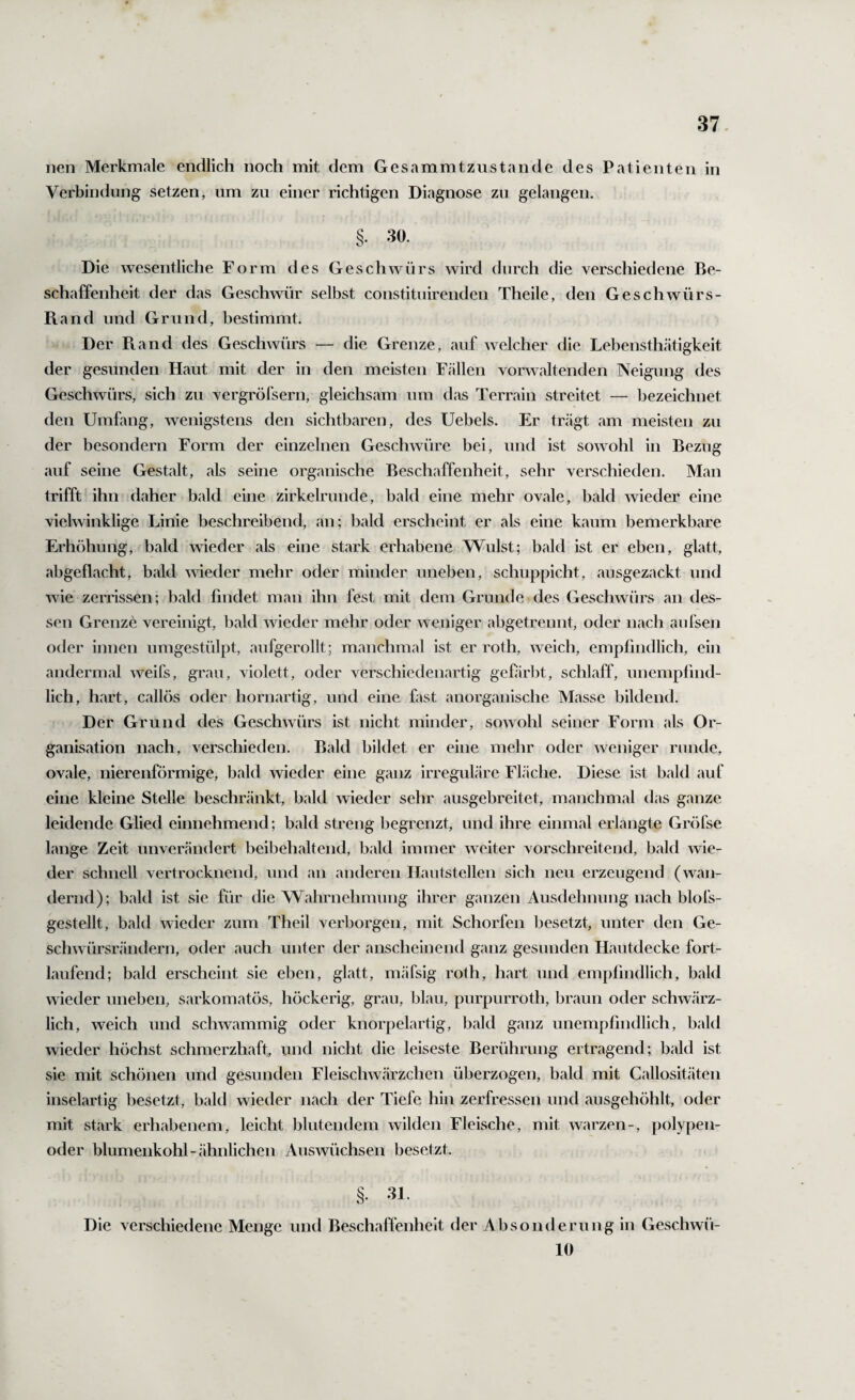 nen Merkmale endlich noch mit dem Gesammtzustande des Patienten in Verbindung setzen, um zu einer richtigen Diagnose zu gelangen. §. 30. Die wesentliche Form des Geschwürs wird durch die verschiedene Be¬ schaffenheit der das Geschwür selbst constituirenden Theile, den Geschwürs- Rand und Grund, bestimmt. Der Ptand des Geschwürs — die Grenze, auf welcher die Lebensthätigkeit der gesunden Haut mit der in den meisten Fällen vorwaltenden Neigung des Geschwürs, sich zu vergröfsern, gleichsam um das Terrain streitet — bezeichnet den Umfang, wenigstens den sichtbaren, des Uebels. Er trägt am meisten zu der besondern Form der einzelnen Geschwüre bei, und ist sowohl in Bezug auf seine Gestalt, als seine organische Beschaffenheit, sehr verschieden. Man trifft ihn daher bald eine zirkelrunde, bald eine mehr ovale, bald wieder eine vielwinklige Linie beschreibend, an; bald erscheint er als eine kaum bemerkbare Erhöhung, bald wieder als eine stark erhabene Wulst; bald ist er eben, glatt, abgeflacht, bald wieder mehr oder minder uneben, schuppicht, ausgezackt und Avie zerrissen; bald findet man ihn fest mit dem Grunde des Geschwürs an des¬ sen Grenze vereinigt, bald Avieder mehr oder Aveniger abgetreimt, oder nach aufsen oder innen umgestülpt, aufgerollt; manchmal ist er roth, Aveich, empfindlich, ein andermal Aveifs, grau, violett, oder verschiedenartig gefärbt, schlaff, unemplind- lich, hart, callös oder hornartig, und eine fast anorganische Masse bildend. Der Grund des GescliAvürs ist nicht minder, soaaoIiI seiner Form als Or¬ ganisation nach, A'erschieden. Bald bildet er eine mehr oder Aveniger runde, ovale, nierenförmige, bald wieder eine ganz irreguläre FLäche. Diese ist bald auf eine kleine Stelle beschränkt, bald wieder sehr ausgebreitet, manchmal das ganze leidende Glied einnehmend; bald streng begrenzt, und ihre einmal erlangte Gröfse lange Zeit unverändert beibehaltend, bald immer Aveiter vorschreitend, bald Avie- der schnell vertrocknend, und an anderen IJautstellen sich neu erzeugend (wan¬ dernd); bald ist sie für die Wahrnehmung ihrer ganzen Ausdehnung nach blofs- gestellt, bald Avieder zum Theil verborgen, mit Schorfen besetzt, unter den Ge- schAvürsrändern, oder auch unter der anscheinend ganz gesunden Hautdecke fort¬ laufend; bald erscheint sie eben, glatt, mäfsig roth, hart und empfindlich, bald wieder uneben, sarkomatös, höckerig, grau, blau, purpurroth, braun oder schAvärz- lich, Aveich und scliAvammig oder knorpelartig, bald ganz unempfindlich, bald Avieder höchst schmerzhaft, und nicht die leiseste Berührung ertragend; bald ist sie mit schönen und gesunden FleiscliAvärzchen überzogen, bald mit Callositäten inselartig besetzt, bald wieder nach der Tiefe hin zerfressen und ausgehöhlt, oder mit stark erhabenem, leicht blutendem wilden Fleische, mit Avarzen-, polypen- oder blumenkohl-cähnlichen Auswüchsen besetzt. §. 31. Die verschiedene Menge und Beschaffenheit der Absonderung in GescliAVÜ- 10